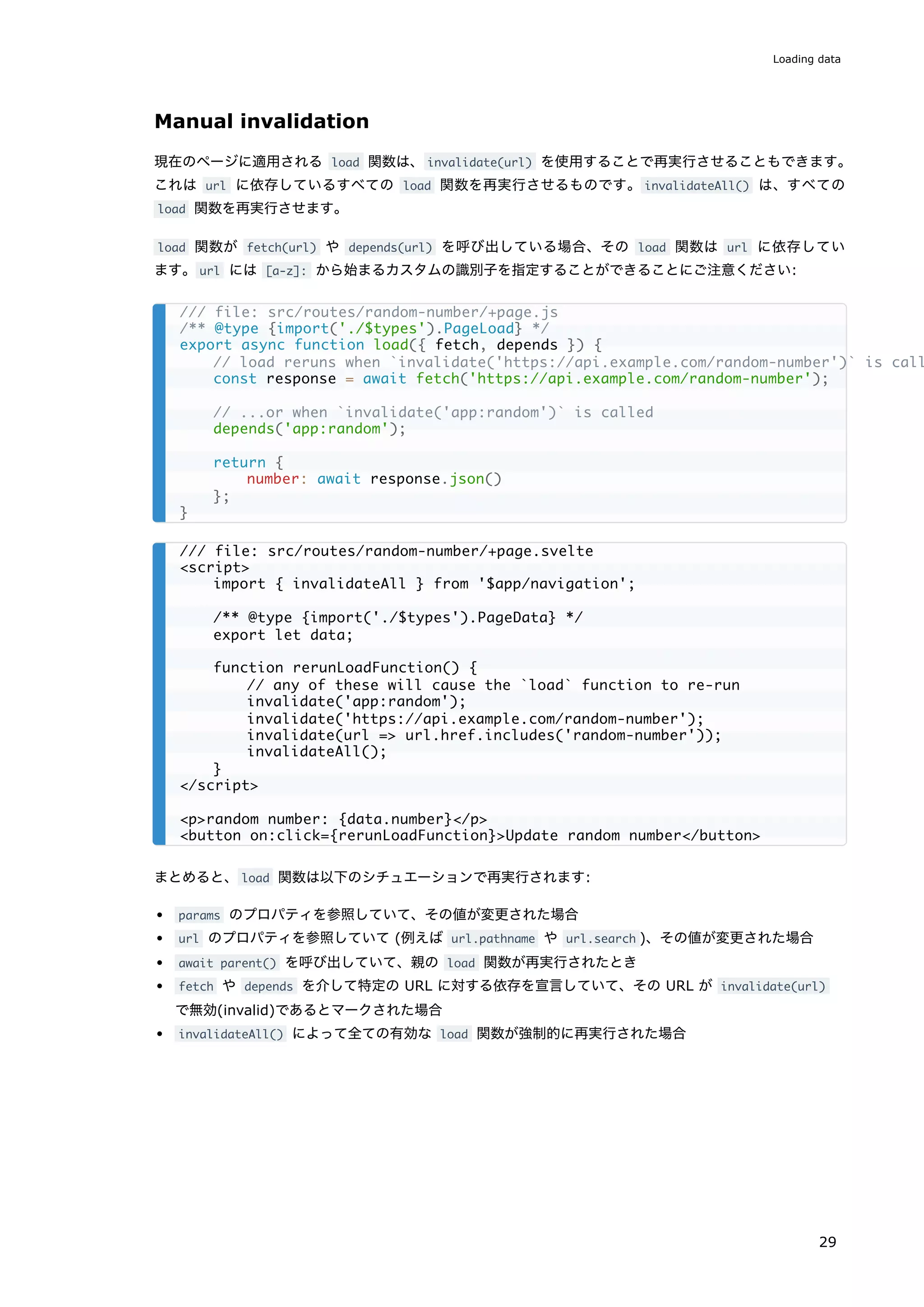 Manual invalidation
現在のページに適用される load 関数は、invalidate(url) を使用することで再実行させることもできます。
これは url に依存しているすべての load 関数を再実行させるものです。invalidateAll() は、すべての
load 関数を再実行させます。
load 関数が fetch(url) や depends(url) を呼び出している場合、その load 関数は url に依存してい
ます。url には [a-z]: から始まるカスタムの識別子を指定することができることにご注意ください:
まとめると、load 関数は以下のシチュエーションで再実行されます:
params のプロパティを参照していて、その値が変更された場合
url のプロパティを参照していて (例えば url.pathname や url.search )、その値が変更された場合
await parent() を呼び出していて、親の load 関数が再実行されたとき
fetch や depends を介して特定の URL に対する依存を宣言していて、その URL が invalidate(url)
で無効(invalid)であるとマークされた場合
invalidateAll() によって全ての有効な load 関数が強制的に再実行された場合
/// file: src/routes/random-number/+page.js
/** @type {import('./$types').PageLoad} */
export async function load({ fetch, depends }) {
// load reruns when `invalidate('https://api.example.com/random-number')` is call
const response = await fetch('https://api.example.com/random-number');
// ...or when `invalidate('app:random')` is called
depends('app:random');
return {
number: await response.json()
};
}
/// file: src/routes/random-number/+page.svelte
<script>
import { invalidateAll } from '$app/navigation';
/** @type {import('./$types').PageData} */
export let data;
function rerunLoadFunction() {
// any of these will cause the `load` function to re-run
invalidate('app:random');
invalidate('https://api.example.com/random-number');
invalidate(url => url.href.includes('random-number'));
invalidateAll();
}
</script>
<p>random number: {data.number}</p>
<button on:click={rerunLoadFunction}>Update random number</button>
Loading data
29
 
