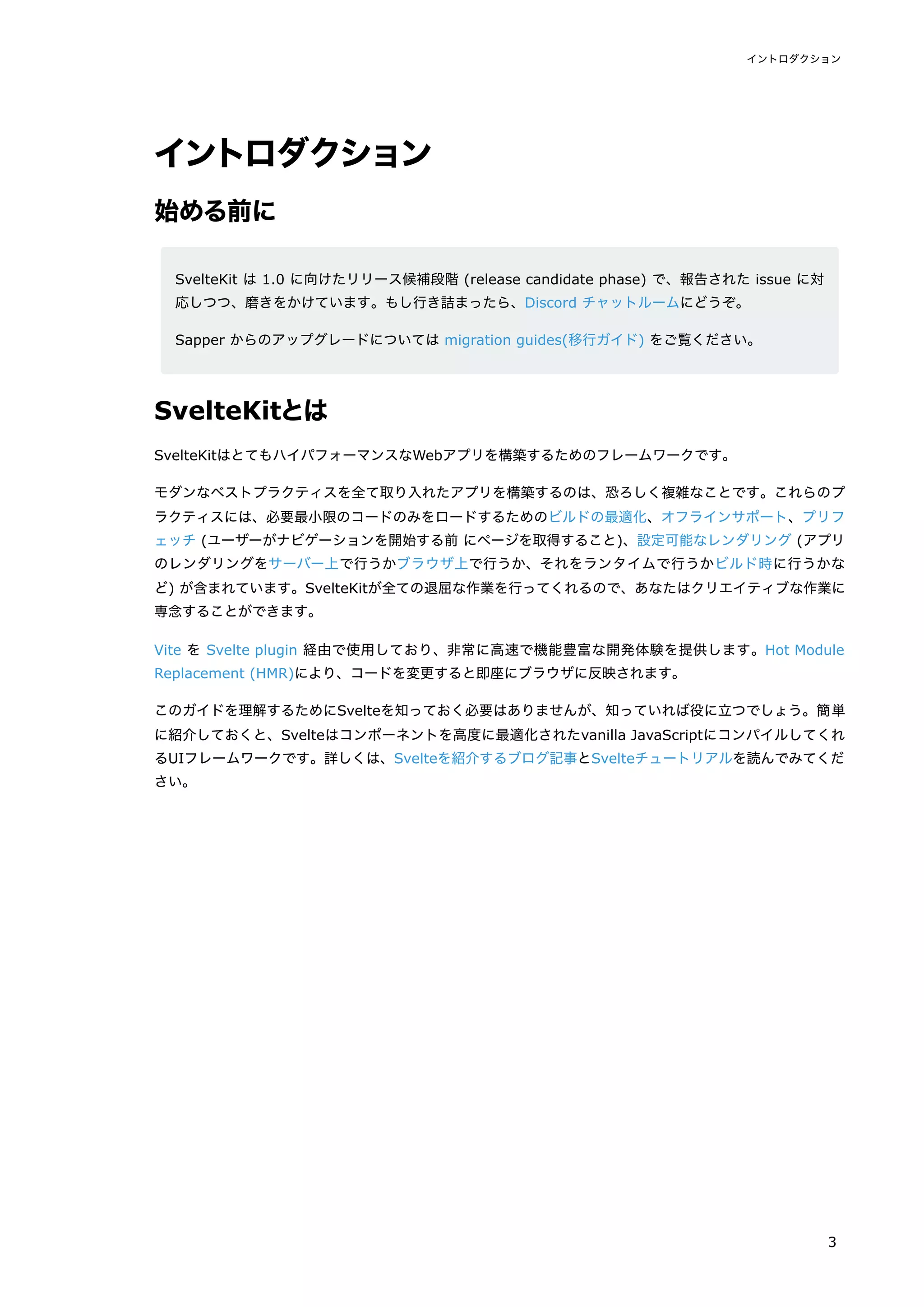 イントロダクション
始める前に
SvelteKit は 1.0 に向けたリリース候補段階 (release candidate phase) で、報告された issue に対
応しつつ、磨きをかけています。もし行き詰まったら、Discord チャットルームにどうぞ。
Sapper からのアップグレードについては migration guides(移行ガイド) をご覧ください。
SvelteKitとは
SvelteKitはとてもハイパフォーマンスなWebアプリを構築するためのフレームワークです。
モダンなベストプラクティスを全て取り入れたアプリを構築するのは、恐ろしく複雑なことです。これらのプ
ラクティスには、必要最小限のコードのみをロードするためのビルドの最適化、オフラインサポート、プリフ
ェッチ (ユーザーがナビゲーションを開始する前 にページを取得すること)、設定可能なレンダリング (アプリ
のレンダリングをサーバー上で行うかブラウザ上で行うか、それをランタイムで行うかビルド時に行うかな
ど) が含まれています。SvelteKitが全ての退屈な作業を行ってくれるので、あなたはクリエイティブな作業に
専念することができます。
Vite を Svelte plugin 経由で使用しており、非常に高速で機能豊富な開発体験を提供します。Hot Module
Replacement (HMR)により、コードを変更すると即座にブラウザに反映されます。
このガイドを理解するためにSvelteを知っておく必要はありませんが、知っていれば役に立つでしょう。簡単
に紹介しておくと、Svelteはコンポーネントを高度に最適化されたvanilla JavaScriptにコンパイルしてくれ
るUIフレームワークです。詳しくは、Svelteを紹介するブログ記事とSvelteチュートリアルを読んでみてくだ
さい。
イントロダクション
3
 