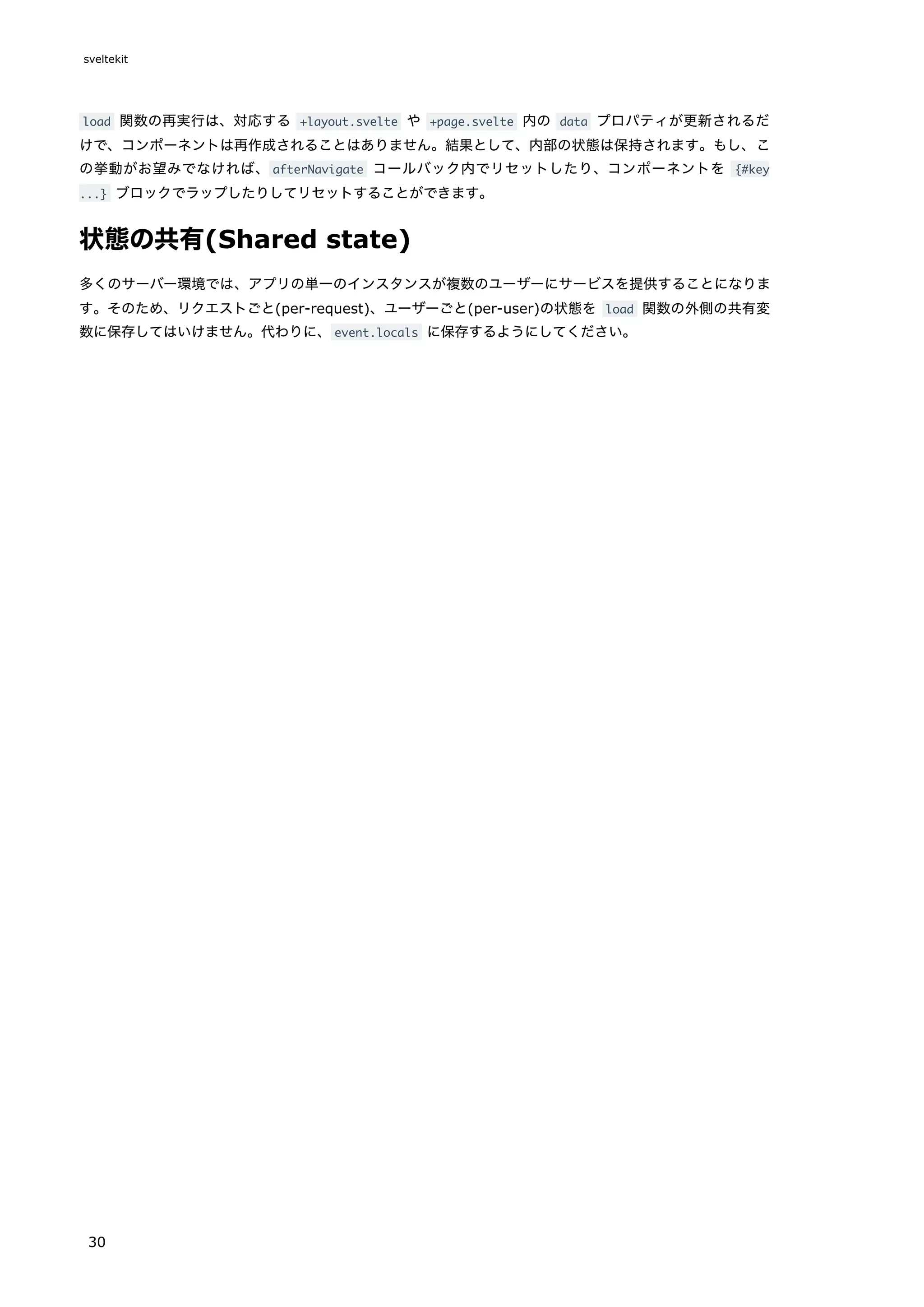 load 関数の再実行は、対応する +layout.svelte や +page.svelte 内の data プロパティが更新されるだ
けで、コンポーネントは再作成されることはありません。結果として、内部の状態は保持されます。もし、こ
の挙動がお望みでなければ、afterNavigate コールバック内でリセットしたり、コンポーネントを {#key
...} ブロックでラップしたりしてリセットすることができます。
状態の共有(Shared state)
多くのサーバー環境では、アプリの単一のインスタンスが複数のユーザーにサービスを提供することになりま
す。そのため、リクエストごと(per-request)、ユーザーごと(per-user)の状態を load 関数の外側の共有変
数に保存してはいけません。代わりに、event.locals に保存するようにしてください。
sveltekit
30
 