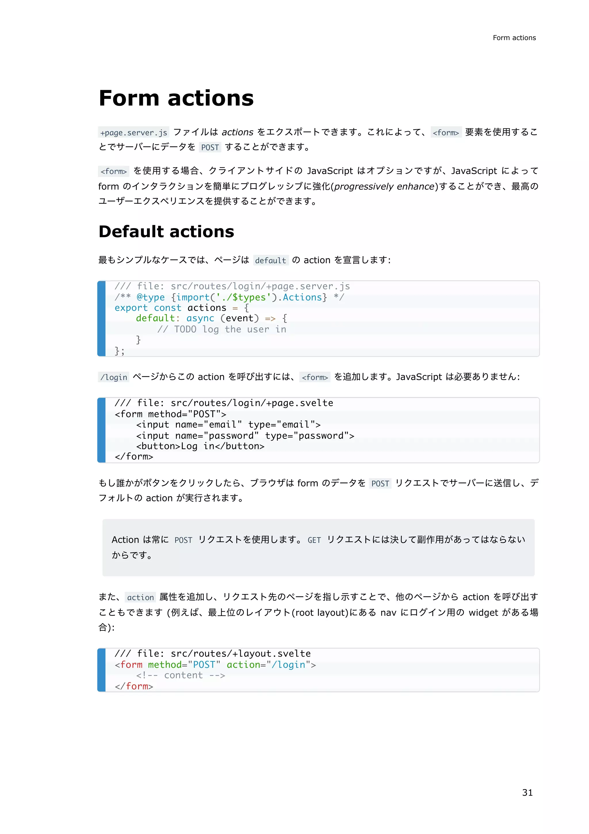 Form actions
+page.server.js ファイルは actions をエクスポートできます。これによって、<form> 要素を使用するこ
とでサーバーにデータを POST することができます。
<form> を使用する場合、クライアントサイドの JavaScript はオプションですが、JavaScript によって
form のインタラクションを簡単にプログレッシブに強化(progressively enhance)することができ、最高の
ユーザーエクスペリエンスを提供することができます。
Default actions
最もシンプルなケースでは、ページは default の action を宣言します:
/login ページからこの action を呼び出すには、<form> を追加します。JavaScript は必要ありません:
もし誰かがボタンをクリックしたら、ブラウザは form のデータを POST リクエストでサーバーに送信し、デ
フォルトの action が実行されます。
Action は常に POST リクエストを使用します。GET リクエストには決して副作用があってはならない
からです。
また、action 属性を追加し、リクエスト先のページを指し示すことで、他のページから action を呼び出す
こともできます (例えば、最上位のレイアウト(root layout)にある nav にログイン用の widget がある場
合):
/// file: src/routes/login/+page.server.js
/** @type {import('./$types').Actions} */
export const actions = {
default: async (event) => {
// TODO log the user in
}
};
/// file: src/routes/login/+page.svelte
<form method="POST">
<input name="email" type="email">
<input name="password" type="password">
<button>Log in</button>
</form>
/// file: src/routes/+layout.svelte
<form method="POST" action="/login">
<!-- content -->
</form>
Form actions
31
 