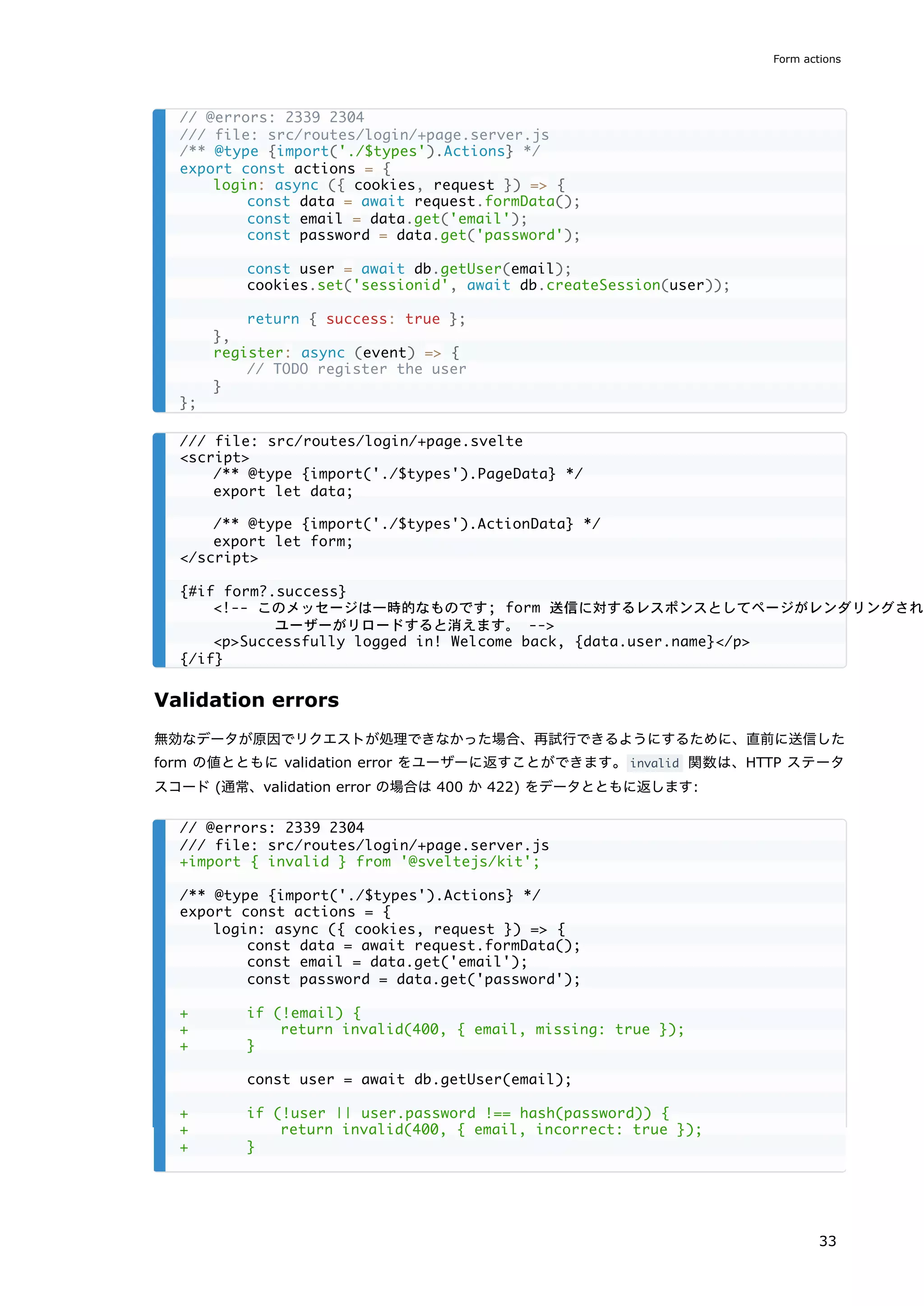 Validation errors
無効なデータが原因でリクエストが処理できなかった場合、再試行できるようにするために、直前に送信した
form の値とともに validation error をユーザーに返すことができます。invalid 関数は、HTTP ステータ
スコード (通常、validation error の場合は 400 か 422) をデータとともに返します:
// @errors: 2339 2304
/// file: src/routes/login/+page.server.js
/** @type {import('./$types').Actions} */
export const actions = {
login: async ({ cookies, request }) => {
const data = await request.formData();
const email = data.get('email');
const password = data.get('password');
const user = await db.getUser(email);
cookies.set('sessionid', await db.createSession(user));
return { success: true };
},
register: async (event) => {
// TODO register the user
}
};
/// file: src/routes/login/+page.svelte
<script>
/** @type {import('./$types').PageData} */
export let data;
/** @type {import('./$types').ActionData} */
export let form;
</script>
{#if form?.success}
<!-- このメッセージは一時的なものです; form 送信に対するレスポンスとしてページがレンダリングされた
ユーザーがリロードすると消えます。 -->
<p>Successfully logged in! Welcome back, {data.user.name}</p>
{/if}
// @errors: 2339 2304
/// file: src/routes/login/+page.server.js
+import { invalid } from '@sveltejs/kit';
/** @type {import('./$types').Actions} */
export const actions = {
login: async ({ cookies, request }) => {
const data = await request.formData();
const email = data.get('email');
const password = data.get('password');
+ if (!email) {
+ return invalid(400, { email, missing: true });
+ }
const user = await db.getUser(email);
+ if (!user || user.password !== hash(password)) {
+ return invalid(400, { email, incorrect: true });
+ }
Form actions
33
 