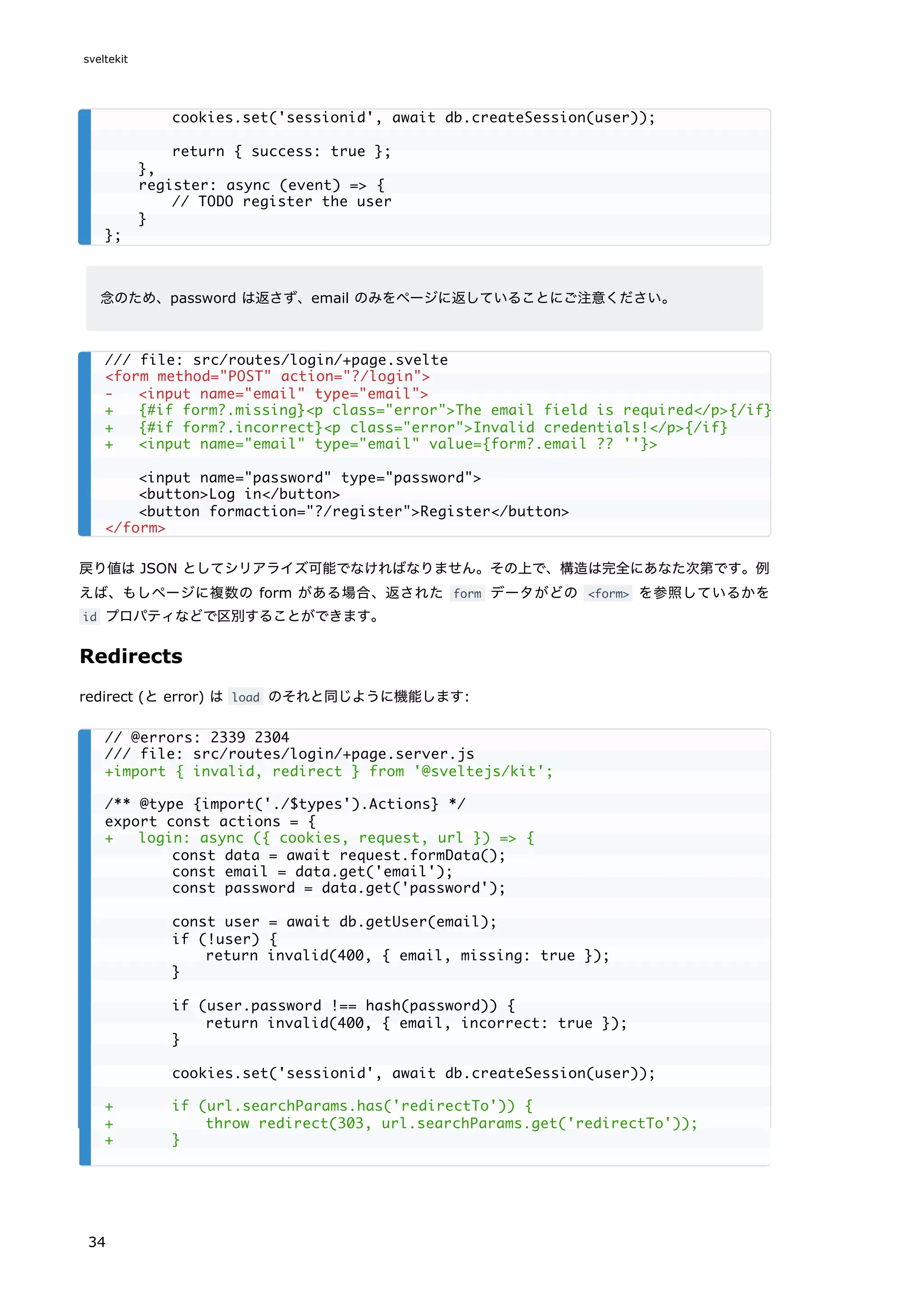 念のため、password は返さず、email のみをページに返していることにご注意ください。
戻り値は JSON としてシリアライズ可能でなければなりません。その上で、構造は完全にあなた次第です。例
えば、もしページに複数の form がある場合、返された form データがどの <form> を参照しているかを
id プロパティなどで区別することができます。
Redirects
redirect (と error) は load のそれと同じように機能します:
cookies.set('sessionid', await db.createSession(user));
return { success: true };
},
register: async (event) => {
// TODO register the user
}
};
/// file: src/routes/login/+page.svelte
<form method="POST" action="?/login">
- <input name="email" type="email">
+ {#if form?.missing}<p class="error">The email field is required</p>{/if}
+ {#if form?.incorrect}<p class="error">Invalid credentials!</p>{/if}
+ <input name="email" type="email" value={form?.email ?? ''}>
<input name="password" type="password">
<button>Log in</button>
<button formaction="?/register">Register</button>
</form>
// @errors: 2339 2304
/// file: src/routes/login/+page.server.js
+import { invalid, redirect } from '@sveltejs/kit';
/** @type {import('./$types').Actions} */
export const actions = {
+ login: async ({ cookies, request, url }) => {
const data = await request.formData();
const email = data.get('email');
const password = data.get('password');
const user = await db.getUser(email);
if (!user) {
return invalid(400, { email, missing: true });
}
if (user.password !== hash(password)) {
return invalid(400, { email, incorrect: true });
}
cookies.set('sessionid', await db.createSession(user));
+ if (url.searchParams.has('redirectTo')) {
+ throw redirect(303, url.searchParams.get('redirectTo'));
+ }
sveltekit
34
 