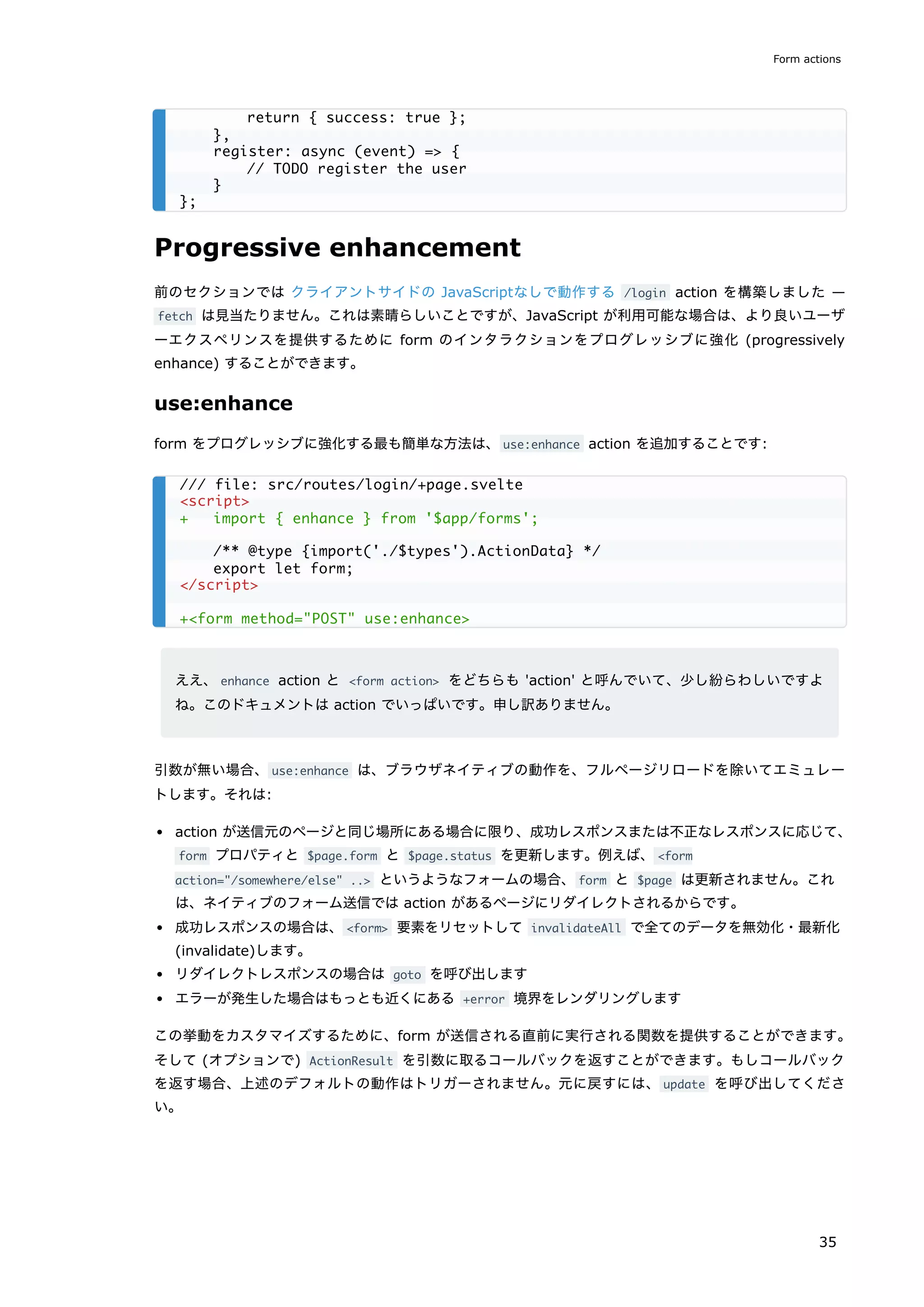 Progressive enhancement
前のセクションでは クライアントサイドの JavaScriptなしで動作する /login action を構築しました —
fetch は見当たりません。これは素晴らしいことですが、JavaScript が利用可能な場合は、より良いユーザ
ーエクスペリンスを提供するために form のインタラクションをプログレッシブに強化 (progressively
enhance) することができます。
use:enhance
form をプログレッシブに強化する最も簡単な方法は、use:enhance action を追加することです:
ええ、enhance action と <form action> をどちらも 'action' と呼んでいて、少し紛らわしいですよ
ね。このドキュメントは action でいっぱいです。申し訳ありません。
引数が無い場合、use:enhance は、ブラウザネイティブの動作を、フルページリロードを除いてエミュレー
トします。それは:
action が送信元のページと同じ場所にある場合に限り、成功レスポンスまたは不正なレスポンスに応じて、
form プロパティと $page.form と $page.status を更新します。例えば、<form
action="/somewhere/else" ..> というようなフォームの場合、form と $page は更新されません。これ
は、ネイティブのフォーム送信では action があるページにリダイレクトされるからです。
成功レスポンスの場合は、<form> 要素をリセットして invalidateAll で全てのデータを無効化・最新化
(invalidate)します。
リダイレクトレスポンスの場合は goto を呼び出します
エラーが発生した場合はもっとも近くにある +error 境界をレンダリングします
この挙動をカスタマイズするために、form が送信される直前に実行される関数を提供することができます。
そして (オプションで) ActionResult を引数に取るコールバックを返すことができます。もしコールバック
を返す場合、上述のデフォルトの動作はトリガーされません。元に戻すには、update を呼び出してくださ
い。
return { success: true };
},
register: async (event) => {
// TODO register the user
}
};
/// file: src/routes/login/+page.svelte
<script>
+ import { enhance } from '$app/forms';
/** @type {import('./$types').ActionData} */
export let form;
</script>
+<form method="POST" use:enhance>
Form actions
35
 