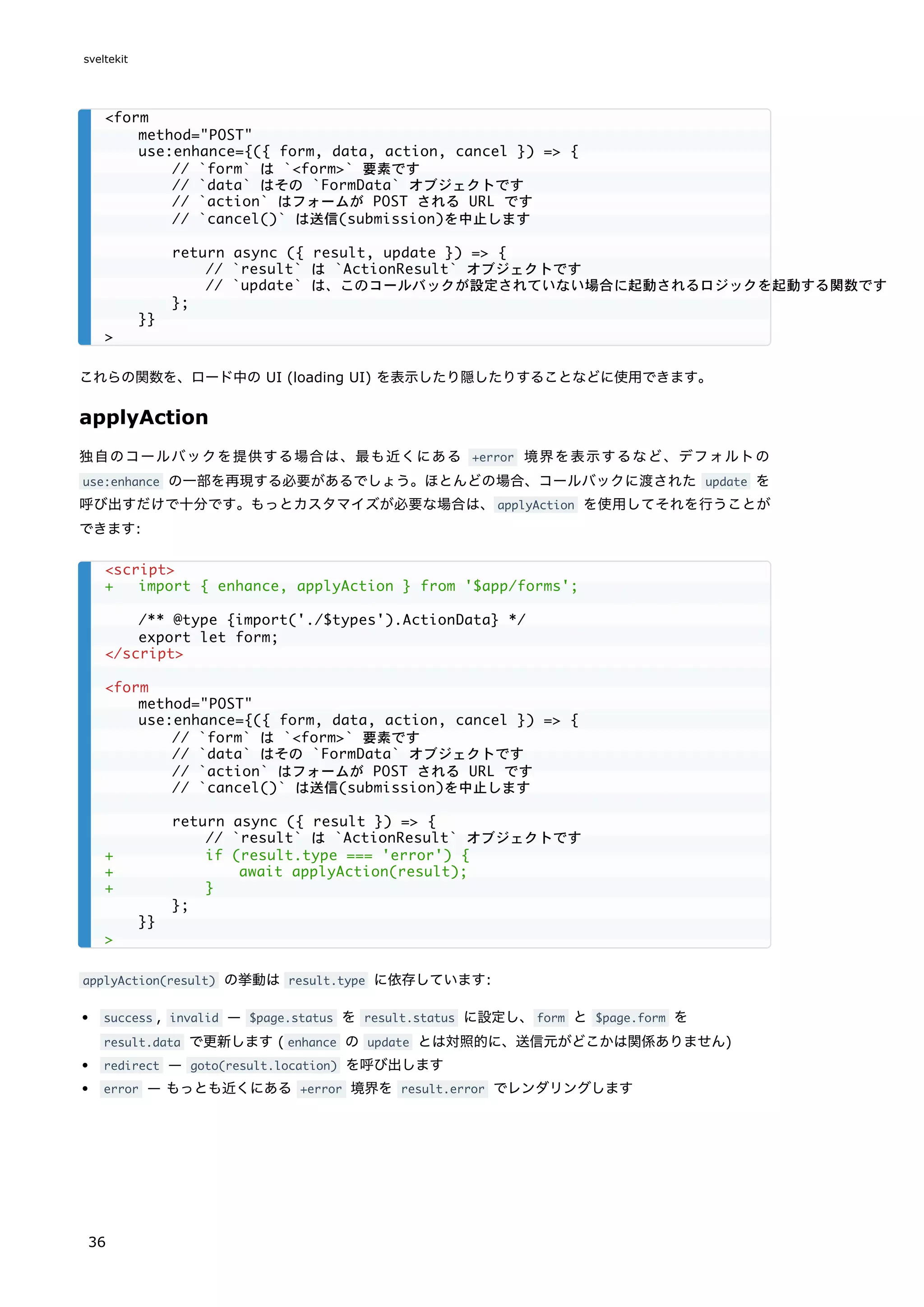 これらの関数を、ロード中の UI (loading UI) を表示したり隠したりすることなどに使用できます。
applyAction
独自のコールバックを提供する場合は、最も近くにある +error 境界を表示するなど、デフォルトの
use:enhance の一部を再現する必要があるでしょう。ほとんどの場合、コールバックに渡された update を
呼び出すだけで十分です。もっとカスタマイズが必要な場合は、applyAction を使用してそれを行うことが
できます:
applyAction(result) の挙動は result.type に依存しています:
success , invalid — $page.status を result.status に設定し、form と $page.form を
result.data で更新します ( enhance の update とは対照的に、送信元がどこかは関係ありません)
redirect — goto(result.location) を呼び出します
error — もっとも近くにある +error 境界を result.error でレンダリングします
<form
method="POST"
use:enhance={({ form, data, action, cancel }) => {
// `form` は `<form>` 要素です
// `data` はその `FormData` オブジェクトです
// `action` はフォームが POST される URL です
// `cancel()` は送信(submission)を中止します
return async ({ result, update }) => {
// `result` は `ActionResult` オブジェクトです
// `update` は、このコールバックが設定されていない場合に起動されるロジックを起動する関数です
};
}}
>
<script>
+ import { enhance, applyAction } from '$app/forms';
/** @type {import('./$types').ActionData} */
export let form;
</script>
<form
method="POST"
use:enhance={({ form, data, action, cancel }) => {
// `form` は `<form>` 要素です
// `data` はその `FormData` オブジェクトです
// `action` はフォームが POST される URL です
// `cancel()` は送信(submission)を中止します
return async ({ result }) => {
// `result` は `ActionResult` オブジェクトです
+ if (result.type === 'error') {
+ await applyAction(result);
+ }
};
}}
>
sveltekit
36
 