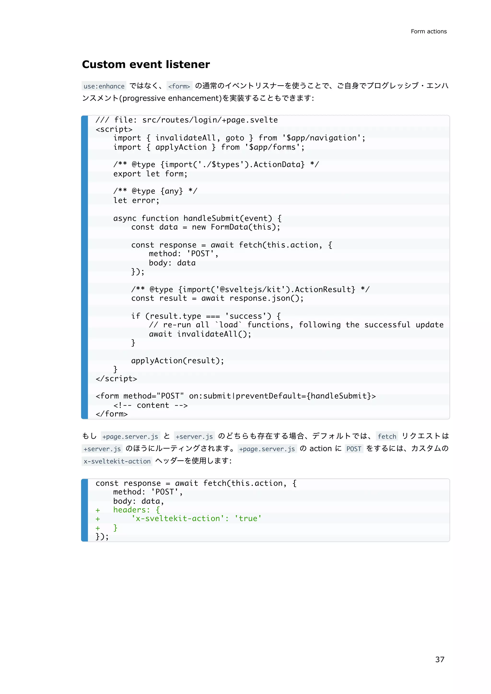 Custom event listener
use:enhance ではなく、<form> の通常のイベントリスナーを使うことで、ご自身でプログレッシブ・エンハ
ンスメント(progressive enhancement)を実装することもできます:
もし +page.server.js と +server.js のどちらも存在する場合、デフォルトでは、 fetch リクエストは
+server.js のほうにルーティングされます。+page.server.js の action に POST をするには、カスタムの
x-sveltekit-action ヘッダーを使用します:
/// file: src/routes/login/+page.svelte
<script>
import { invalidateAll, goto } from '$app/navigation';
import { applyAction } from '$app/forms';
/** @type {import('./$types').ActionData} */
export let form;
/** @type {any} */
let error;
async function handleSubmit(event) {
const data = new FormData(this);
const response = await fetch(this.action, {
method: 'POST',
body: data
});
/** @type {import('@sveltejs/kit').ActionResult} */
const result = await response.json();
if (result.type === 'success') {
// re-run all `load` functions, following the successful update
await invalidateAll();
}
applyAction(result);
}
</script>
<form method="POST" on:submit|preventDefault={handleSubmit}>
<!-- content -->
</form>
const response = await fetch(this.action, {
method: 'POST',
body: data,
+ headers: {
+ 'x-sveltekit-action': 'true'
+ }
});
Form actions
37
 