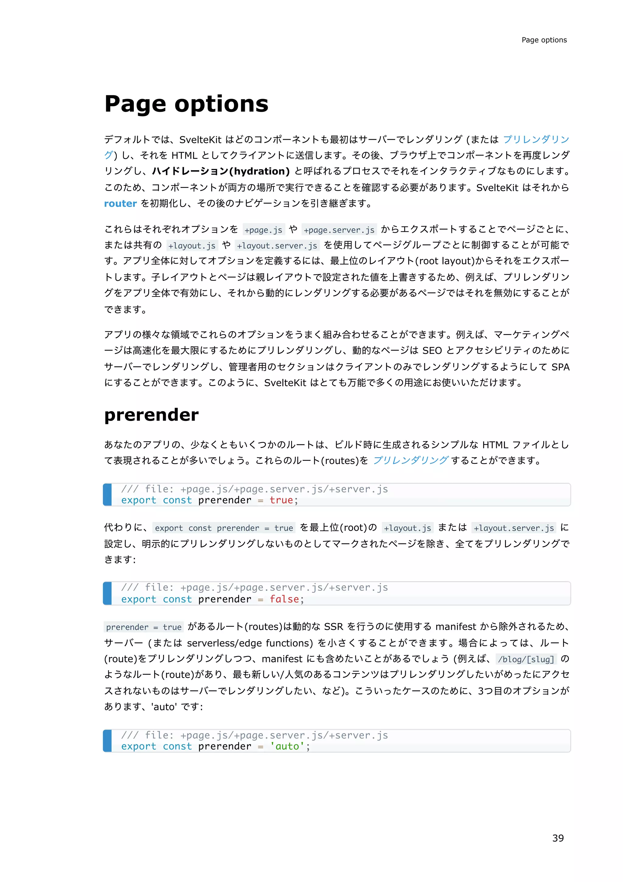 Page options
デフォルトでは、SvelteKit はどのコンポーネントも最初はサーバーでレンダリング (または プリレンダリン
グ) し、それを HTML としてクライアントに送信します。その後、ブラウザ上でコンポーネントを再度レンダ
リングし、ハイドレーション(hydration) と呼ばれるプロセスでそれをインタラクティブなものにします。
このため、コンポーネントが両方の場所で実行できることを確認する必要があります。SvelteKit はそれから
router を初期化し、その後のナビゲーションを引き継ぎます。
これらはそれぞれオプションを +page.js や +page.server.js からエクスポートすることでページごとに、
または共有の +layout.js や +layout.server.js を使用してページグループごとに制御することが可能で
す。アプリ全体に対してオプションを定義するには、最上位のレイアウト(root layout)からそれをエクスポー
トします。子レイアウトとページは親レイアウトで設定された値を上書きするため、例えば、プリレンダリン
グをアプリ全体で有効にし、それから動的にレンダリングする必要があるページではそれを無効にすることが
できます。
アプリの様々な領域でこれらのオプションをうまく組み合わせることができます。例えば、マーケティングペ
ージは高速化を最大限にするためにプリレンダリングし、動的なページは SEO とアクセシビリティのために
サーバーでレンダリングし、管理者用のセクションはクライアントのみでレンダリングするようにして SPA
にすることができます。このように、SvelteKit はとても万能で多くの用途にお使いいただけます。
prerender
あなたのアプリの、少なくともいくつかのルートは、ビルド時に生成されるシンプルな HTML ファイルとし
て表現されることが多いでしょう。これらのルート(routes)を プリレンダリング することができます。
代わりに、export const prerender = true を最上位(root)の +layout.js または +layout.server.js に
設定し、明示的にプリレンダリングしないものとしてマークされたページを除き、全てをプリレンダリングで
きます:
prerender = true があるルート(routes)は動的な SSR を行うのに使用する manifest から除外されるため、
サーバー (または serverless/edge functions) を小さくすることができます。場合によっては、ルート
(route)をプリレンダリングしつつ、manifest にも含めたいことがあるでしょう (例えば、/blog/[slug] の
ようなルート(route)があり、最も新しい/人気のあるコンテンツはプリレンダリングしたいがめったにアクセ
スされないものはサーバーでレンダリングしたい、など)。こういったケースのために、3つ目のオプションが
あります、'auto' です:
/// file: +page.js/+page.server.js/+server.js
export const prerender = true;
/// file: +page.js/+page.server.js/+server.js
export const prerender = false;
/// file: +page.js/+page.server.js/+server.js
export const prerender = 'auto';
Page options
39
 