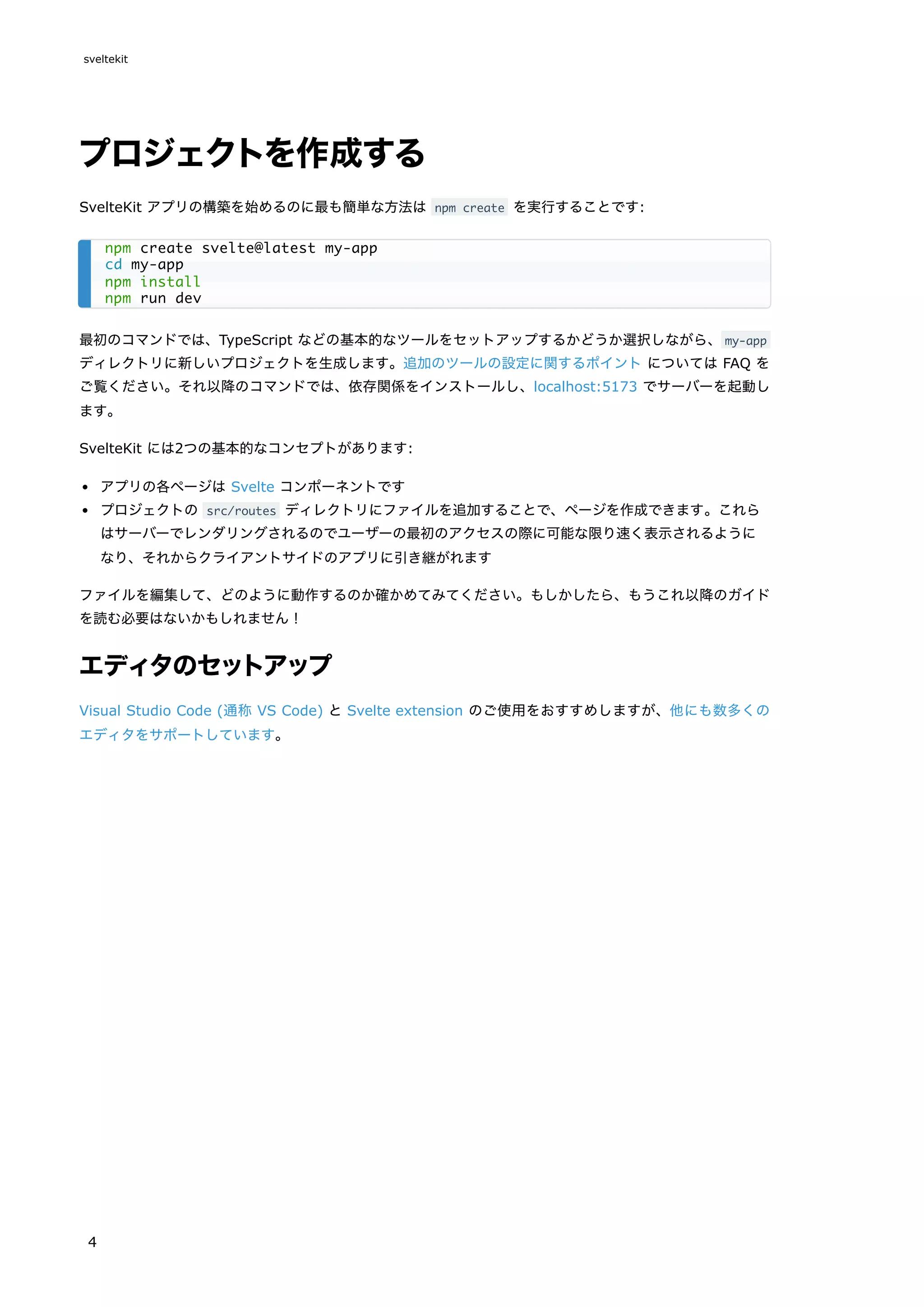 プロジェクトを作成する
SvelteKit アプリの構築を始めるのに最も簡単な方法は npm create を実行することです:
最初のコマンドでは、TypeScript などの基本的なツールをセットアップするかどうか選択しながら、my-app
ディレクトリに新しいプロジェクトを生成します。追加のツールの設定に関するポイント については FAQ を
ご覧ください。それ以降のコマンドでは、依存関係をインストールし、localhost:5173 でサーバーを起動し
ます。
SvelteKit には2つの基本的なコンセプトがあります:
アプリの各ページは Svelte コンポーネントです
プロジェクトの src/routes ディレクトリにファイルを追加することで、ページを作成できます。これら
はサーバーでレンダリングされるのでユーザーの最初のアクセスの際に可能な限り速く表示されるように
なり、それからクライアントサイドのアプリに引き継がれます
ファイルを編集して、どのように動作するのか確かめてみてください。もしかしたら、もうこれ以降のガイド
を読む必要はないかもしれません！
エディタのセットアップ
Visual Studio Code (通称 VS Code) と Svelte extension のご使用をおすすめしますが、他にも数多くの
エディタをサポートしています。
npm create svelte@latest my-app
cd my-app
npm install
npm run dev
sveltekit
4
 
