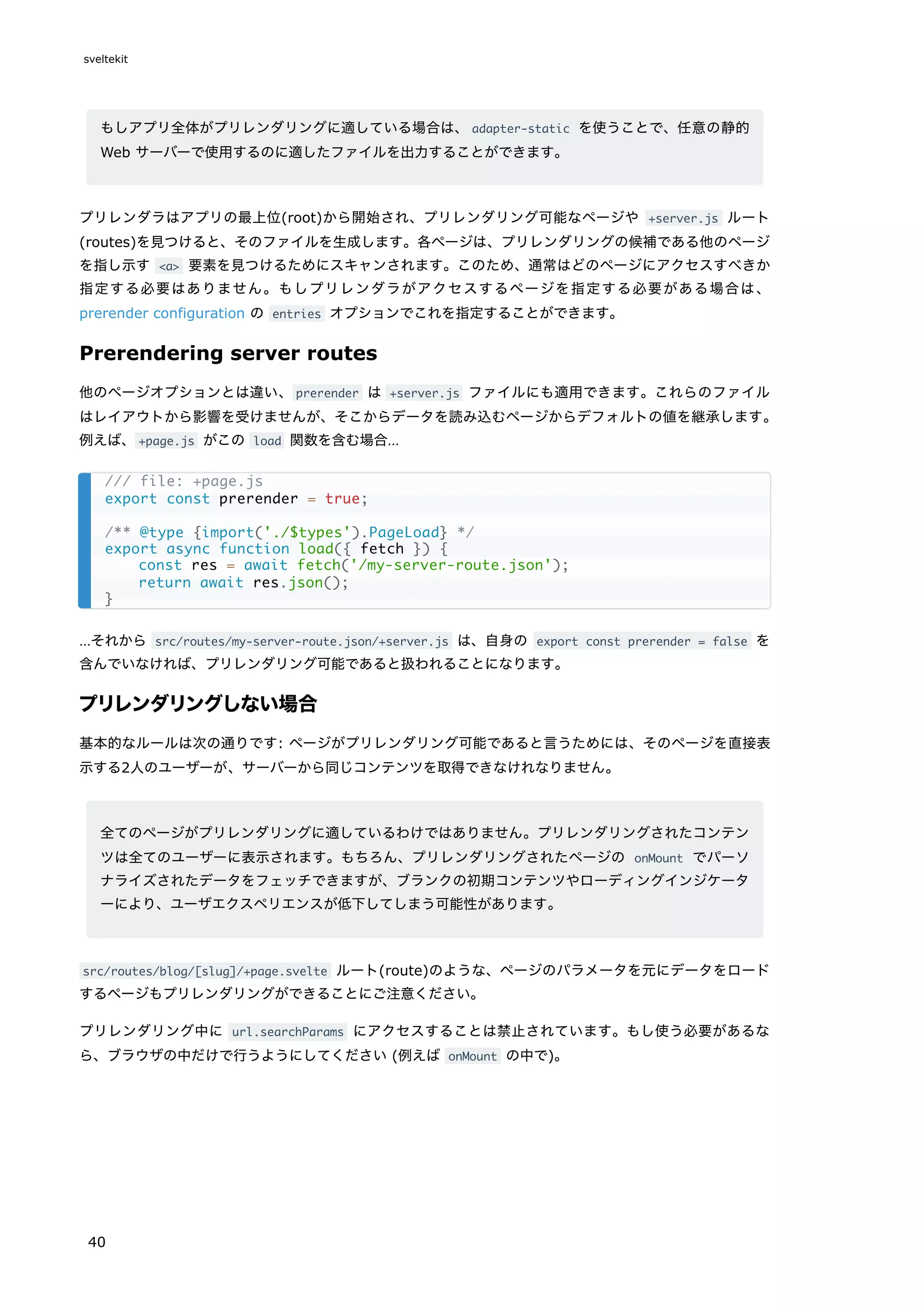 もしアプリ全体がプリレンダリングに適している場合は、adapter-static を使うことで、任意の静的
Web サーバーで使用するのに適したファイルを出力することができます。
プリレンダラはアプリの最上位(root)から開始され、プリレンダリング可能なページや +server.js ルート
(routes)を見つけると、そのファイルを生成します。各ページは、プリレンダリングの候補である他のページ
を指し示す <a> 要素を見つけるためにスキャンされます。このため、通常はどのページにアクセスすべきか
指定する必要はありません。もしプリレンダラがアクセスするページを指定する必要がある場合は、
prerender configuration の entries オプションでこれを指定することができます。
Prerendering server routes
他のページオプションとは違い、prerender は +server.js ファイルにも適用できます。これらのファイル
はレイアウトから影響を受けませんが、そこからデータを読み込むページからデフォルトの値を継承します。
例えば、+page.js がこの load 関数を含む場合…
…それから src/routes/my-server-route.json/+server.js は、自身の export const prerender = false を
含んでいなければ、プリレンダリング可能であると扱われることになります。
プリレンダリングしない場合
基本的なルールは次の通りです: ページがプリレンダリング可能であると言うためには、そのページを直接表
示する2人のユーザーが、サーバーから同じコンテンツを取得できなけれなりません。
全てのページがプリレンダリングに適しているわけではありません。プリレンダリングされたコンテン
ツは全てのユーザーに表示されます。もちろん、プリレンダリングされたページの onMount でパーソ
ナライズされたデータをフェッチできますが、ブランクの初期コンテンツやローディングインジケータ
ーにより、ユーザエクスペリエンスが低下してしまう可能性があります。
src/routes/blog/[slug]/+page.svelte ルート(route)のような、ページのパラメータを元にデータをロード
するページもプリレンダリングができることにご注意ください。
プリレンダリング中に url.searchParams にアクセスすることは禁止されています。もし使う必要があるな
ら、ブラウザの中だけで行うようにしてください (例えば onMount の中で)。
/// file: +page.js
export const prerender = true;
/** @type {import('./$types').PageLoad} */
export async function load({ fetch }) {
const res = await fetch('/my-server-route.json');
return await res.json();
}
sveltekit
40
 