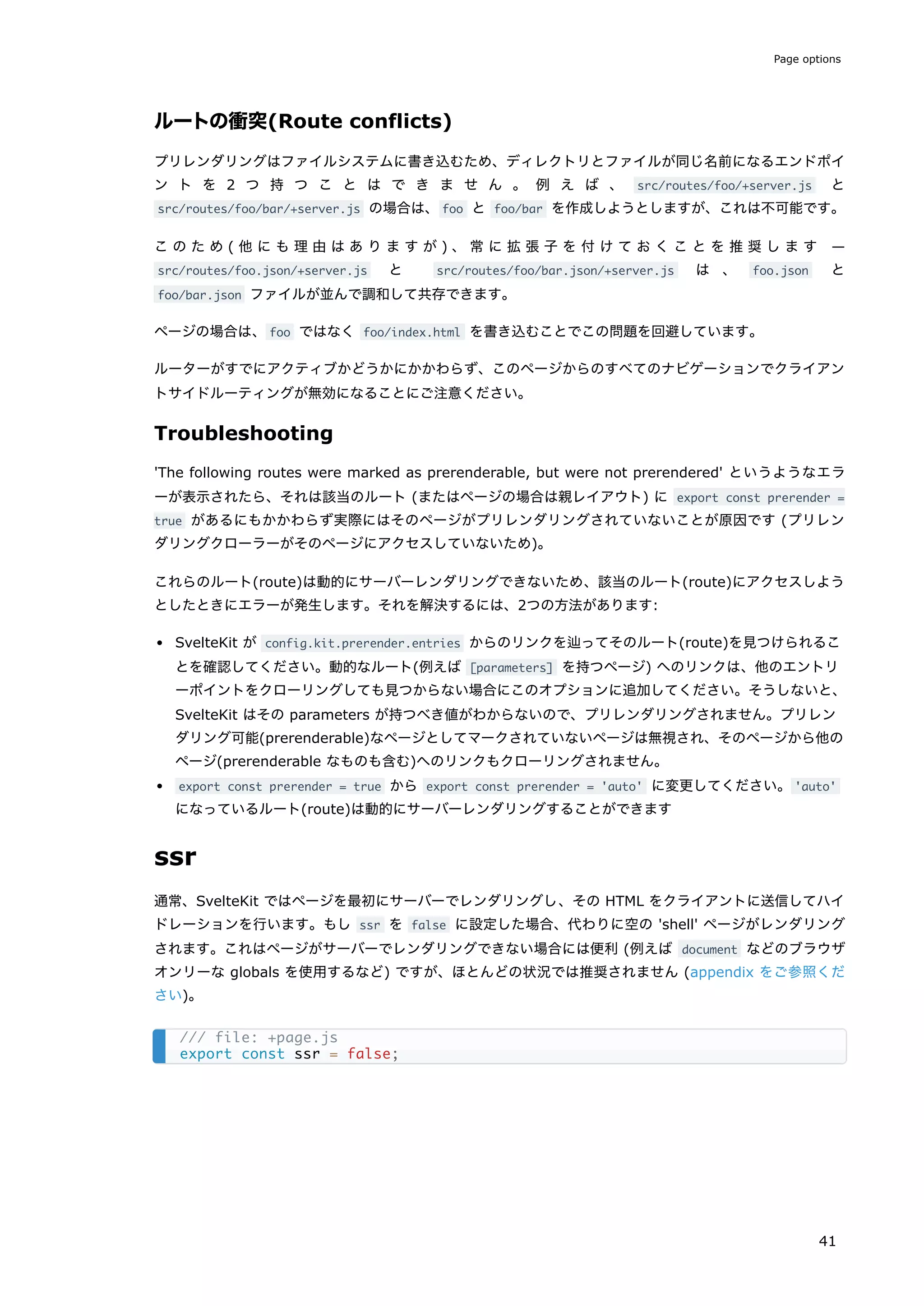 ルートの衝突(Route conflicts)
プリレンダリングはファイルシステムに書き込むため、ディレクトリとファイルが同じ名前になるエンドポイ
ン ト を 2 つ 持 つ こ と は で き ま せ ん 。 例 え ば 、 src/routes/foo/+server.js と
src/routes/foo/bar/+server.js の場合は、foo と foo/bar を作成しようとしますが、これは不可能です。
こ の た め ( 他 に も 理 由 は あ り ま す が ) 、常 に 拡 張 子 を 付 け て お く こ と を 推 奨 し ま す —
src/routes/foo.json/+server.js と src/routes/foo/bar.json/+server.js は 、 foo.json と
foo/bar.json ファイルが並んで調和して共存できます。
ページの場合は、foo ではなく foo/index.html を書き込むことでこの問題を回避しています。
ルーターがすでにアクティブかどうかにかかわらず、このページからのすべてのナビゲーションでクライアン
トサイドルーティングが無効になることにご注意ください。
Troubleshooting
'The following routes were marked as prerenderable, but were not prerendered' というようなエラ
ーが表示されたら、それは該当のルート (またはページの場合は親レイアウト) に export const prerender =
true があるにもかかわらず実際にはそのページがプリレンダリングされていないことが原因です (プリレン
ダリングクローラーがそのページにアクセスしていないため)。
これらのルート(route)は動的にサーバーレンダリングできないため、該当のルート(route)にアクセスしよう
としたときにエラーが発生します。それを解決するには、2つの方法があります:
SvelteKit が config.kit.prerender.entries からのリンクを辿ってそのルート(route)を見つけられるこ
とを確認してください。動的なルート(例えば [parameters] を持つページ) へのリンクは、他のエントリ
ーポイントをクローリングしても見つからない場合にこのオプションに追加してください。そうしないと、
SvelteKit はその parameters が持つべき値がわからないので、プリレンダリングされません。プリレン
ダリング可能(prerenderable)なページとしてマークされていないページは無視され、そのページから他の
ページ(prerenderable なものも含む)へのリンクもクローリングされません。
export const prerender = true から export const prerender = 'auto' に変更してください。'auto'
になっているルート(route)は動的にサーバーレンダリングすることができます
ssr
通常、SvelteKit ではページを最初にサーバーでレンダリングし、その HTML をクライアントに送信してハイ
ドレーションを行います。もし ssr を false に設定した場合、代わりに空の 'shell' ページがレンダリング
されます。これはページがサーバーでレンダリングできない場合には便利 (例えば document などのブラウザ
オンリーな globals を使用するなど) ですが、ほとんどの状況では推奨されません (appendix をご参照くだ
さい)。
/// file: +page.js
export const ssr = false;
Page options
41
 