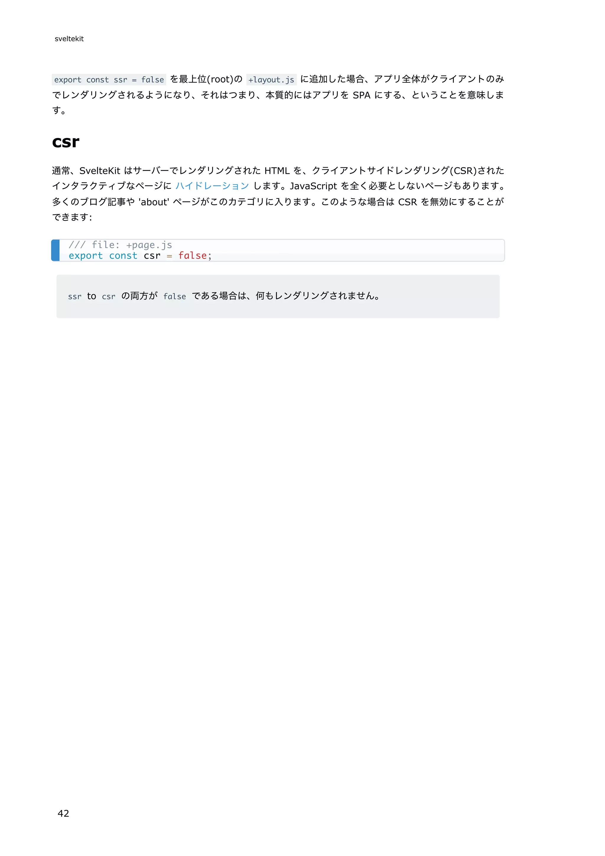 export const ssr = false を最上位(root)の +layout.js に追加した場合、アプリ全体がクライアントのみ
でレンダリングされるようになり、それはつまり、本質的にはアプリを SPA にする、ということを意味しま
す。
csr
通常、SvelteKit はサーバーでレンダリングされた HTML を、クライアントサイドレンダリング(CSR)された
インタラクティブなページに ハイドレーション します。JavaScript を全く必要としないページもあります。
多くのブログ記事や 'about' ページがこのカテゴリに入ります。このような場合は CSR を無効にすることが
できます:
ssr to csr の両方が false である場合は、何もレンダリングされません。
/// file: +page.js
export const csr = false;
sveltekit
42
 