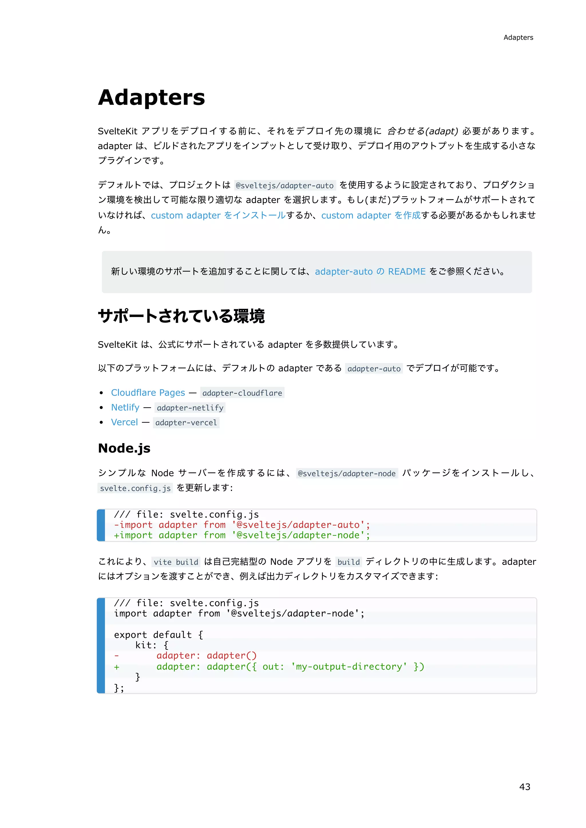 Adapters
SvelteKit アプリをデプロイする前に、それをデプロイ先の環境に 合わせる(adapt) 必要があります。
adapter は、ビルドされたアプリをインプットとして受け取り、デプロイ用のアウトプットを生成する小さな
プラグインです。
デフォルトでは、プロジェクトは @sveltejs/adapter-auto を使用するように設定されており、プロダクショ
ン環境を検出して可能な限り適切な adapter を選択します。もし(まだ)プラットフォームがサポートされて
いなければ、custom adapter をインストールするか、custom adapter を作成する必要があるかもしれませ
ん。
新しい環境のサポートを追加することに関しては、adapter-auto の README をご参照ください。
サポートされている環境
SvelteKit は、公式にサポートされている adapter を多数提供しています。
以下のプラットフォームには、デフォルトの adapter である adapter-auto でデプロイが可能です。
Cloudflare Pages — adapter-cloudflare
Netlify — adapter-netlify
Vercel — adapter-vercel
Node.js
シンプルな Node サーバーを作成するには、 @sveltejs/adapter-node パッケージをインストールし、
svelte.config.js を更新します:
これにより、vite build は自己完結型の Node アプリを build ディレクトリの中に生成します。adapter
にはオプションを渡すことができ、例えば出力ディレクトリをカスタマイズできます:
/// file: svelte.config.js
-import adapter from '@sveltejs/adapter-auto';
+import adapter from '@sveltejs/adapter-node';
/// file: svelte.config.js
import adapter from '@sveltejs/adapter-node';
export default {
kit: {
- adapter: adapter()
+ adapter: adapter({ out: 'my-output-directory' })
}
};
Adapters
43
 