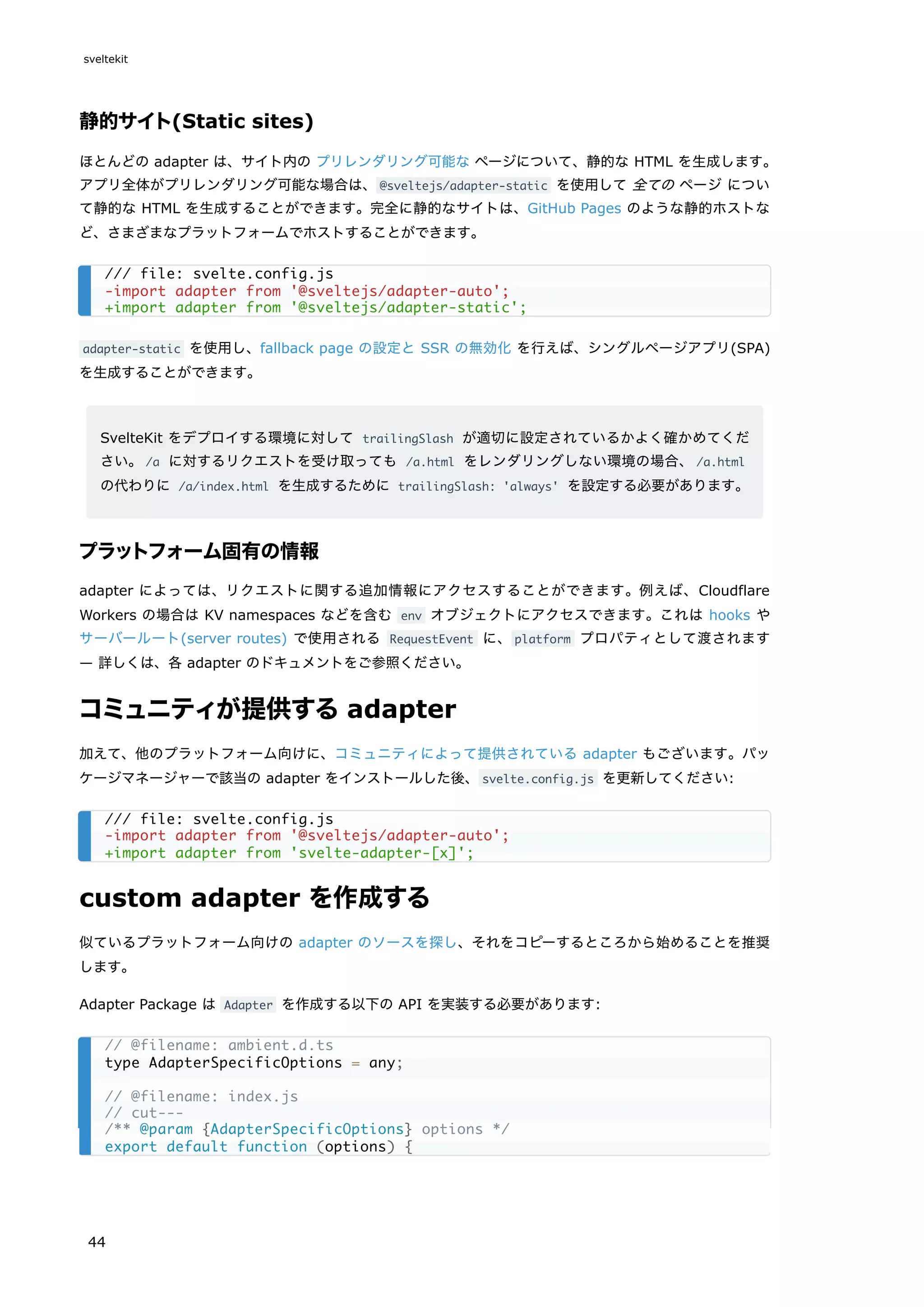 静的サイト(Static sites)
ほとんどの adapter は、サイト内の プリレンダリング可能な ページについて、静的な HTML を生成します。
アプリ全体がプリレンダリング可能な場合は、@sveltejs/adapter-static を使用して 全ての ページ につい
て静的な HTML を生成することができます。完全に静的なサイトは、GitHub Pages のような静的ホストな
ど、さまざまなプラットフォームでホストすることができます。
adapter-static を使用し、fallback page の設定と SSR の無効化 を行えば、シングルページアプリ(SPA)
を生成することができます。
SvelteKit をデプロイする環境に対して trailingSlash が適切に設定されているかよく確かめてくだ
さい。/a に対するリクエストを受け取っても /a.html をレンダリングしない環境の場合、/a.html
の代わりに /a/index.html を生成するために trailingSlash: 'always' を設定する必要があります。
プラットフォーム固有の情報
adapter によっては、リクエストに関する追加情報にアクセスすることができます。例えば、Cloudflare
Workers の場合は KV namespaces などを含む env オブジェクトにアクセスできます。これは hooks や
サーバールート(server routes) で使用される RequestEvent に、platform プロパティとして渡されます
— 詳しくは、各 adapter のドキュメントをご参照ください。
コミュニティが提供するadapter
加えて、他のプラットフォーム向けに、コミュニティによって提供されている adapter もございます。パッ
ケージマネージャーで該当の adapter をインストールした後、svelte.config.js を更新してください:
custom adapter を作成する
似ているプラットフォーム向けの adapter のソースを探し、それをコピーするところから始めることを推奨
します。
Adapter Package は Adapter を作成する以下の API を実装する必要があります:
/// file: svelte.config.js
-import adapter from '@sveltejs/adapter-auto';
+import adapter from '@sveltejs/adapter-static';
/// file: svelte.config.js
-import adapter from '@sveltejs/adapter-auto';
+import adapter from 'svelte-adapter-[x]';
// @filename: ambient.d.ts
type AdapterSpecificOptions = any;
// @filename: index.js
// cut---
/** @param {AdapterSpecificOptions} options */
export default function (options) {
sveltekit
44
 