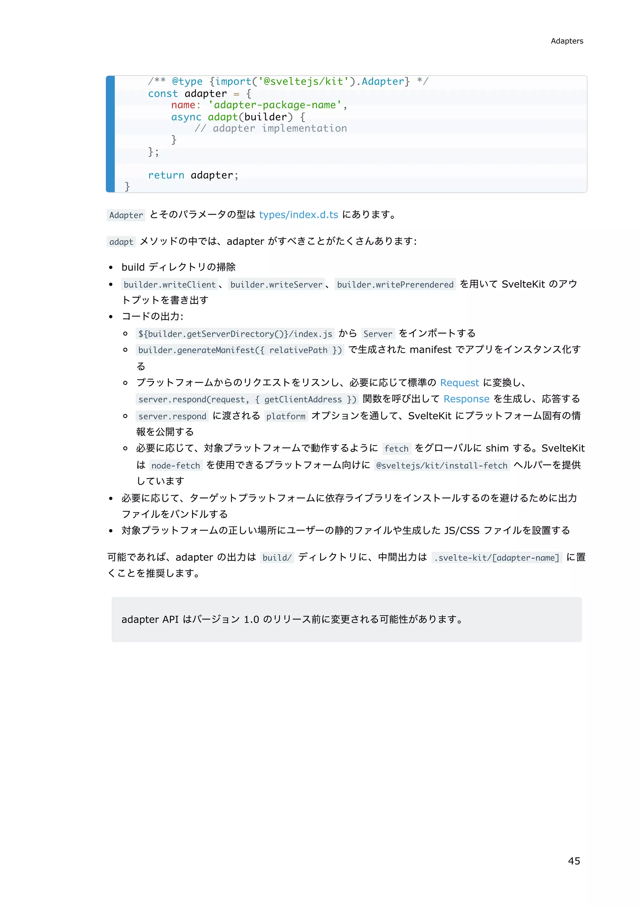 Adapter とそのパラメータの型は types/index.d.ts にあります。
adapt メソッドの中では、adapter がすべきことがたくさんあります:
build ディレクトリの掃除
builder.writeClient 、builder.writeServer 、builder.writePrerendered を用いて SvelteKit のアウ
トプットを書き出す
コードの出力:
${builder.getServerDirectory()}/index.js から Server をインポートする
builder.generateManifest({ relativePath }) で生成された manifest でアプリをインスタンス化す
る
プラットフォームからのリクエストをリスンし、必要に応じて標準の Request に変換し、
server.respond(request, { getClientAddress }) 関数を呼び出して Response を生成し、応答する
server.respond に渡される platform オプションを通して、SvelteKit にプラットフォーム固有の情
報を公開する
必要に応じて、対象プラットフォームで動作するように fetch をグローバルに shim する。SvelteKit
は node-fetch を使用できるプラットフォーム向けに @sveltejs/kit/install-fetch ヘルパーを提供
しています
必要に応じて、ターゲットプラットフォームに依存ライブラリをインストールするのを避けるために出力
ファイルをバンドルする
対象プラットフォームの正しい場所にユーザーの静的ファイルや生成した JS/CSS ファイルを設置する
可能であれば、adapter の出力は build/ ディレクトリに、中間出力は .svelte-kit/[adapter-name] に置
くことを推奨します。
adapter API はバージョン 1.0 のリリース前に変更される可能性があります。
/** @type {import('@sveltejs/kit').Adapter} */
const adapter = {
name: 'adapter-package-name',
async adapt(builder) {
// adapter implementation
}
};
return adapter;
}
Adapters
45
 