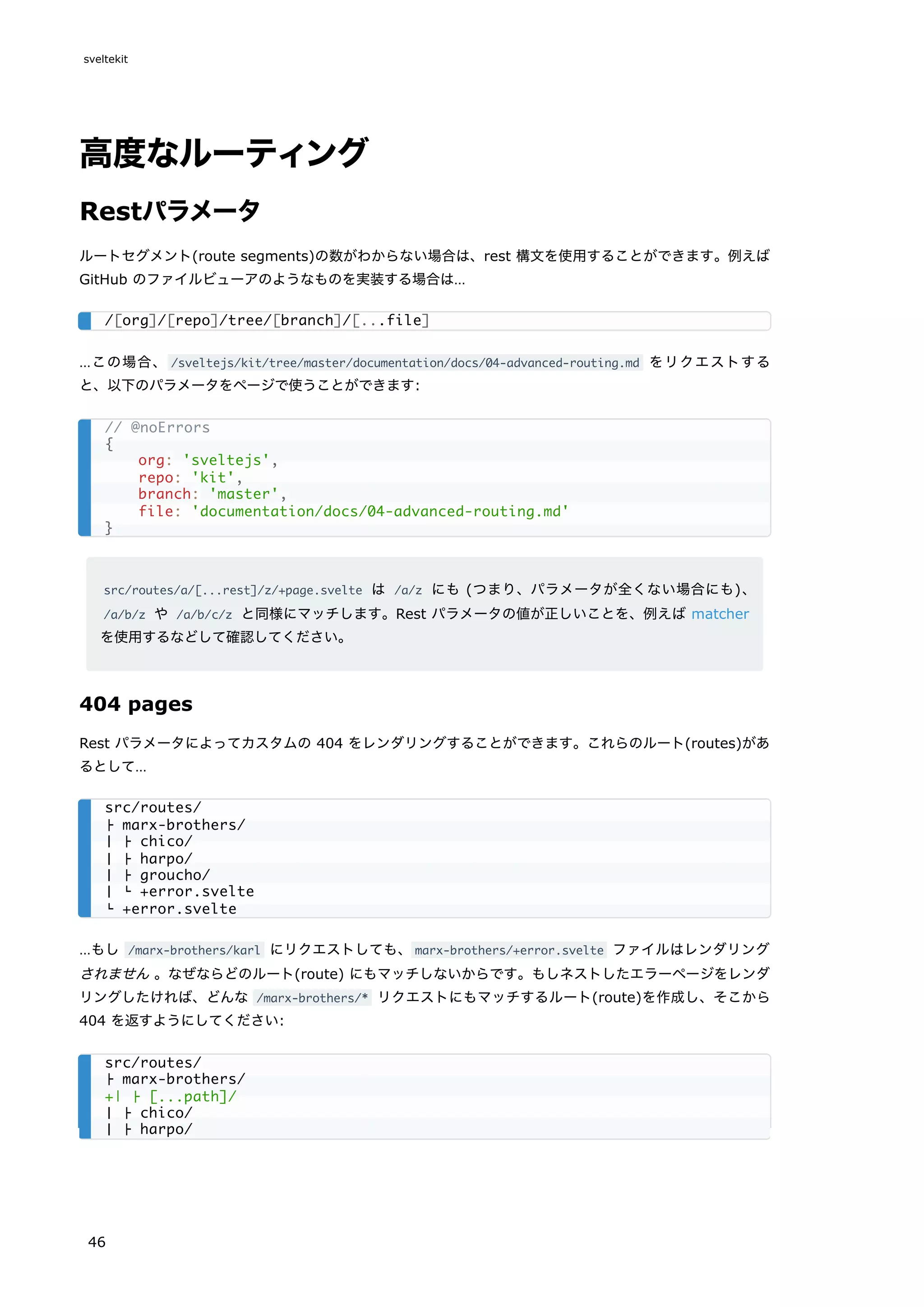 高度なルーティング
Restパラメータ
ルートセグメント(route segments)の数がわからない場合は、rest 構文を使用することができます。例えば
GitHub のファイルビューアのようなものを実装する場合は…
…この場合、 /sveltejs/kit/tree/master/documentation/docs/04-advanced-routing.md をリクエストする
と、以下のパラメータをページで使うことができます:
src/routes/a/[...rest]/z/+page.svelte は /a/z にも (つまり、パラメータが全くない場合にも)、
/a/b/z や /a/b/c/z と同様にマッチします。Rest パラメータの値が正しいことを、例えば matcher
を使用するなどして確認してください。
404 pages
Rest パラメータによってカスタムの 404 をレンダリングすることができます。これらのルート(routes)があ
るとして…
…もし /marx-brothers/karl にリクエストしても、marx-brothers/+error.svelte ファイルはレンダリング
されません 。なぜならどのルート(route) にもマッチしないからです。もしネストしたエラーページをレンダ
リングしたければ、どんな /marx-brothers/* リクエストにもマッチするルート(route)を作成し、そこから
404 を返すようにしてください:
/[org]/[repo]/tree/[branch]/[...file]
// @noErrors
{
org: 'sveltejs',
repo: 'kit',
branch: 'master',
file: 'documentation/docs/04-advanced-routing.md'
}
src/routes/
├ marx-brothers/
│ ├ chico/
│ ├ harpo/
│ ├ groucho/
│ └ +error.svelte
└ +error.svelte
src/routes/
├ marx-brothers/
+| ├ [...path]/
│ ├ chico/
│ ├ harpo/
sveltekit
46
 