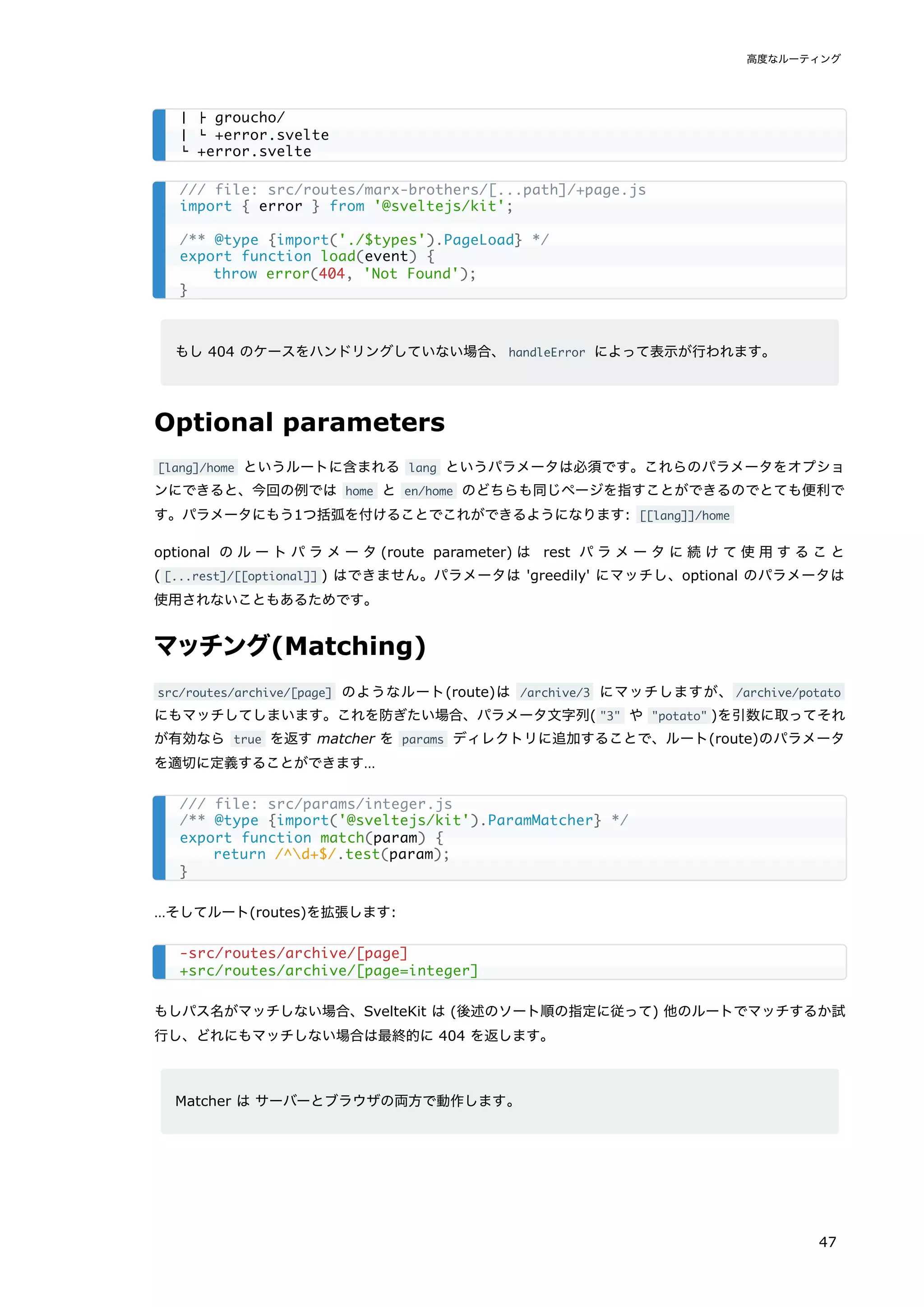 もし 404 のケースをハンドリングしていない場合、handleError によって表示が行われます。
Optional parameters
[lang]/home というルートに含まれる lang というパラメータは必須です。これらのパラメータをオプショ
ンにできると、今回の例では home と en/home のどちらも同じページを指すことができるのでとても便利で
す。パラメータにもう1つ括弧を付けることでこれができるようになります: [[lang]]/home
optional のルートパラメータ(route parameter) は rest パラメータに続けて使用すること
( [...rest]/[[optional]] ) はできません。パラメータは 'greedily' にマッチし、optional のパラメータは
使用されないこともあるためです。
マッチング(Matching)
src/routes/archive/[page] のようなルート(route)は /archive/3 にマッチしますが、/archive/potato
にもマッチしてしまいます。これを防ぎたい場合、パラメータ文字列( "3" や "potato" )を引数に取ってそれ
が有効なら true を返す matcher を params ディレクトリに追加することで、ルート(route)のパラメータ
を適切に定義することができます…
…そしてルート(routes)を拡張します:
もしパス名がマッチしない場合、SvelteKit は (後述のソート順の指定に従って) 他のルートでマッチするか試
行し、どれにもマッチしない場合は最終的に 404 を返します。
Matcher は サーバーとブラウザの両方で動作します。
│ ├ groucho/
│ └ +error.svelte
└ +error.svelte
/// file: src/routes/marx-brothers/[...path]/+page.js
import { error } from '@sveltejs/kit';
/** @type {import('./$types').PageLoad} */
export function load(event) {
throw error(404, 'Not Found');
}
/// file: src/params/integer.js
/** @type {import('@sveltejs/kit').ParamMatcher} */
export function match(param) {
return /^d+$/.test(param);
}
-src/routes/archive/[page]
+src/routes/archive/[page=integer]
高度なルーティング
47
 