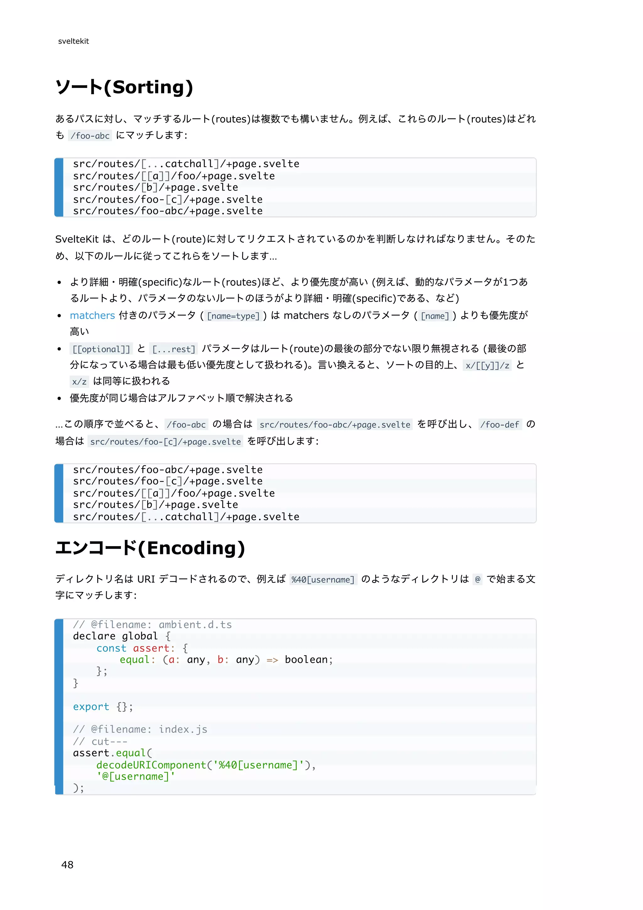 ソート(Sorting)
あるパスに対し、マッチするルート(routes)は複数でも構いません。例えば、これらのルート(routes)はどれ
も /foo-abc にマッチします:
SvelteKit は、どのルート(route)に対してリクエストされているのかを判断しなければなりません。そのた
め、以下のルールに従ってこれらをソートします…
より詳細・明確(specific)なルート(routes)ほど、より優先度が高い (例えば、動的なパラメータが1つあ
るルートより、パラメータのないルートのほうがより詳細・明確(specific)である、など)
matchers 付きのパラメータ ( [name=type] ) は matchers なしのパラメータ ( [name] ) よりも優先度が
高い
[[optional]] と [...rest] パラメータはルート(route)の最後の部分でない限り無視される (最後の部
分になっている場合は最も低い優先度として扱われる)。言い換えると、ソートの目的上、x/[[y]]/z と
x/z は同等に扱われる
優先度が同じ場合はアルファベット順で解決される
…この順序で並べると、/foo-abc の場合は src/routes/foo-abc/+page.svelte を呼び出し、/foo-def の
場合は src/routes/foo-[c]/+page.svelte を呼び出します:
エンコード(Encoding)
ディレクトリ名は URI デコードされるので、例えば %40[username] のようなディレクトリは @ で始まる文
字にマッチします:
src/routes/[...catchall]/+page.svelte
src/routes/[[a]]/foo/+page.svelte
src/routes/[b]/+page.svelte
src/routes/foo-[c]/+page.svelte
src/routes/foo-abc/+page.svelte
src/routes/foo-abc/+page.svelte
src/routes/foo-[c]/+page.svelte
src/routes/[[a]]/foo/+page.svelte
src/routes/[b]/+page.svelte
src/routes/[...catchall]/+page.svelte
// @filename: ambient.d.ts
declare global {
const assert: {
equal: (a: any, b: any) => boolean;
};
}
export {};
// @filename: index.js
// cut---
assert.equal(
decodeURIComponent('%40[username]'),
'@[username]'
);
sveltekit
48
 