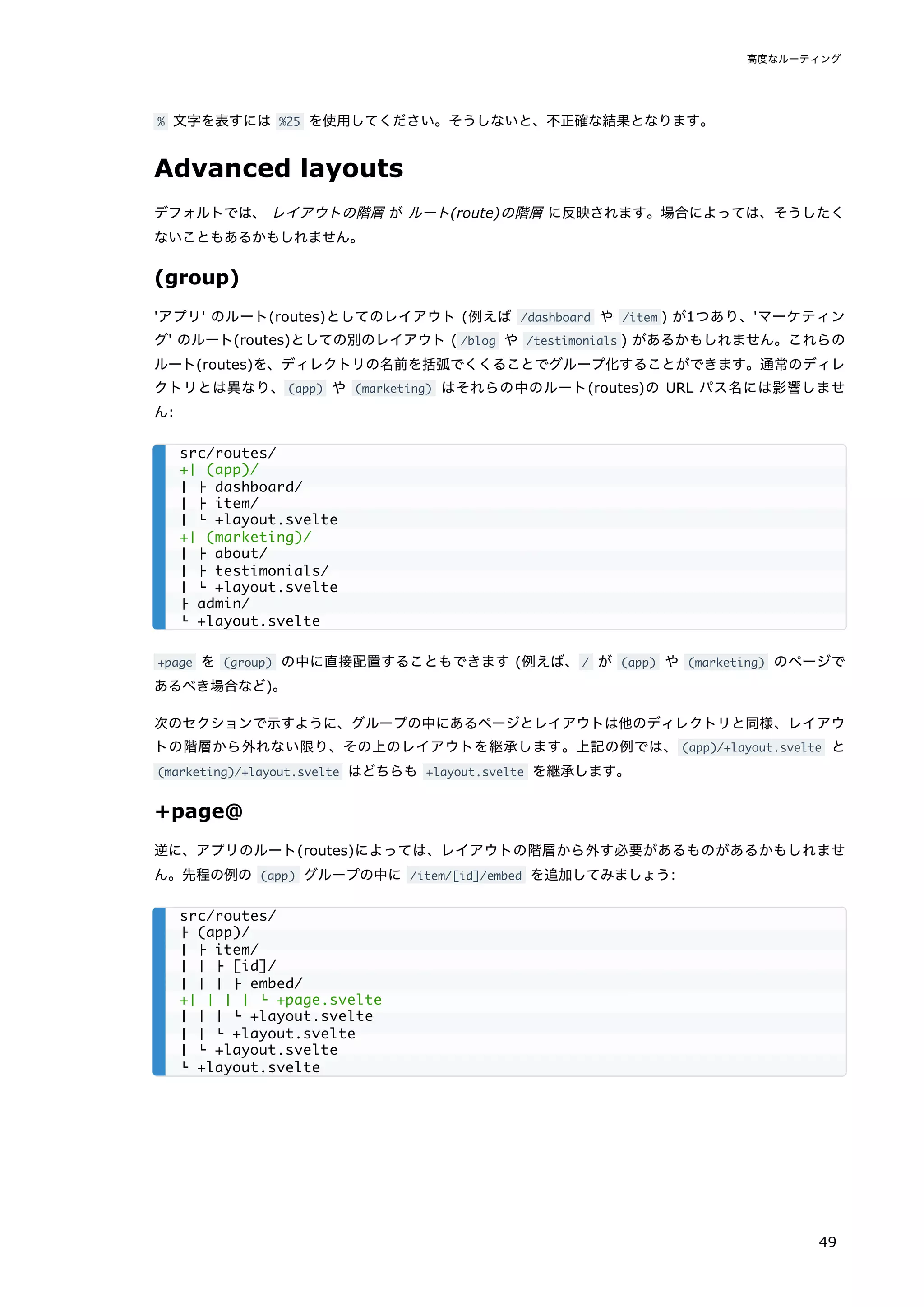 % 文字を表すには %25 を使用してください。そうしないと、不正確な結果となります。
Advanced layouts
デフォルトでは、 レイアウトの階層 が ルート(route)の階層 に反映されます。場合によっては、そうしたく
ないこともあるかもしれません。
(group)
'アプリ' のルート(routes)としてのレイアウト (例えば /dashboard や /item ) が1つあり、'マーケティン
グ' のルート(routes)としての別のレイアウト ( /blog や /testimonials ) があるかもしれません。これらの
ルート(routes)を、ディレクトリの名前を括弧でくくることでグループ化することができます。通常のディレ
クトリとは異なり、(app) や (marketing) はそれらの中のルート(routes)の URL パス名には影響しませ
ん:
+page を (group) の中に直接配置することもできます (例えば、/ が (app) や (marketing) のページで
あるべき場合など)。
次のセクションで示すように、グループの中にあるページとレイアウトは他のディレクトリと同様、レイアウ
トの階層から外れない限り、その上のレイアウトを継承します。上記の例では、 (app)/+layout.svelte と
(marketing)/+layout.svelte はどちらも +layout.svelte を継承します。
+page@
逆に、アプリのルート(routes)によっては、レイアウトの階層から外す必要があるものがあるかもしれませ
ん。先程の例の (app) グループの中に /item/[id]/embed を追加してみましょう:
src/routes/
+│ (app)/
│ ├ dashboard/
│ ├ item/
│ └ +layout.svelte
+│ (marketing)/
│ ├ about/
│ ├ testimonials/
│ └ +layout.svelte
├ admin/
└ +layout.svelte
src/routes/
├ (app)/
│ ├ item/
│ │ ├ [id]/
│ │ │ ├ embed/
+│ │ │ │ └ +page.svelte
│ │ │ └ +layout.svelte
│ │ └ +layout.svelte
│ └ +layout.svelte
└ +layout.svelte
高度なルーティング
49
 