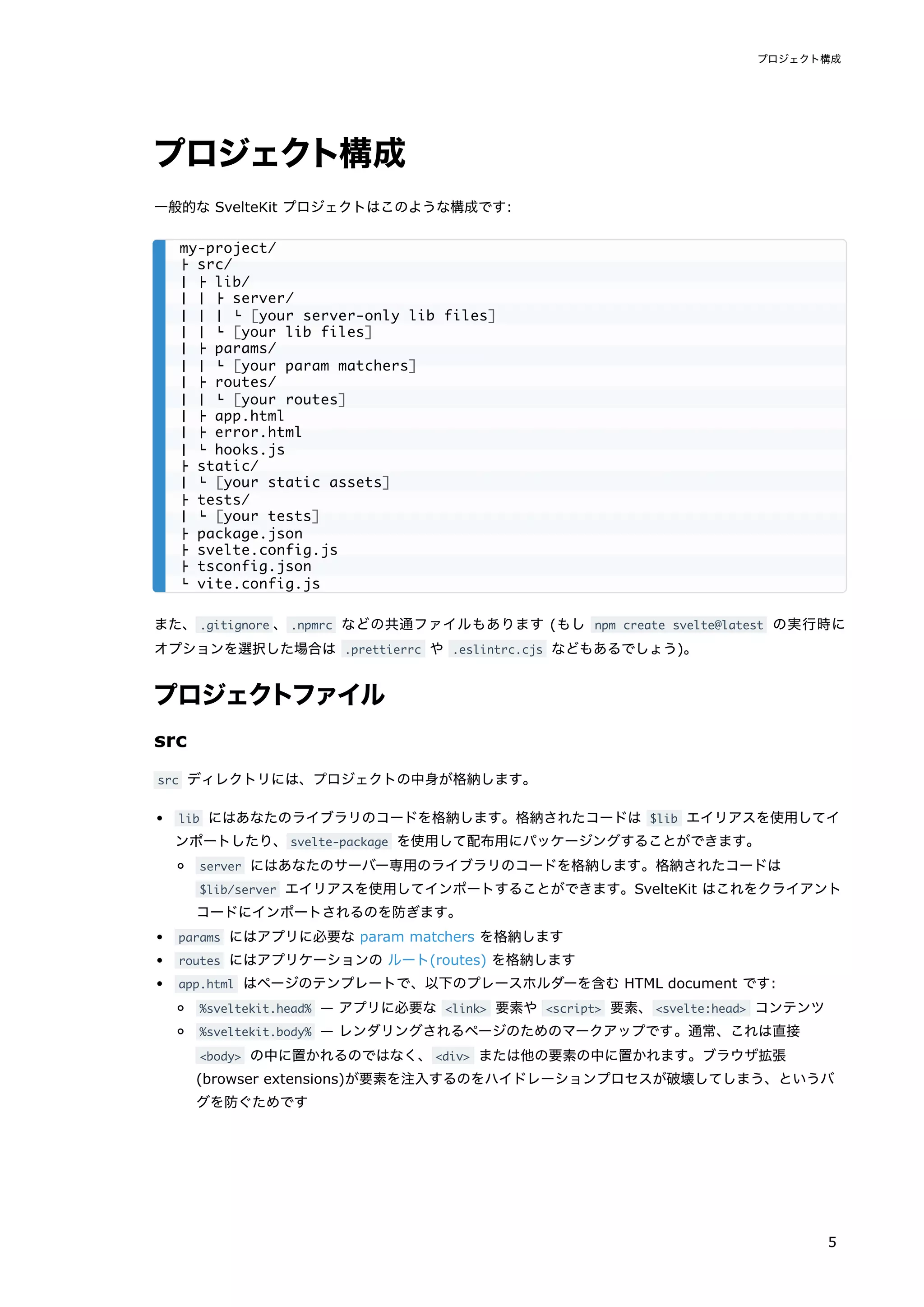 プロジェクト構成
一般的な SvelteKit プロジェクトはこのような構成です:
また、.gitignore 、.npmrc などの共通ファイルもあります (もし npm create svelte@latest の実行時に
オプションを選択した場合は .prettierrc や .eslintrc.cjs などもあるでしょう)。
プロジェクトファイル
src
src ディレクトリには、プロジェクトの中身が格納します。
lib にはあなたのライブラリのコードを格納します。格納されたコードは $lib エイリアスを使用してイ
ンポートしたり、svelte-package を使用して配布用にパッケージングすることができます。
server にはあなたのサーバー専用のライブラリのコードを格納します。格納されたコードは
$lib/server エイリアスを使用してインポートすることができます。SvelteKit はこれをクライアント
コードにインポートされるのを防ぎます。
params にはアプリに必要な param matchers を格納します
routes にはアプリケーションの ルート(routes) を格納します
app.html はページのテンプレートで、以下のプレースホルダーを含む HTML document です:
%sveltekit.head% — アプリに必要な <link> 要素や <script> 要素、<svelte:head> コンテンツ
%sveltekit.body% — レンダリングされるページのためのマークアップです。通常、これは直接
<body> の中に置かれるのではなく、<div> または他の要素の中に置かれます。ブラウザ拡張
(browser extensions)が要素を注入するのをハイドレーションプロセスが破壊してしまう、というバ
グを防ぐためです
my-project/
├ src/
│ ├ lib/
│ │ ├ server/
│ │ │ └ [your server-only lib files]
│ │ └ [your lib files]
│ ├ params/
│ │ └ [your param matchers]
│ ├ routes/
│ │ └ [your routes]
│ ├ app.html
│ ├ error.html
│ └ hooks.js
├ static/
│ └ [your static assets]
├ tests/
│ └ [your tests]
├ package.json
├ svelte.config.js
├ tsconfig.json
└ vite.config.js
プロジェクト構成
5
 