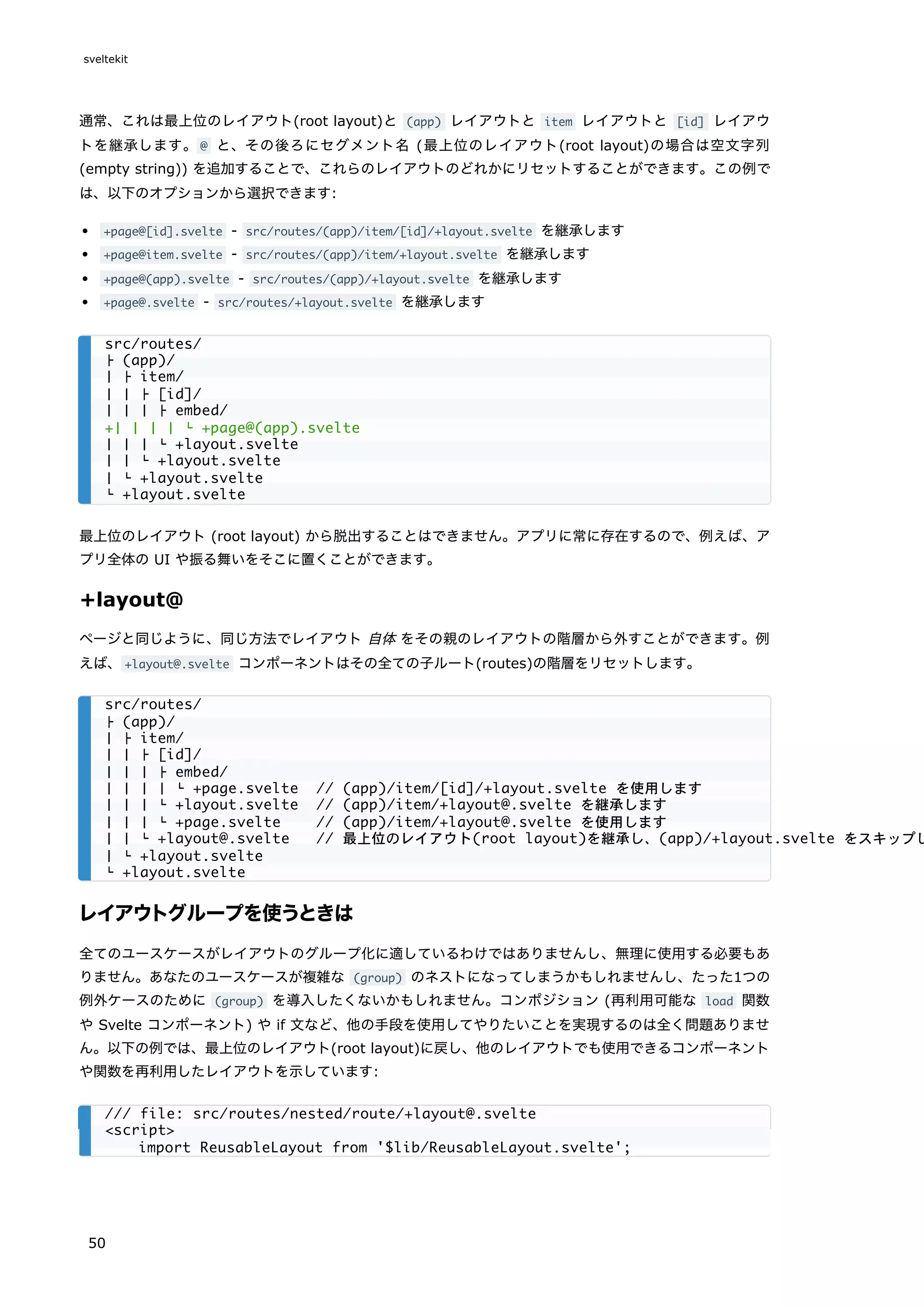 通常、これは最上位のレイアウト(root layout)と (app) レイアウトと item レイアウトと [id] レイアウ
トを継承します。@ と、その後ろにセグメント名 (最上位のレイアウト(root layout)の場合は空文字列
(empty string)) を追加することで、これらのレイアウトのどれかにリセットすることができます。この例で
は、以下のオプションから選択できます:
+page@[id].svelte - src/routes/(app)/item/[id]/+layout.svelte を継承します
+page@item.svelte - src/routes/(app)/item/+layout.svelte を継承します
+page@(app).svelte - src/routes/(app)/+layout.svelte を継承します
+page@.svelte - src/routes/+layout.svelte を継承します
最上位のレイアウト (root layout) から脱出することはできません。アプリに常に存在するので、例えば、ア
プリ全体の UI や振る舞いをそこに置くことができます。
+layout@
ページと同じように、同じ方法でレイアウト 自体 をその親のレイアウトの階層から外すことができます。例
えば、+layout@.svelte コンポーネントはその全ての子ルート(routes)の階層をリセットします。
レイアウトグループを使うときは
全てのユースケースがレイアウトのグループ化に適しているわけではありませんし、無理に使用する必要もあ
りません。あなたのユースケースが複雑な (group) のネストになってしまうかもしれませんし、たった1つの
例外ケースのために (group) を導入したくないかもしれません。コンポジション (再利用可能な load 関数
や Svelte コンポーネント) や if 文など、他の手段を使用してやりたいことを実現するのは全く問題ありませ
ん。以下の例では、最上位のレイアウト(root layout)に戻し、他のレイアウトでも使用できるコンポーネント
や関数を再利用したレイアウトを示しています:
src/routes/
├ (app)/
│ ├ item/
│ │ ├ [id]/
│ │ │ ├ embed/
+│ │ │ │ └ +page@(app).svelte
│ │ │ └ +layout.svelte
│ │ └ +layout.svelte
│ └ +layout.svelte
└ +layout.svelte
src/routes/
├ (app)/
│ ├ item/
│ │ ├ [id]/
│ │ │ ├ embed/
│ │ │ │ └ +page.svelte // (app)/item/[id]/+layout.svelte を使用します
│ │ │ └ +layout.svelte // (app)/item/+layout@.svelte を継承します
│ │ │ └ +page.svelte // (app)/item/+layout@.svelte を使用します
│ │ └ +layout@.svelte // 最上位のレイアウト(root layout)を継承し、(app)/+layout.svelte をスキップし
│ └ +layout.svelte
└ +layout.svelte
/// file: src/routes/nested/route/+layout@.svelte
<script>
import ReusableLayout from '$lib/ReusableLayout.svelte';
sveltekit
50
 