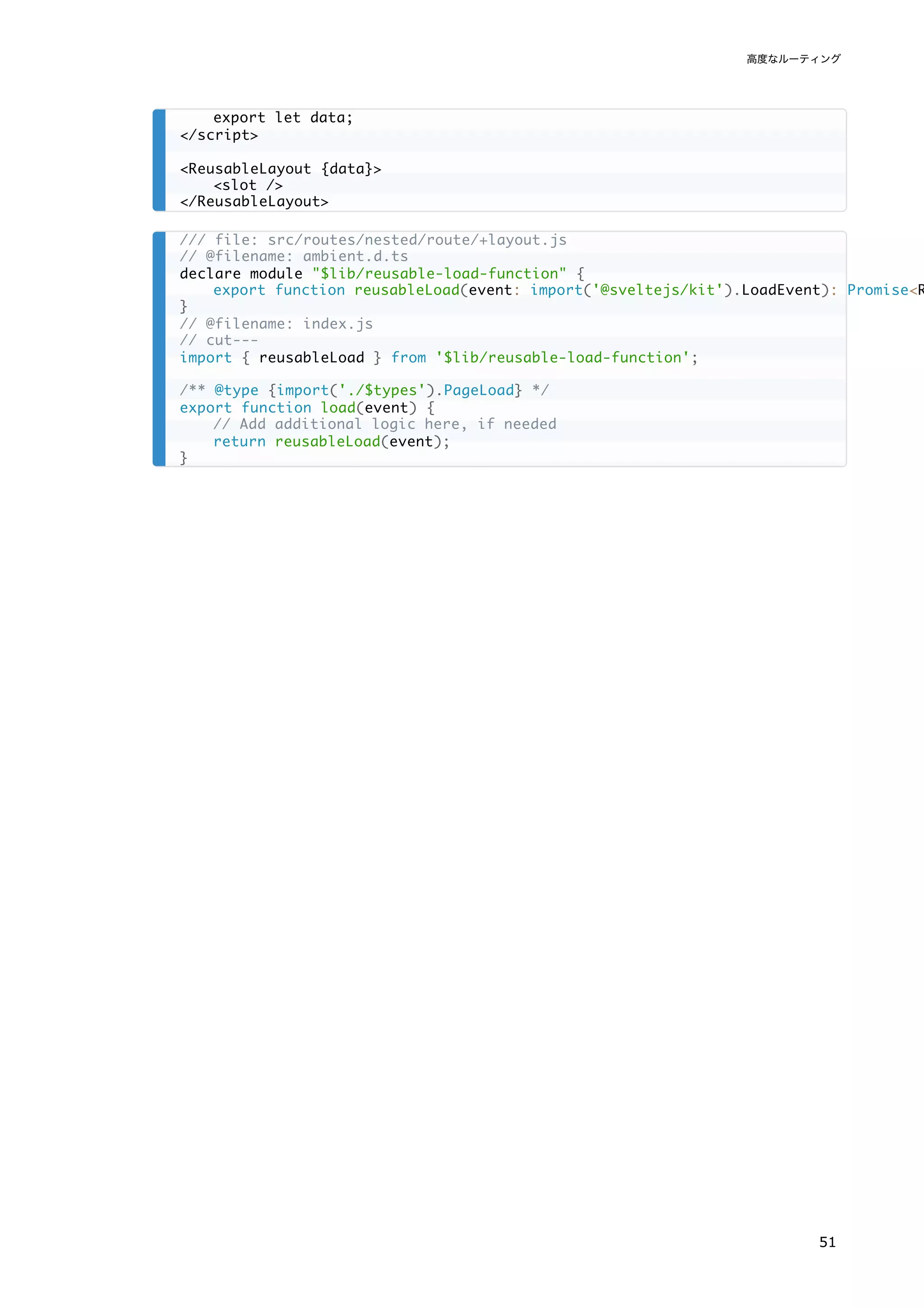 export let data;
</script>
<ReusableLayout {data}>
<slot />
</ReusableLayout>
/// file: src/routes/nested/route/+layout.js
// @filename: ambient.d.ts
declare module "$lib/reusable-load-function" {
export function reusableLoad(event: import('@sveltejs/kit').LoadEvent): Promise<R
}
// @filename: index.js
// cut---
import { reusableLoad } from '$lib/reusable-load-function';
/** @type {import('./$types').PageLoad} */
export function load(event) {
// Add additional logic here, if needed
return reusableLoad(event);
}
高度なルーティング
51
 