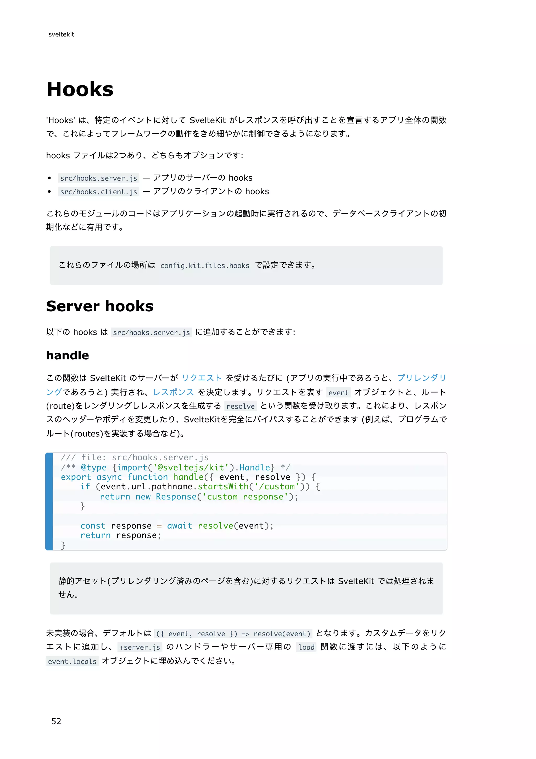 Hooks
'Hooks' は、特定のイベントに対して SvelteKit がレスポンスを呼び出すことを宣言するアプリ全体の関数
で、これによってフレームワークの動作をきめ細やかに制御できるようになります。
hooks ファイルは2つあり、どちらもオプションです:
src/hooks.server.js — アプリのサーバーの hooks
src/hooks.client.js — アプリのクライアントの hooks
これらのモジュールのコードはアプリケーションの起動時に実行されるので、データベースクライアントの初
期化などに有用です。
これらのファイルの場所は config.kit.files.hooks で設定できます。
Server hooks
以下の hooks は src/hooks.server.js に追加することができます:
handle
この関数は SvelteKit のサーバーが リクエスト を受けるたびに (アプリの実行中であろうと、プリレンダリ
ングであろうと) 実行され、レスポンス を決定します。リクエストを表す event オブジェクトと、ルート
(route)をレンダリングしレスポンスを生成する resolve という関数を受け取ります。これにより、レスポン
スのヘッダーやボディを変更したり、SvelteKitを完全にバイパスすることができます (例えば、プログラムで
ルート(routes)を実装する場合など)。
静的アセット(プリレンダリング済みのページを含む)に対するリクエストは SvelteKit では処理されま
せん。
未実装の場合、デフォルトは ({ event, resolve }) => resolve(event) となります。カスタムデータをリク
エストに追加し、 +server.js のハンドラーやサーバー専用の load 関数に渡すには、以下のように
event.locals オブジェクトに埋め込んでください。
/// file: src/hooks.server.js
/** @type {import('@sveltejs/kit').Handle} */
export async function handle({ event, resolve }) {
if (event.url.pathname.startsWith('/custom')) {
return new Response('custom response');
}
const response = await resolve(event);
return response;
}
sveltekit
52
 