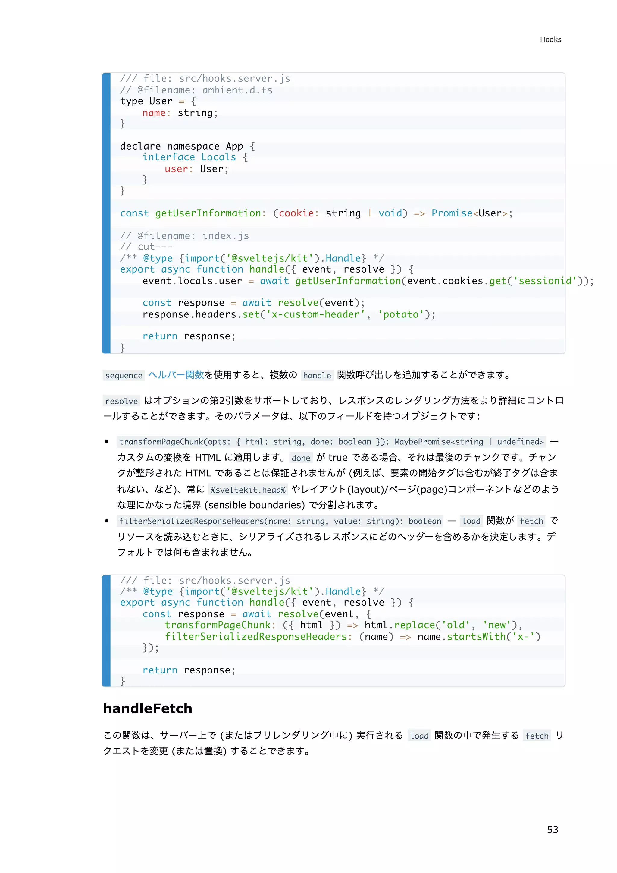 sequence ヘルパー関数を使用すると、複数の handle 関数呼び出しを追加することができます。
resolve はオプションの第2引数をサポートしており、レスポンスのレンダリング方法をより詳細にコントロ
ールすることができます。そのパラメータは、以下のフィールドを持つオブジェクトです:
transformPageChunk(opts: { html: string, done: boolean }): MaybePromise<string | undefined> —
カスタムの変換を HTML に適用します。done が true である場合、それは最後のチャンクです。チャン
クが整形された HTML であることは保証されませんが (例えば、要素の開始タグは含むが終了タグは含ま
れない、など)、常に %sveltekit.head% やレイアウト(layout)/ページ(page)コンポーネントなどのよう
な理にかなった境界 (sensible boundaries) で分割されます。
filterSerializedResponseHeaders(name: string, value: string): boolean — load 関数が fetch で
リソースを読み込むときに、シリアライズされるレスポンスにどのヘッダーを含めるかを決定します。デ
フォルトでは何も含まれません。
handleFetch
この関数は、サーバー上で (またはプリレンダリング中に) 実行される load 関数の中で発生する fetch リ
クエストを変更 (または置換) することできます。
/// file: src/hooks.server.js
// @filename: ambient.d.ts
type User = {
name: string;
}
declare namespace App {
interface Locals {
user: User;
}
}
const getUserInformation: (cookie: string | void) => Promise<User>;
// @filename: index.js
// cut---
/** @type {import('@sveltejs/kit').Handle} */
export async function handle({ event, resolve }) {
event.locals.user = await getUserInformation(event.cookies.get('sessionid'));
const response = await resolve(event);
response.headers.set('x-custom-header', 'potato');
return response;
}
/// file: src/hooks.server.js
/** @type {import('@sveltejs/kit').Handle} */
export async function handle({ event, resolve }) {
const response = await resolve(event, {
transformPageChunk: ({ html }) => html.replace('old', 'new'),
filterSerializedResponseHeaders: (name) => name.startsWith('x-')
});
return response;
}
Hooks
53
 