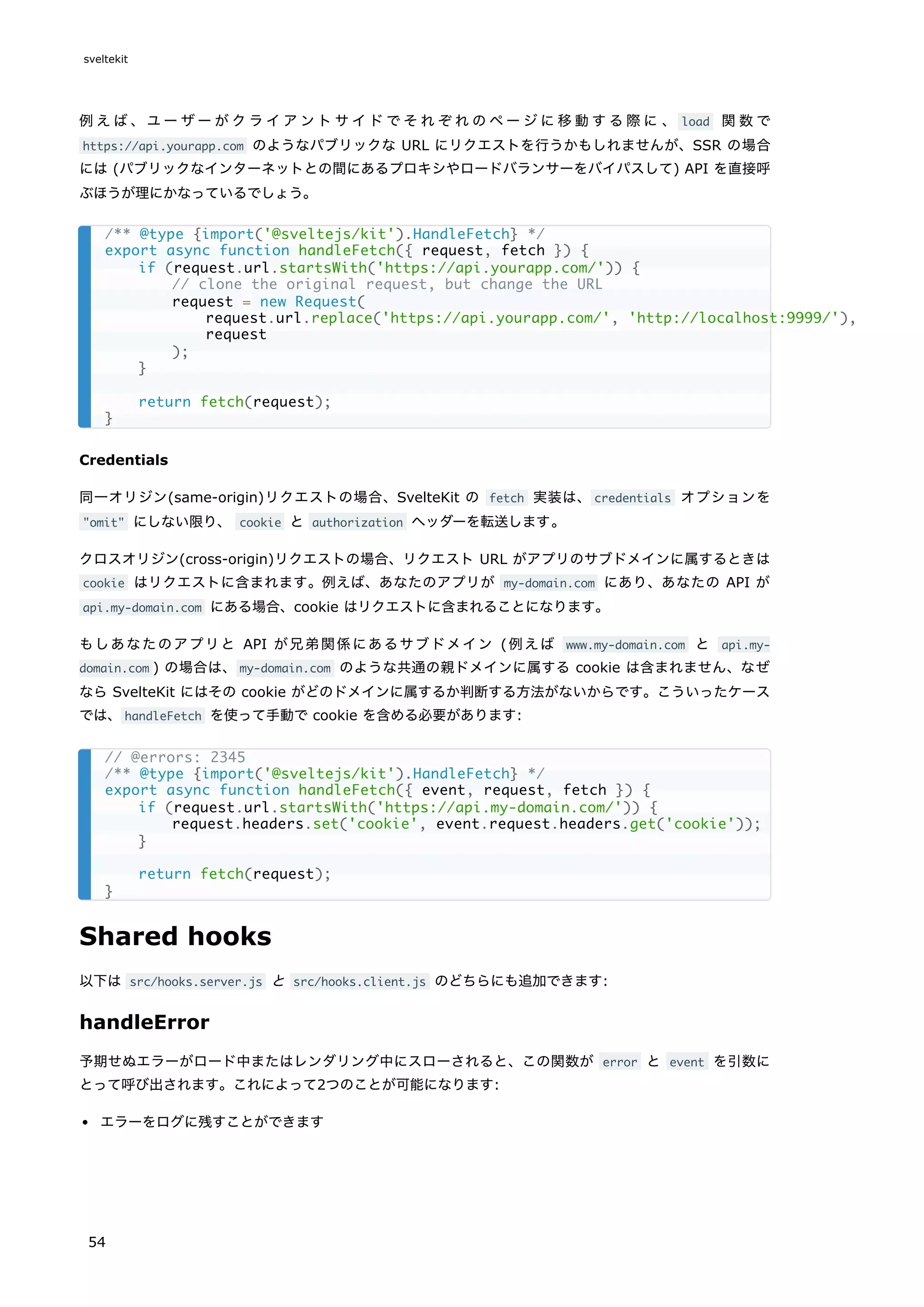 例えば、ユーザーがクライアントサイドでそれぞれのページに移動する際に 、 load 関数で
https://api.yourapp.com のようなパブリックな URL にリクエストを行うかもしれませんが、SSR の場合
には (パブリックなインターネットとの間にあるプロキシやロードバランサーをバイパスして) API を直接呼
ぶほうが理にかなっているでしょう。
Credentials
同一オリジン(same-origin)リクエストの場合、SvelteKit の fetch 実装は、credentials オプションを
"omit" にしない限り、 cookie と authorization ヘッダーを転送します。
クロスオリジン(cross-origin)リクエストの場合、リクエスト URL がアプリのサブドメインに属するときは
cookie はリクエストに含まれます。例えば、あなたのアプリが my-domain.com にあり、あなたの API が
api.my-domain.com にある場合、cookie はリクエストに含まれることになります。
もしあなたのアプリと API が兄弟関係にあるサブドメイン (例えば www.my-domain.com と api.my-
domain.com ) の場合は、my-domain.com のような共通の親ドメインに属する cookie は含まれません、なぜ
なら SvelteKit にはその cookie がどのドメインに属するか判断する方法がないからです。こういったケース
では、handleFetch を使って手動で cookie を含める必要があります:
Shared hooks
以下は src/hooks.server.js と src/hooks.client.js のどちらにも追加できます:
handleError
予期せぬエラーがロード中またはレンダリング中にスローされると、この関数が error と event を引数に
とって呼び出されます。これによって2つのことが可能になります:
エラーをログに残すことができます
/** @type {import('@sveltejs/kit').HandleFetch} */
export async function handleFetch({ request, fetch }) {
if (request.url.startsWith('https://api.yourapp.com/')) {
// clone the original request, but change the URL
request = new Request(
request.url.replace('https://api.yourapp.com/', 'http://localhost:9999/'),
request
);
}
return fetch(request);
}
// @errors: 2345
/** @type {import('@sveltejs/kit').HandleFetch} */
export async function handleFetch({ event, request, fetch }) {
if (request.url.startsWith('https://api.my-domain.com/')) {
request.headers.set('cookie', event.request.headers.get('cookie'));
}
return fetch(request);
}
sveltekit
54
 