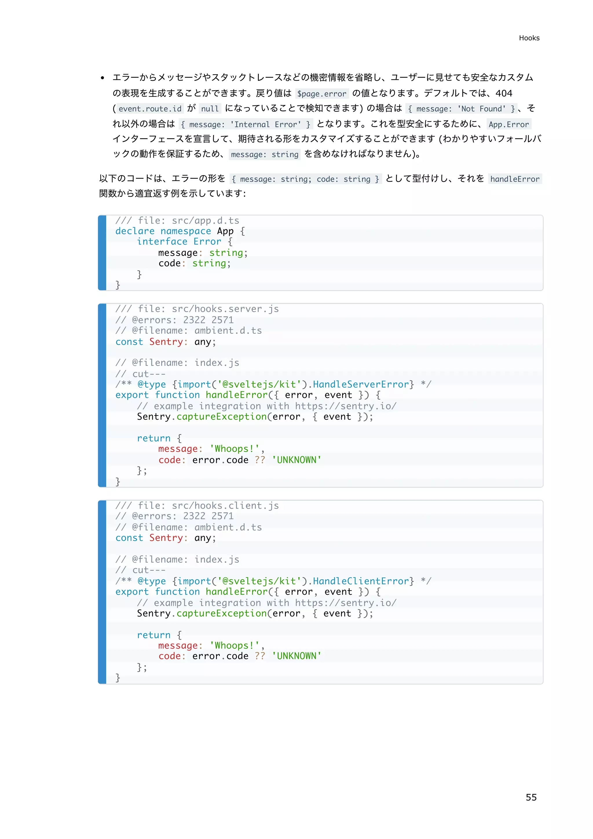 エラーからメッセージやスタックトレースなどの機密情報を省略し、ユーザーに見せても安全なカスタム
の表現を生成することができます。戻り値は $page.error の値となります。デフォルトでは、404
( event.route.id が null になっていることで検知できます) の場合は { message: 'Not Found' } 、そ
れ以外の場合は { message: 'Internal Error' } となります。これを型安全にするために、App.Error
インターフェースを宣言して、期待される形をカスタマイズすることができます (わかりやすいフォールバ
ックの動作を保証するため、message: string を含めなければなりません)。
以下のコードは、エラーの形を { message: string; code: string } として型付けし、それを handleError
関数から適宜返す例を示しています:
/// file: src/app.d.ts
declare namespace App {
interface Error {
message: string;
code: string;
}
}
/// file: src/hooks.server.js
// @errors: 2322 2571
// @filename: ambient.d.ts
const Sentry: any;
// @filename: index.js
// cut---
/** @type {import('@sveltejs/kit').HandleServerError} */
export function handleError({ error, event }) {
// example integration with https://sentry.io/
Sentry.captureException(error, { event });
return {
message: 'Whoops!',
code: error.code ?? 'UNKNOWN'
};
}
/// file: src/hooks.client.js
// @errors: 2322 2571
// @filename: ambient.d.ts
const Sentry: any;
// @filename: index.js
// cut---
/** @type {import('@sveltejs/kit').HandleClientError} */
export function handleError({ error, event }) {
// example integration with https://sentry.io/
Sentry.captureException(error, { event });
return {
message: 'Whoops!',
code: error.code ?? 'UNKNOWN'
};
}
Hooks
55
 