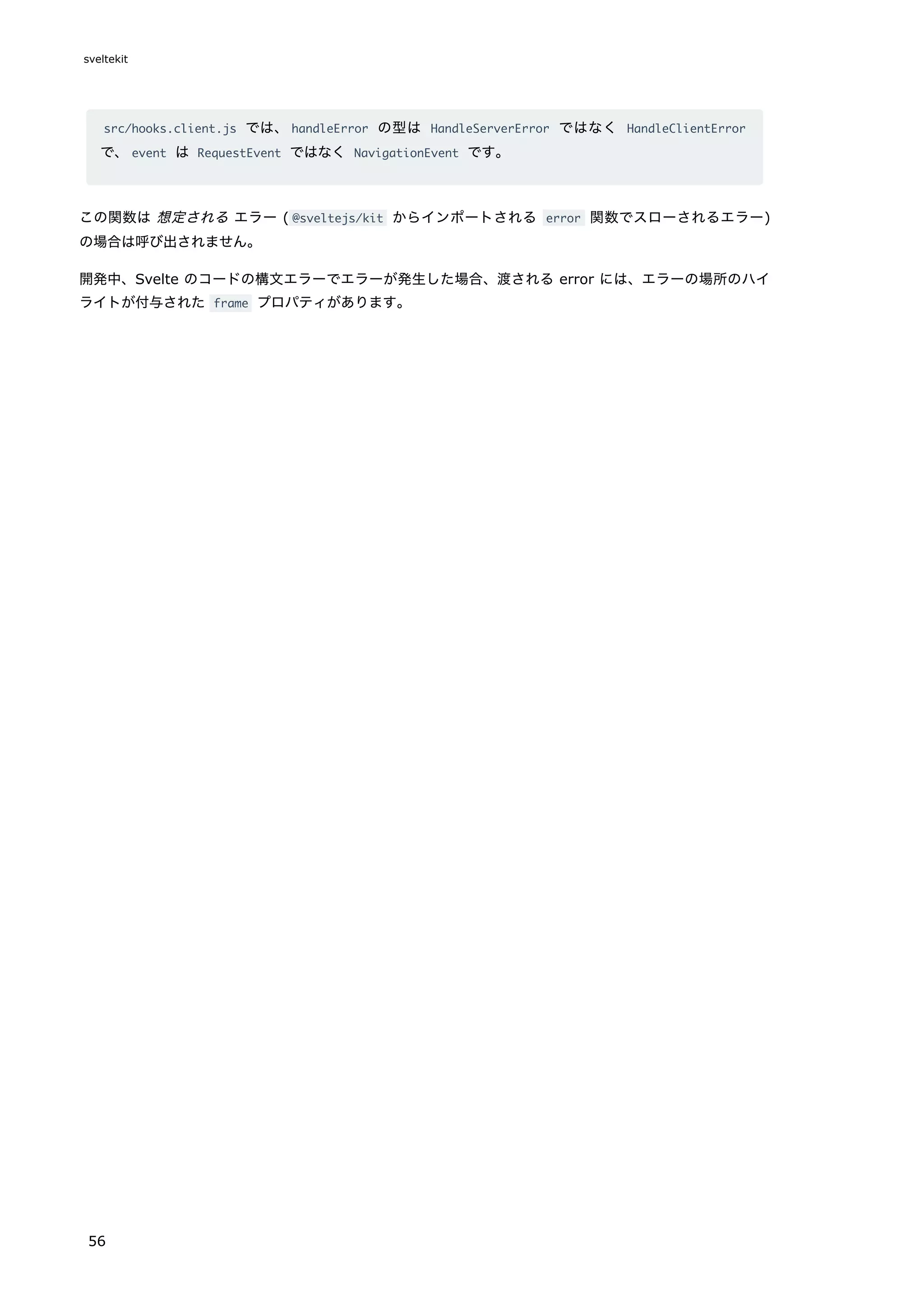 src/hooks.client.js では、handleError の型は HandleServerError ではなく HandleClientError
で、event は RequestEvent ではなく NavigationEvent です。
この関数は 想定される エラー ( @sveltejs/kit からインポートされる error 関数でスローされるエラー)
の場合は呼び出されません。
開発中、Svelte のコードの構文エラーでエラーが発生した場合、渡される error には、エラーの場所のハイ
ライトが付与された frame プロパティがあります。
sveltekit
56
 