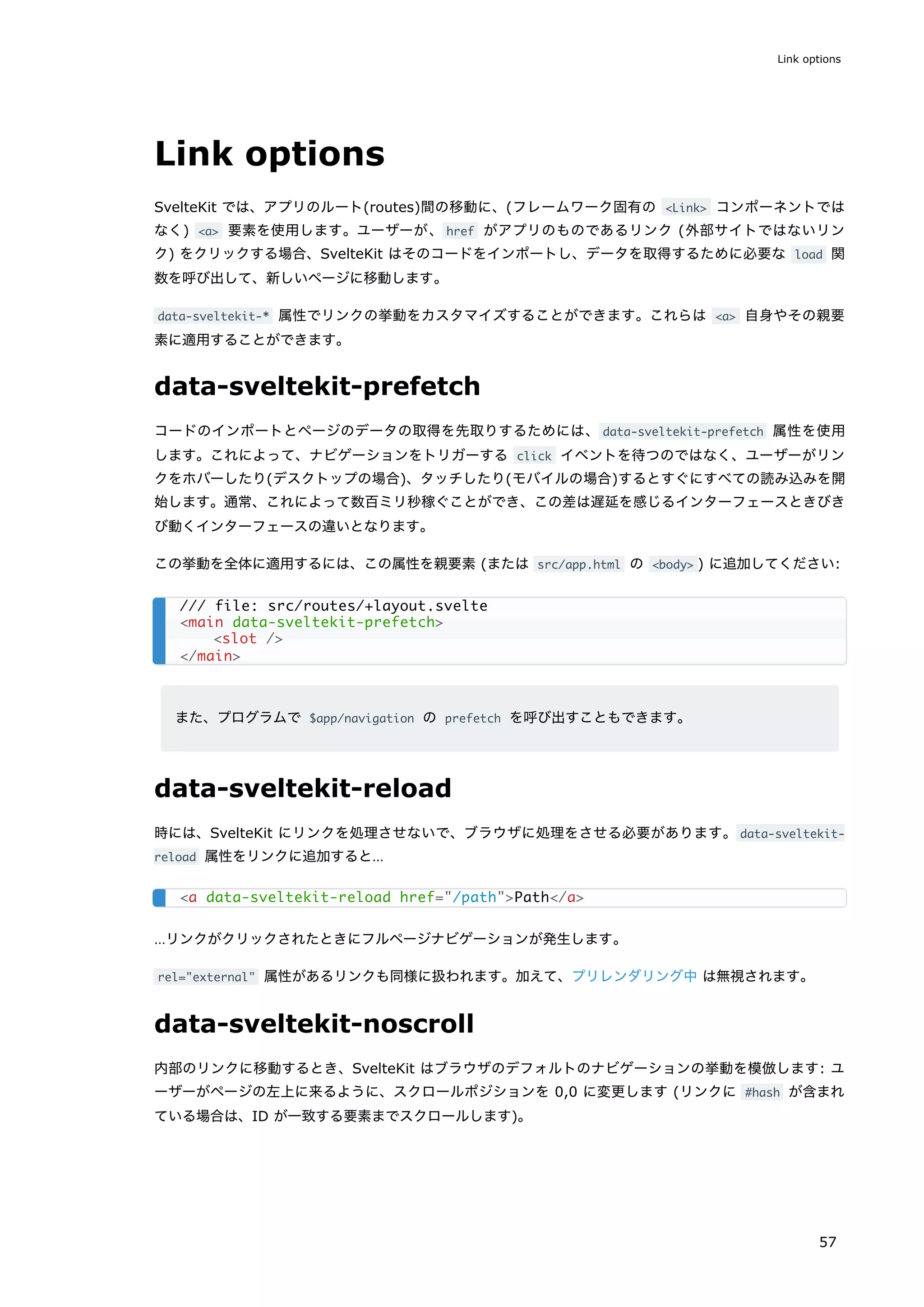 Link options
SvelteKit では、アプリのルート(routes)間の移動に、(フレームワーク固有の <Link> コンポーネントでは
なく) <a> 要素を使用します。ユーザーが、href がアプリのものであるリンク (外部サイトではないリン
ク) をクリックする場合、SvelteKit はそのコードをインポートし、データを取得するために必要な load 関
数を呼び出して、新しいページに移動します。
data-sveltekit-* 属性でリンクの挙動をカスタマイズすることができます。これらは <a> 自身やその親要
素に適用することができます。
data-sveltekit-prefetch
コードのインポートとページのデータの取得を先取りするためには、data-sveltekit-prefetch 属性を使用
します。これによって、ナビゲーションをトリガーする click イベントを待つのではなく、ユーザーがリン
クをホバーしたり(デスクトップの場合)、タッチしたり(モバイルの場合)するとすぐにすべての読み込みを開
始します。通常、これによって数百ミリ秒稼ぐことができ、この差は遅延を感じるインターフェースときびき
び動くインターフェースの違いとなります。
この挙動を全体に適用するには、この属性を親要素 (または src/app.html の <body> ) に追加してください:
また、プログラムで $app/navigation の prefetch を呼び出すこともできます。
data-sveltekit-reload
時には、SvelteKit にリンクを処理させないで、ブラウザに処理をさせる必要があります。data-sveltekit-
reload 属性をリンクに追加すると…
…リンクがクリックされたときにフルページナビゲーションが発生します。
rel="external" 属性があるリンクも同様に扱われます。加えて、プリレンダリング中 は無視されます。
data-sveltekit-noscroll
内部のリンクに移動するとき、SvelteKit はブラウザのデフォルトのナビゲーションの挙動を模倣します: ユ
ーザーがページの左上に来るように、スクロールポジションを 0,0 に変更します (リンクに #hash が含まれ
ている場合は、ID が一致する要素までスクロールします)。
/// file: src/routes/+layout.svelte
<main data-sveltekit-prefetch>
<slot />
</main>
<a data-sveltekit-reload href="/path">Path</a>
Link options
57
 