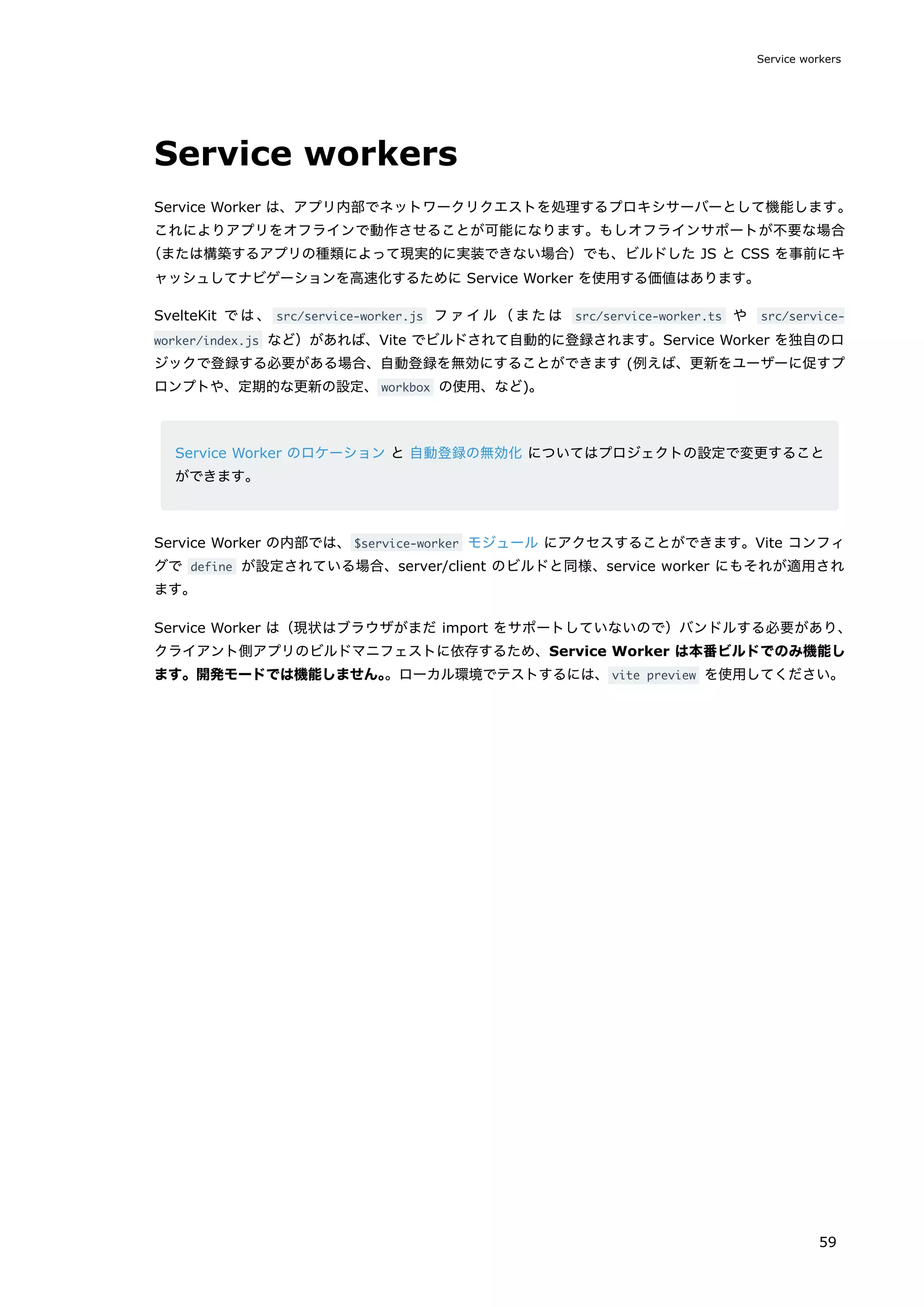 Service workers
Service Worker は、アプリ内部でネットワークリクエストを処理するプロキシサーバーとして機能します。
これによりアプリをオフラインで動作させることが可能になります。もしオフラインサポートが不要な場合
（または構築するアプリの種類によって現実的に実装できない場合）でも、ビルドした JS と CSS を事前にキ
ャッシュしてナビゲーションを高速化するために Service Worker を使用する価値はあります。
SvelteKit では、 src/service-worker.js ファイル（または src/service-worker.ts や src/service-
worker/index.js など）があれば、Vite でビルドされて自動的に登録されます。Service Worker を独自のロ
ジックで登録する必要がある場合、自動登録を無効にすることができます (例えば、更新をユーザーに促すプ
ロンプトや、定期的な更新の設定、workbox の使用、など)。
Service Worker のロケーション と 自動登録の無効化 についてはプロジェクトの設定で変更すること
ができます。
Service Worker の内部では、$service-worker モジュール にアクセスすることができます。Vite コンフィ
グで define が設定されている場合、server/client のビルドと同様、service worker にもそれが適用され
ます。
Service Worker は（現状はブラウザがまだ import をサポートしていないので）バンドルする必要があり、
クライアント側アプリのビルドマニフェストに依存するため、Service Worker は本番ビルドでのみ機能し
ます。開発モードでは機能しません。
。ローカル環境でテストするには、vite preview を使用してください。
Service workers
59
 