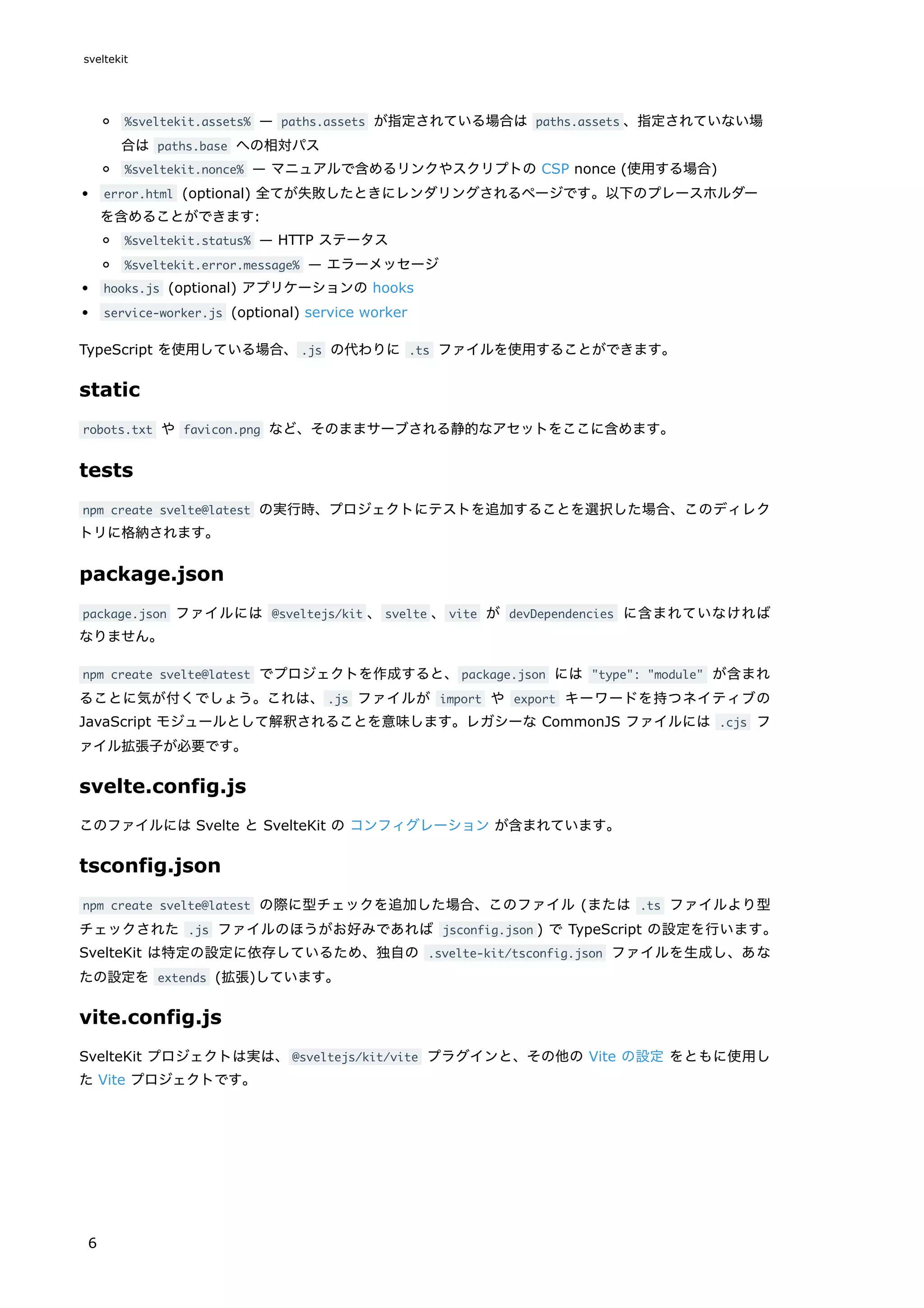 %sveltekit.assets% — paths.assets が指定されている場合は paths.assets 、指定されていない場
合は paths.base への相対パス
%sveltekit.nonce% — マニュアルで含めるリンクやスクリプトの CSP nonce (使用する場合)
error.html (optional) 全てが失敗したときにレンダリングされるページです。以下のプレースホルダー
を含めることができます:
%sveltekit.status% — HTTP ステータス
%sveltekit.error.message% — エラーメッセージ
hooks.js (optional) アプリケーションの hooks
service-worker.js (optional) service worker
TypeScript を使用している場合、.js の代わりに .ts ファイルを使用することができます。
static
robots.txt や favicon.png など、そのままサーブされる静的なアセットをここに含めます。
tests
npm create svelte@latest の実行時、プロジェクトにテストを追加することを選択した場合、このディレク
トリに格納されます。
package.json
package.json ファイルには @sveltejs/kit 、svelte 、vite が devDependencies に含まれていなければ
なりません。
npm create svelte@latest でプロジェクトを作成すると、package.json には "type": "module" が含まれ
ることに気が付くでしょう。これは、.js ファイルが import や export キーワードを持つネイティブの
JavaScript モジュールとして解釈されることを意味します。レガシーな CommonJS ファイルには .cjs フ
ァイル拡張子が必要です。
svelte.config.js
このファイルには Svelte と SvelteKit の コンフィグレーション が含まれています。
tsconfig.json
npm create svelte@latest の際に型チェックを追加した場合、このファイル (または .ts ファイルより型
チェックされた .js ファイルのほうがお好みであれば jsconfig.json ) で TypeScript の設定を行います。
SvelteKit は特定の設定に依存しているため、独自の .svelte-kit/tsconfig.json ファイルを生成し、あな
たの設定を extends (拡張)しています。
vite.config.js
SvelteKit プロジェクトは実は、@sveltejs/kit/vite プラグインと、その他の Vite の設定 をともに使用し
た Vite プロジェクトです。
sveltekit
6
 