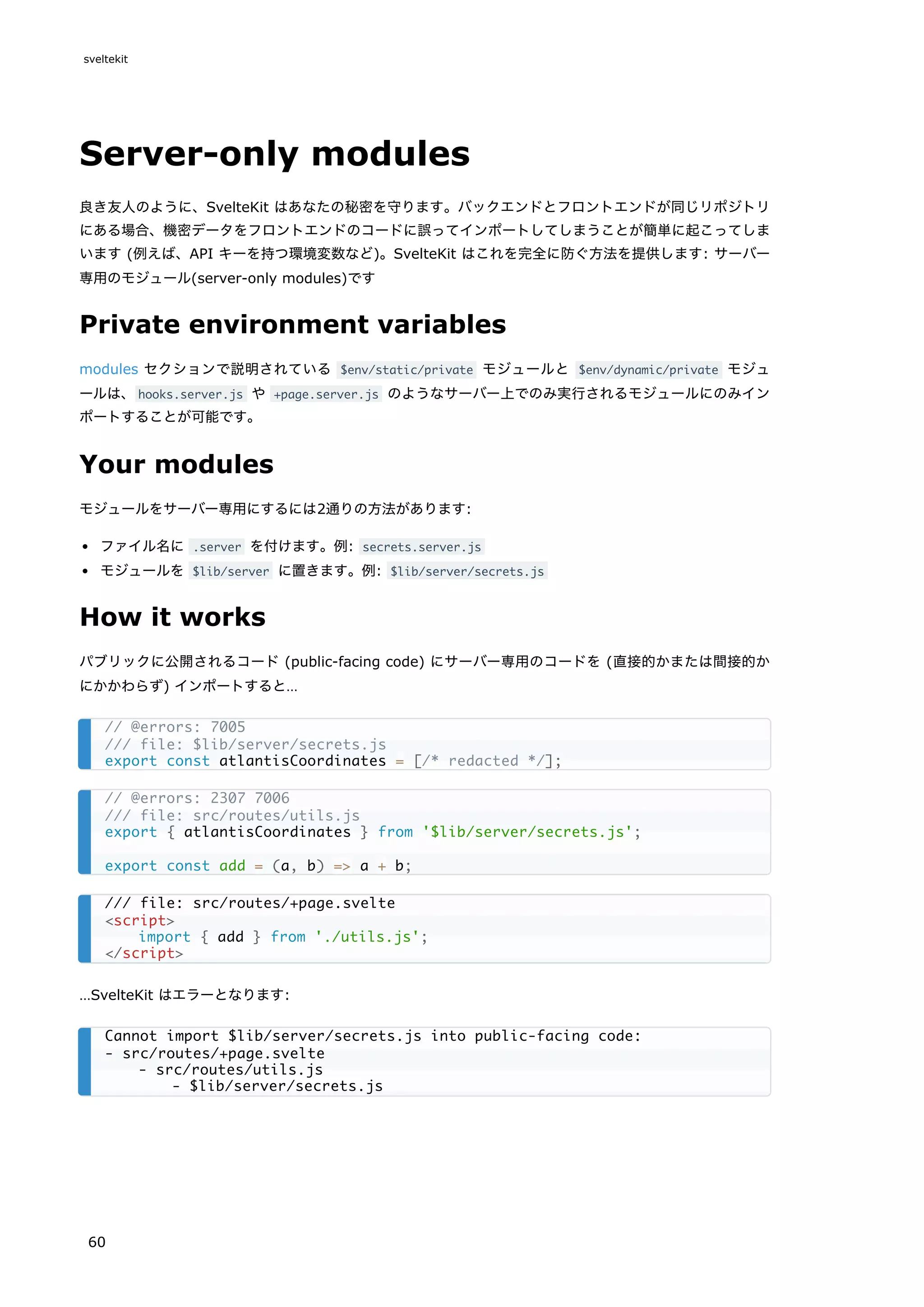 Server-only modules
良き友人のように、SvelteKit はあなたの秘密を守ります。バックエンドとフロントエンドが同じリポジトリ
にある場合、機密データをフロントエンドのコードに誤ってインポートしてしまうことが簡単に起こってしま
います (例えば、API キーを持つ環境変数など)。SvelteKit はこれを完全に防ぐ方法を提供します: サーバー
専用のモジュール(server-only modules)です
Private environment variables
modules セクションで説明されている $env/static/private モジュールと $env/dynamic/private モジュ
ールは、hooks.server.js や +page.server.js のようなサーバー上でのみ実行されるモジュールにのみイン
ポートすることが可能です。
Your modules
モジュールをサーバー専用にするには2通りの方法があります:
ファイル名に .server を付けます。例: secrets.server.js
モジュールを $lib/server に置きます。例: $lib/server/secrets.js
How it works
パブリックに公開されるコード (public-facing code) にサーバー専用のコードを (直接的かまたは間接的か
にかかわらず) インポートすると…
…SvelteKit はエラーとなります:
// @errors: 7005
/// file: $lib/server/secrets.js
export const atlantisCoordinates = [/* redacted */];
// @errors: 2307 7006
/// file: src/routes/utils.js
export { atlantisCoordinates } from '$lib/server/secrets.js';
export const add = (a, b) => a + b;
/// file: src/routes/+page.svelte
<script>
import { add } from './utils.js';
</script>
Cannot import $lib/server/secrets.js into public-facing code:
- src/routes/+page.svelte
- src/routes/utils.js
- $lib/server/secrets.js
sveltekit
60
 