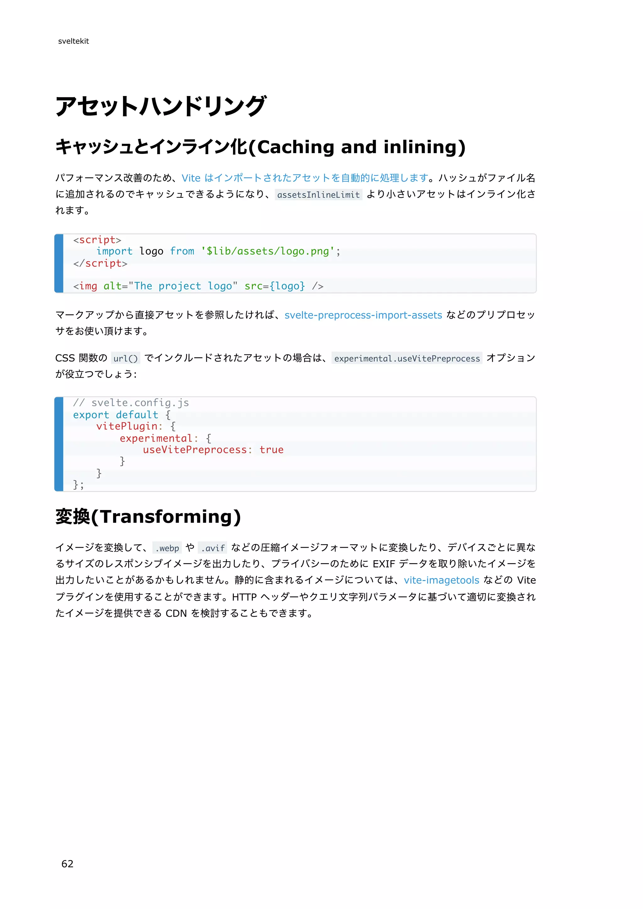 アセットハンドリング
キャッシュとインライン化(Caching and inlining)
パフォーマンス改善のため、Vite はインポートされたアセットを自動的に処理します。ハッシュがファイル名
に追加されるのでキャッシュできるようになり、assetsInlineLimit より小さいアセットはインライン化さ
れます。
マークアップから直接アセットを参照したければ、svelte-preprocess-import-assets などのプリプロセッ
サをお使い頂けます。
CSS 関数の url() でインクルードされたアセットの場合は、experimental.useVitePreprocess オプション
が役立つでしょう:
変換(Transforming)
イメージを変換して、.webp や .avif などの圧縮イメージフォーマットに変換したり、デバイスごとに異な
るサイズのレスポンシブイメージを出力したり、プライバシーのために EXIF データを取り除いたイメージを
出力したいことがあるかもしれません。静的に含まれるイメージについては、vite-imagetools などの Vite
プラグインを使用することができます。HTTP ヘッダーやクエリ文字列パラメータに基づいて適切に変換され
たイメージを提供できる CDN を検討することもできます。
<script>
import logo from '$lib/assets/logo.png';
</script>
<img alt="The project logo" src={logo} />
// svelte.config.js
export default {
vitePlugin: {
experimental: {
useVitePreprocess: true
}
}
};
sveltekit
62
 