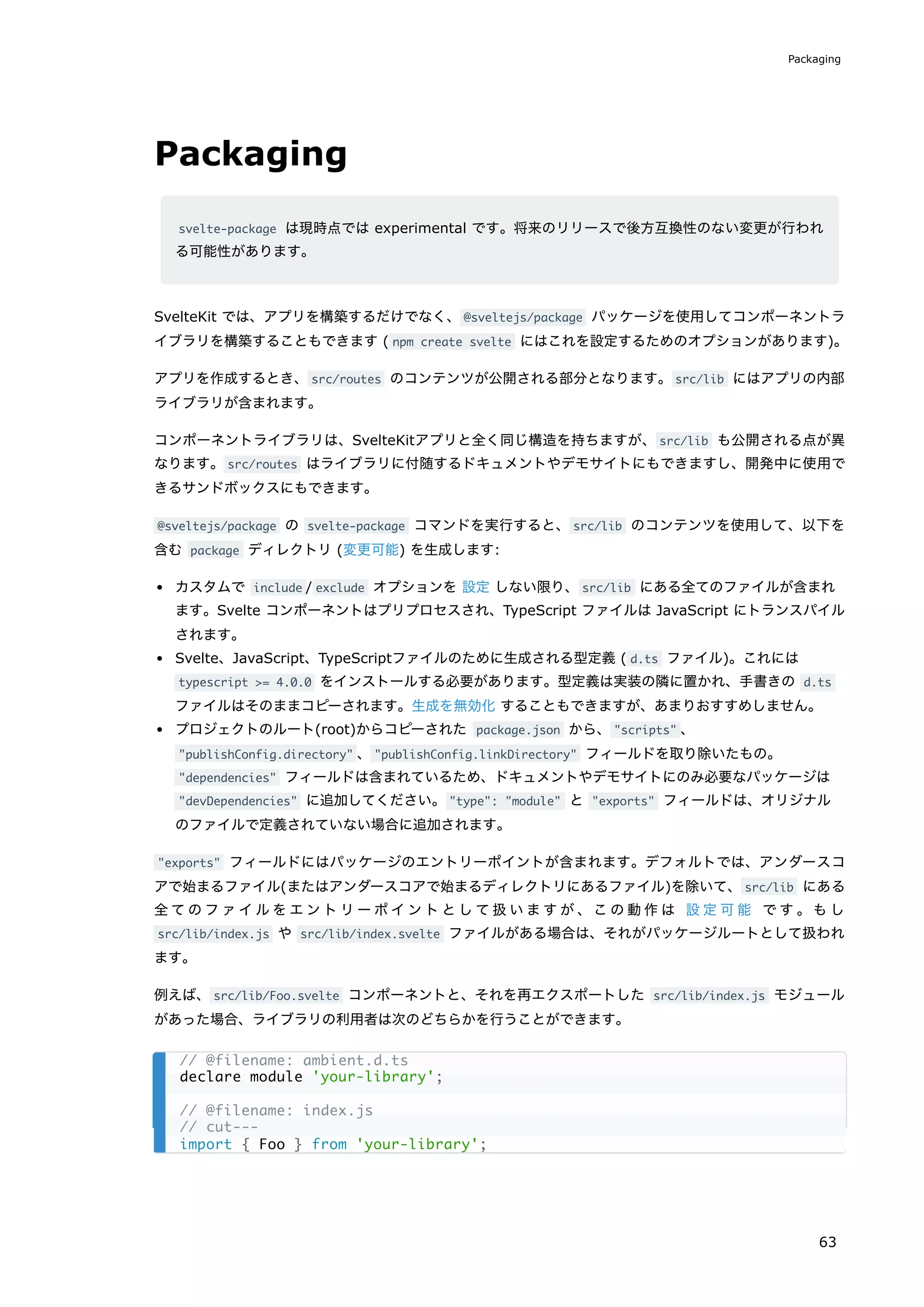 Packaging
svelte-package は現時点では experimental です。将来のリリースで後方互換性のない変更が行われ
る可能性があります。
SvelteKit では、アプリを構築するだけでなく、@sveltejs/package パッケージを使用してコンポーネントラ
イブラリを構築することもできます ( npm create svelte にはこれを設定するためのオプションがあります)。
アプリを作成するとき、src/routes のコンテンツが公開される部分となります。src/lib にはアプリの内部
ライブラリが含まれます。
コンポーネントライブラリは、SvelteKitアプリと全く同じ構造を持ちますが、src/lib も公開される点が異
なります。src/routes はライブラリに付随するドキュメントやデモサイトにもできますし、開発中に使用で
きるサンドボックスにもできます。
@sveltejs/package の svelte-package コマンドを実行すると、src/lib のコンテンツを使用して、以下を
含む package ディレクトリ (変更可能) を生成します:
カスタムで include / exclude オプションを 設定 しない限り、src/lib にある全てのファイルが含まれ
ます。Svelte コンポーネントはプリプロセスされ、TypeScript ファイルは JavaScript にトランスパイル
されます。
Svelte、JavaScript、TypeScriptファイルのために生成される型定義 ( d.ts ファイル)。これには
typescript >= 4.0.0 をインストールする必要があります。型定義は実装の隣に置かれ、手書きの d.ts
ファイルはそのままコピーされます。生成を無効化 することもできますが、あまりおすすめしません。
プロジェクトのルート(root)からコピーされた package.json から、"scripts" 、
"publishConfig.directory" 、"publishConfig.linkDirectory" フィールドを取り除いたもの。
"dependencies" フィールドは含まれているため、ドキュメントやデモサイトにのみ必要なパッケージは
"devDependencies" に追加してください。"type": "module" と "exports" フィールドは、オリジナル
のファイルで定義されていない場合に追加されます。
"exports" フィールドにはパッケージのエントリーポイントが含まれます。デフォルトでは、アンダースコ
アで始まるファイル(またはアンダースコアで始まるディレクトリにあるファイル)を除いて、src/lib にある
全てのファイルをエントリーポイントとして扱いますが、この動作は 設定可能 です。もし
src/lib/index.js や src/lib/index.svelte ファイルがある場合は、それがパッケージルートとして扱われ
ます。
例えば、src/lib/Foo.svelte コンポーネントと、それを再エクスポートした src/lib/index.js モジュール
があった場合、ライブラリの利用者は次のどちらかを行うことができます。
// @filename: ambient.d.ts
declare module 'your-library';
// @filename: index.js
// cut---
import { Foo } from 'your-library';
Packaging
63
 
