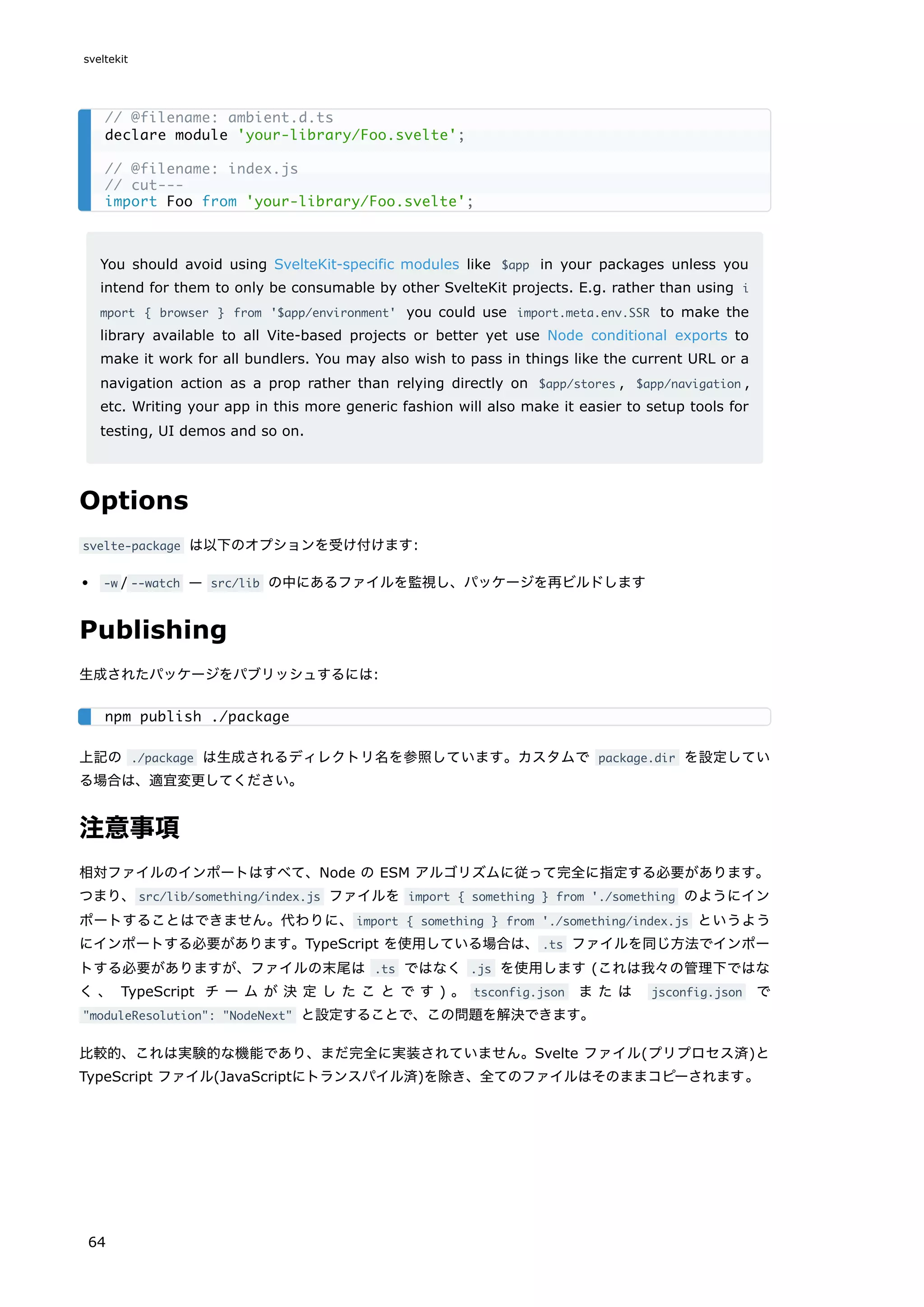 You should avoid using SvelteKit-specific modules like $app in your packages unless you
intend for them to only be consumable by other SvelteKit projects. E.g. rather than using i
mport { browser } from '$app/environment' you could use import.meta.env.SSR to make the
library available to all Vite-based projects or better yet use Node conditional exports to
make it work for all bundlers. You may also wish to pass in things like the current URL or a
navigation action as a prop rather than relying directly on $app/stores , $app/navigation ,
etc. Writing your app in this more generic fashion will also make it easier to setup tools for
testing, UI demos and so on.
Options
svelte-package は以下のオプションを受け付けます:
-w / --watch — src/lib の中にあるファイルを監視し、パッケージを再ビルドします
Publishing
生成されたパッケージをパブリッシュするには:
上記の ./package は生成されるディレクトリ名を参照しています。カスタムで package.dir を設定してい
る場合は、適宜変更してください。
注意事項
相対ファイルのインポートはすべて、Node の ESM アルゴリズムに従って完全に指定する必要があります。
つまり、src/lib/something/index.js ファイルを import { something } from './something のようにイン
ポートすることはできません。代わりに、import { something } from './something/index.js というよう
にインポートする必要があります。TypeScript を使用している場合は、.ts ファイルを同じ方法でインポー
トする必要がありますが、ファイルの末尾は .ts ではなく .js を使用します (これは我々の管理下ではな
く 、 TypeScript チ ー ム が 決 定 し た こ と で す ) 。 tsconfig.json ま た は jsconfig.json で
"moduleResolution": "NodeNext" と設定することで、この問題を解決できます。
比較的、これは実験的な機能であり、まだ完全に実装されていません。Svelte ファイル(プリプロセス済)と
TypeScript ファイル(JavaScriptにトランスパイル済)を除き、全てのファイルはそのままコピーされます。
// @filename: ambient.d.ts
declare module 'your-library/Foo.svelte';
// @filename: index.js
// cut---
import Foo from 'your-library/Foo.svelte';
npm publish ./package
sveltekit
64
 