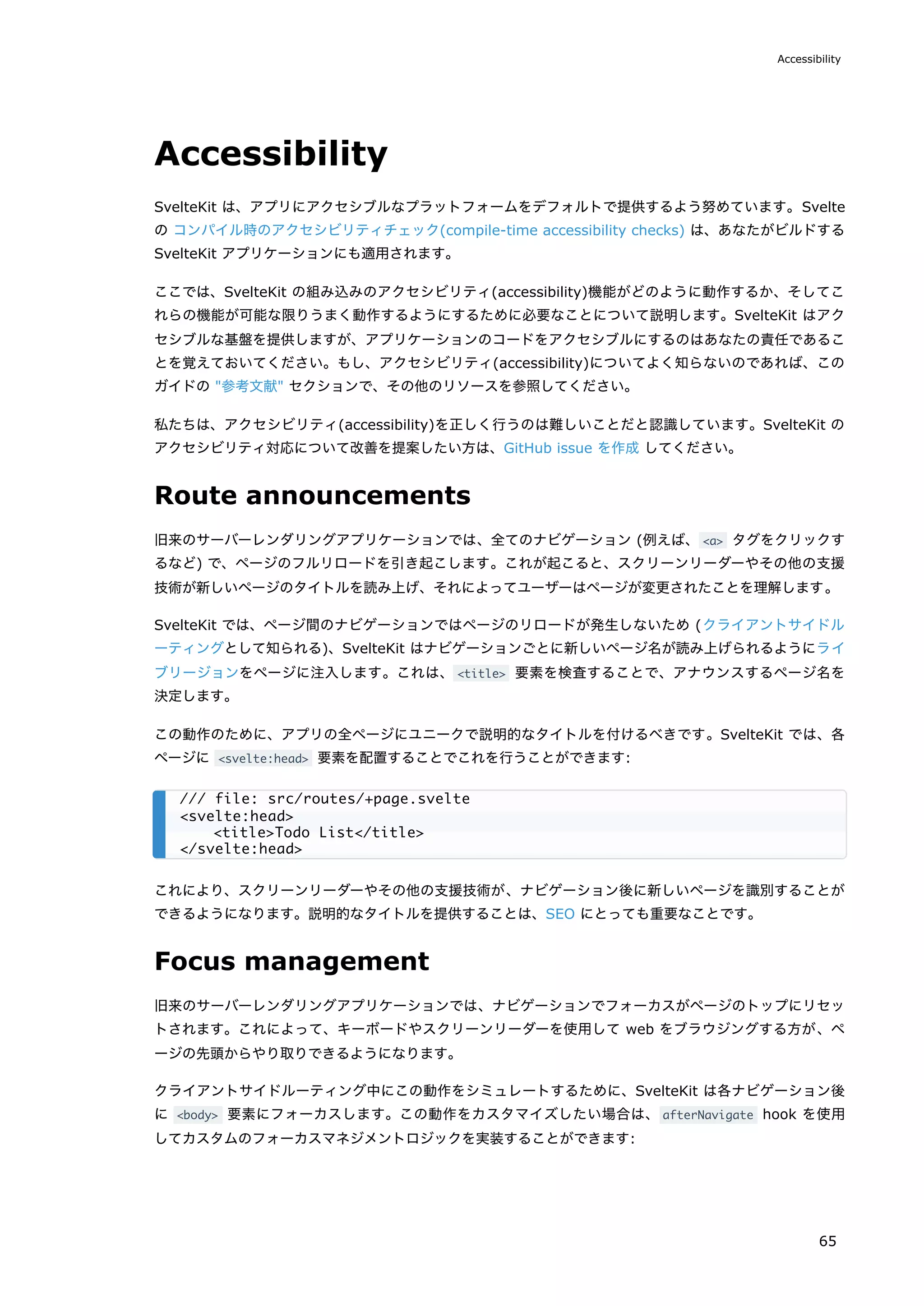 Accessibility
SvelteKit は、アプリにアクセシブルなプラットフォームをデフォルトで提供するよう努めています。Svelte
の コンパイル時のアクセシビリティチェック(compile-time accessibility checks) は、あなたがビルドする
SvelteKit アプリケーションにも適用されます。
ここでは、SvelteKit の組み込みのアクセシビリティ(accessibility)機能がどのように動作するか、そしてこ
れらの機能が可能な限りうまく動作するようにするために必要なことについて説明します。SvelteKit はアク
セシブルな基盤を提供しますが、アプリケーションのコードをアクセシブルにするのはあなたの責任であるこ
とを覚えておいてください。もし、アクセシビリティ(accessibility)についてよく知らないのであれば、この
ガイドの "参考文献" セクションで、その他のリソースを参照してください。
私たちは、アクセシビリティ(accessibility)を正しく行うのは難しいことだと認識しています。SvelteKit の
アクセシビリティ対応について改善を提案したい方は、GitHub issue を作成 してください。
Route announcements
旧来のサーバーレンダリングアプリケーションでは、全てのナビゲーション (例えば、<a> タグをクリックす
るなど) で、ページのフルリロードを引き起こします。これが起こると、スクリーンリーダーやその他の支援
技術が新しいページのタイトルを読み上げ、それによってユーザーはページが変更されたことを理解します。
SvelteKit では、ページ間のナビゲーションではページのリロードが発生しないため (クライアントサイドル
ーティングとして知られる)、SvelteKit はナビゲーションごとに新しいページ名が読み上げられるようにライ
ブリージョンをページに注入します。これは、<title> 要素を検査することで、アナウンスするページ名を
決定します。
この動作のために、アプリの全ページにユニークで説明的なタイトルを付けるべきです。SvelteKit では、各
ページに <svelte:head> 要素を配置することでこれを行うことができます:
これにより、スクリーンリーダーやその他の支援技術が、ナビゲーション後に新しいページを識別することが
できるようになります。説明的なタイトルを提供することは、SEO にとっても重要なことです。
Focus management
旧来のサーバーレンダリングアプリケーションでは、ナビゲーションでフォーカスがページのトップにリセッ
トされます。これによって、キーボードやスクリーンリーダーを使用して web をブラウジングする方が、ペ
ージの先頭からやり取りできるようになります。
クライアントサイドルーティング中にこの動作をシミュレートするために、SvelteKit は各ナビゲーション後
に <body> 要素にフォーカスします。この動作をカスタマイズしたい場合は、afterNavigate hook を使用
してカスタムのフォーカスマネジメントロジックを実装することができます:
/// file: src/routes/+page.svelte
<svelte:head>
<title>Todo List</title>
</svelte:head>
Accessibility
65
 