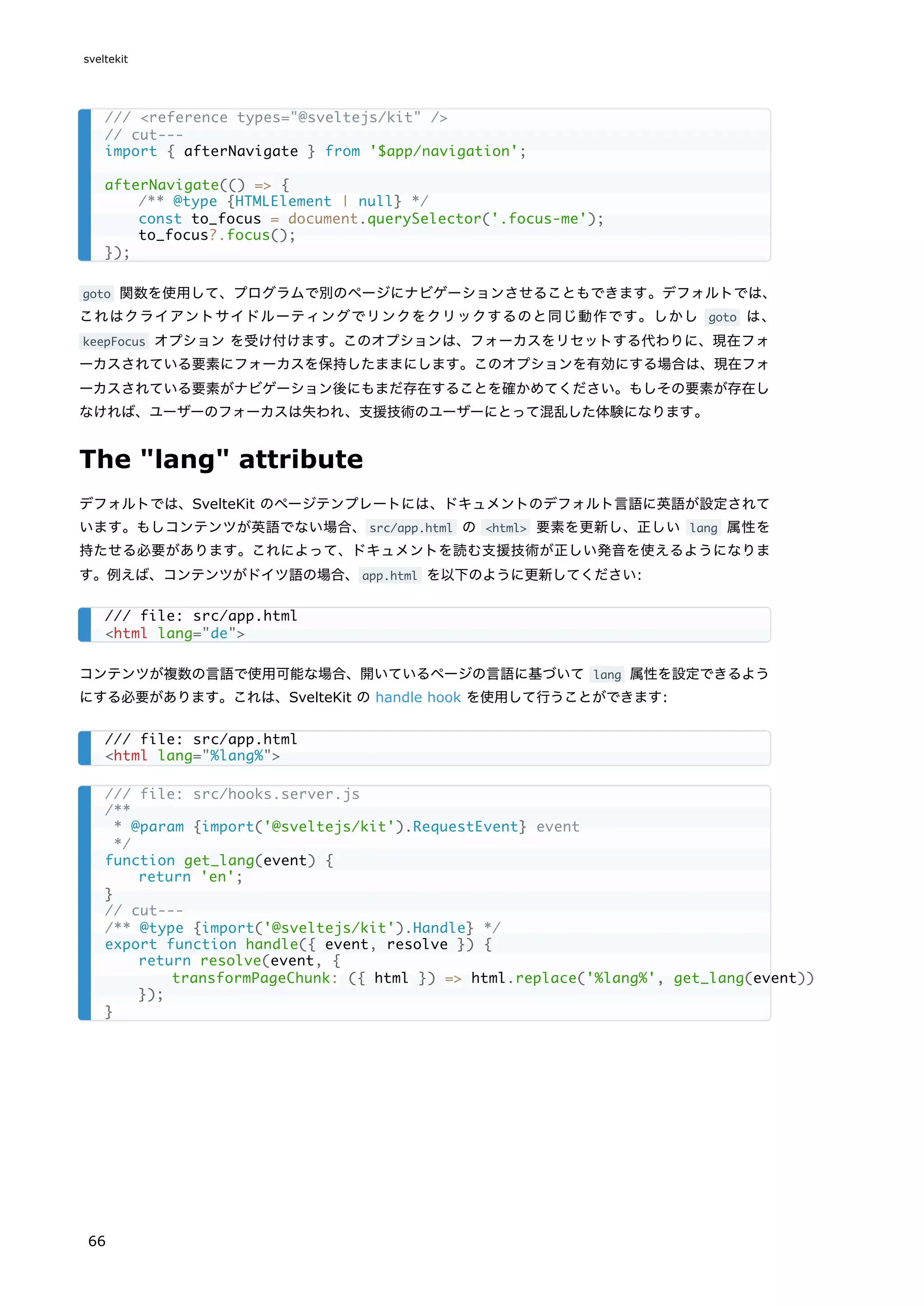 goto 関数を使用して、プログラムで別のページにナビゲーションさせることもできます。デフォルトでは、
これはクライアントサイドルーティングでリンクをクリックするのと同じ動作です。しかし goto は、
keepFocus オプション を受け付けます。このオプションは、フォーカスをリセットする代わりに、現在フォ
ーカスされている要素にフォーカスを保持したままにします。このオプションを有効にする場合は、現在フォ
ーカスされている要素がナビゲーション後にもまだ存在することを確かめてください。もしその要素が存在し
なければ、ユーザーのフォーカスは失われ、支援技術のユーザーにとって混乱した体験になります。
The "lang" attribute
デフォルトでは、SvelteKit のページテンプレートには、ドキュメントのデフォルト言語に英語が設定されて
います。もしコンテンツが英語でない場合、src/app.html の <html> 要素を更新し、正しい lang 属性を
持たせる必要があります。これによって、ドキュメントを読む支援技術が正しい発音を使えるようになりま
す。例えば、コンテンツがドイツ語の場合、app.html を以下のように更新してください:
コンテンツが複数の言語で使用可能な場合、開いているページの言語に基づいて lang 属性を設定できるよう
にする必要があります。これは、SvelteKit の handle hook を使用して行うことができます:
/// <reference types="@sveltejs/kit" />
// cut---
import { afterNavigate } from '$app/navigation';
afterNavigate(() => {
/** @type {HTMLElement | null} */
const to_focus = document.querySelector('.focus-me');
to_focus?.focus();
});
/// file: src/app.html
<html lang="de">
/// file: src/app.html
<html lang="%lang%">
/// file: src/hooks.server.js
/**
* @param {import('@sveltejs/kit').RequestEvent} event
*/
function get_lang(event) {
return 'en';
}
// cut---
/** @type {import('@sveltejs/kit').Handle} */
export function handle({ event, resolve }) {
return resolve(event, {
transformPageChunk: ({ html }) => html.replace('%lang%', get_lang(event))
});
}
sveltekit
66
 