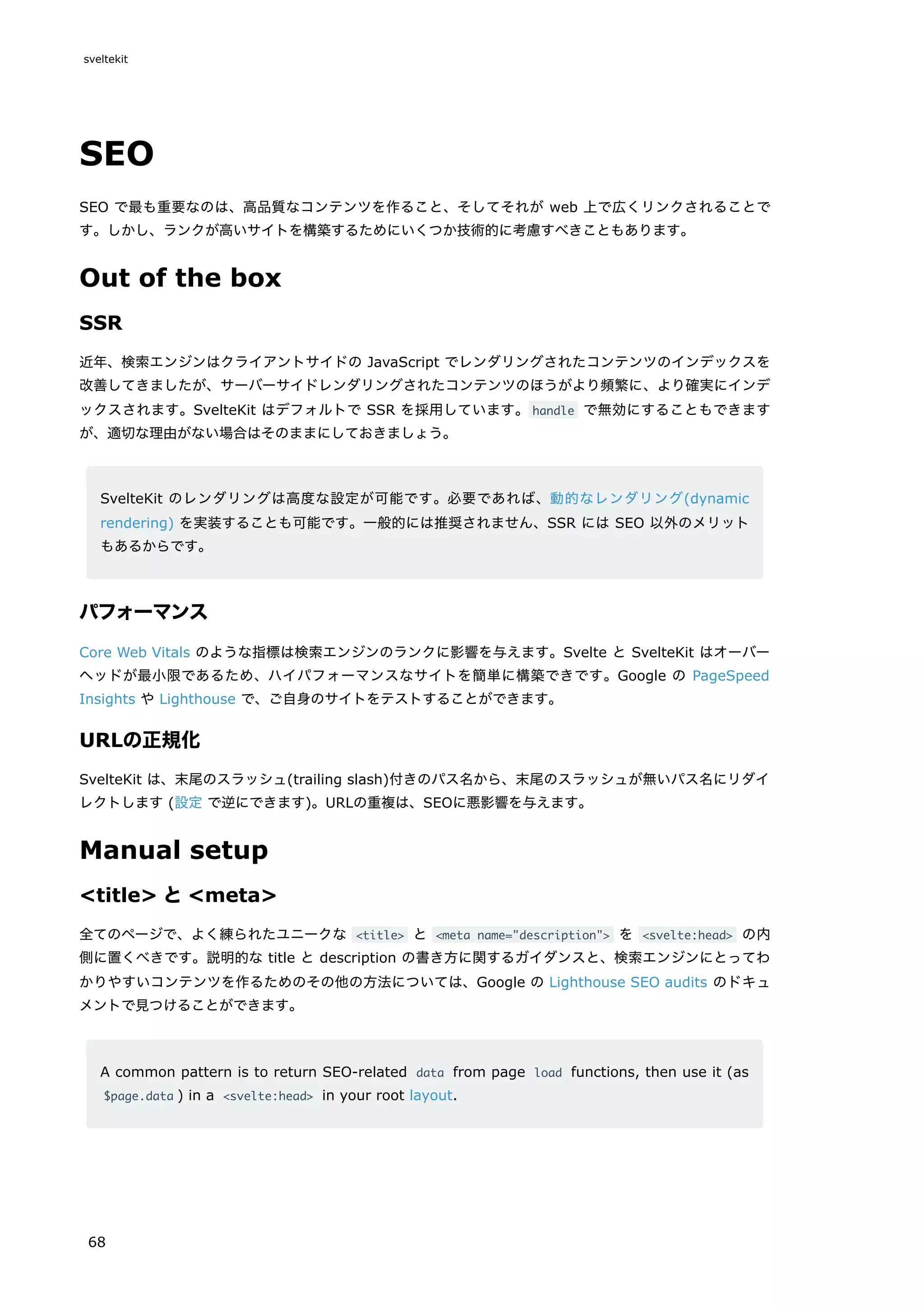 SEO
SEO で最も重要なのは、高品質なコンテンツを作ること、そしてそれが web 上で広くリンクされることで
す。しかし、ランクが高いサイトを構築するためにいくつか技術的に考慮すべきこともあります。
Out of the box
SSR
近年、検索エンジンはクライアントサイドの JavaScript でレンダリングされたコンテンツのインデックスを
改善してきましたが、サーバーサイドレンダリングされたコンテンツのほうがより頻繁に、より確実にインデ
ックスされます。SvelteKit はデフォルトで SSR を採用しています。handle で無効にすることもできます
が、適切な理由がない場合はそのままにしておきましょう。
SvelteKit のレンダリングは高度な設定が可能です。必要であれば、動的なレンダリング(dynamic
rendering) を実装することも可能です。一般的には推奨されません、SSR には SEO 以外のメリット
もあるからです。
パフォーマンス
Core Web Vitals のような指標は検索エンジンのランクに影響を与えます。Svelte と SvelteKit はオーバー
ヘッドが最小限であるため、ハイパフォーマンスなサイトを簡単に構築できです。Google の PageSpeed
Insights や Lighthouse で、ご自身のサイトをテストすることができます。
URLの正規化
SvelteKit は、末尾のスラッシュ(trailing slash)付きのパス名から、末尾のスラッシュが無いパス名にリダイ
レクトします (設定 で逆にできます)。URLの重複は、SEOに悪影響を与えます。
Manual setup
<title> と<meta>
全てのページで、よく練られたユニークな <title> と <meta name="description"> を <svelte:head> の内
側に置くべきです。説明的な title と description の書き方に関するガイダンスと、検索エンジンにとってわ
かりやすいコンテンツを作るためのその他の方法については、Google の Lighthouse SEO audits のドキュ
メントで見つけることができます。
A common pattern is to return SEO-related data from page load functions, then use it (as
$page.data ) in a <svelte:head> in your root layout.
sveltekit
68
 