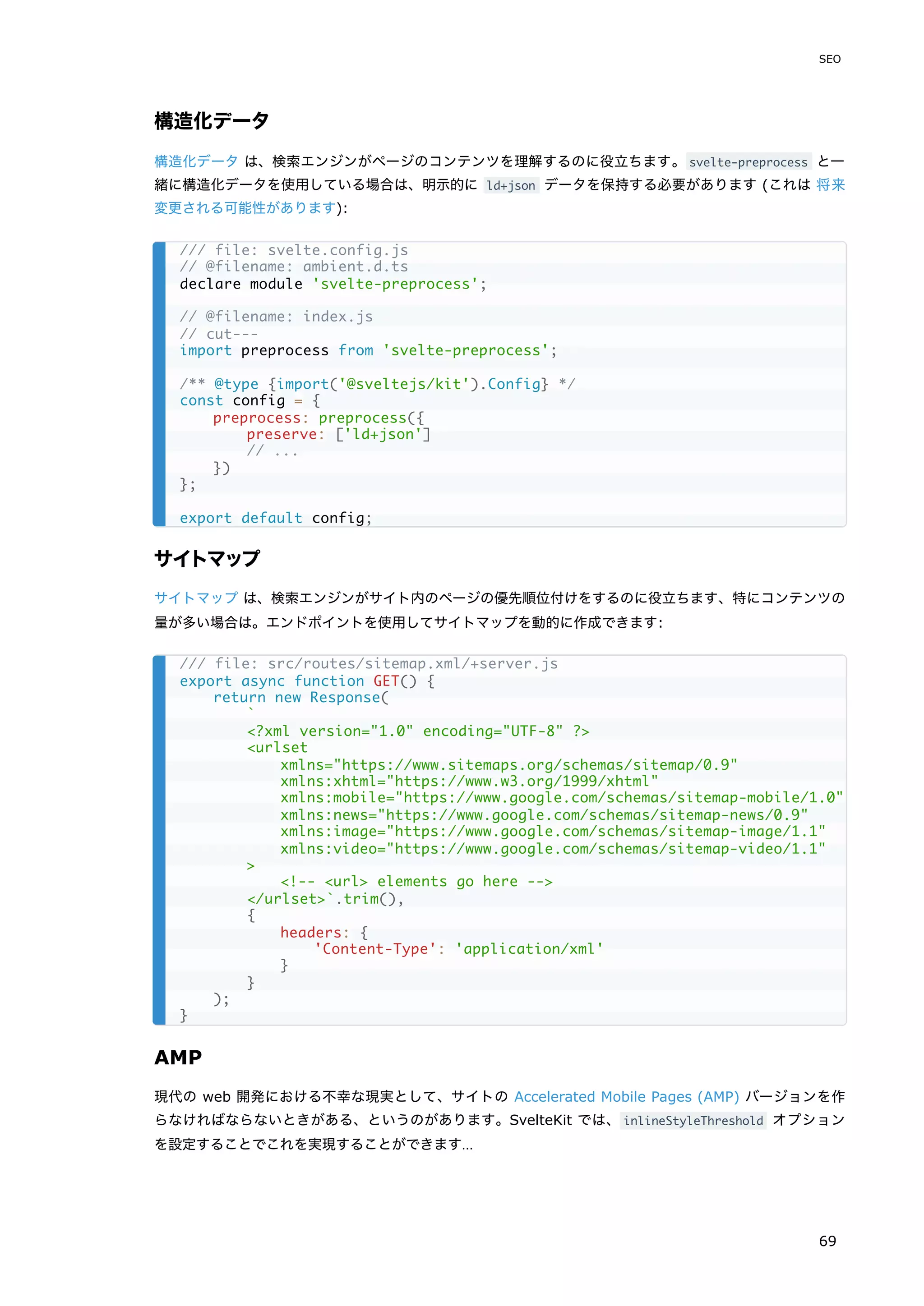 構造化データ
構造化データ は、検索エンジンがページのコンテンツを理解するのに役立ちます。svelte-preprocess と一
緒に構造化データを使用している場合は、明示的に ld+json データを保持する必要があります (これは 将来
変更される可能性があります):
サイトマップ
サイトマップ は、検索エンジンがサイト内のページの優先順位付けをするのに役立ちます、特にコンテンツの
量が多い場合は。エンドポイントを使用してサイトマップを動的に作成できます:
AMP
現代の web 開発における不幸な現実として、サイトの Accelerated Mobile Pages (AMP) バージョンを作
らなければならないときがある、というのがあります。SvelteKit では、inlineStyleThreshold オプション
を設定することでこれを実現することができます…
/// file: svelte.config.js
// @filename: ambient.d.ts
declare module 'svelte-preprocess';
// @filename: index.js
// cut---
import preprocess from 'svelte-preprocess';
/** @type {import('@sveltejs/kit').Config} */
const config = {
preprocess: preprocess({
preserve: ['ld+json']
// ...
})
};
export default config;
/// file: src/routes/sitemap.xml/+server.js
export async function GET() {
return new Response(
`
<?xml version="1.0" encoding="UTF-8" ?>
<urlset
xmlns="https://www.sitemaps.org/schemas/sitemap/0.9"
xmlns:xhtml="https://www.w3.org/1999/xhtml"
xmlns:mobile="https://www.google.com/schemas/sitemap-mobile/1.0"
xmlns:news="https://www.google.com/schemas/sitemap-news/0.9"
xmlns:image="https://www.google.com/schemas/sitemap-image/1.1"
xmlns:video="https://www.google.com/schemas/sitemap-video/1.1"
>
<!-- <url> elements go here -->
</urlset>`.trim(),
{
headers: {
'Content-Type': 'application/xml'
}
}
);
}
SEO
69
 