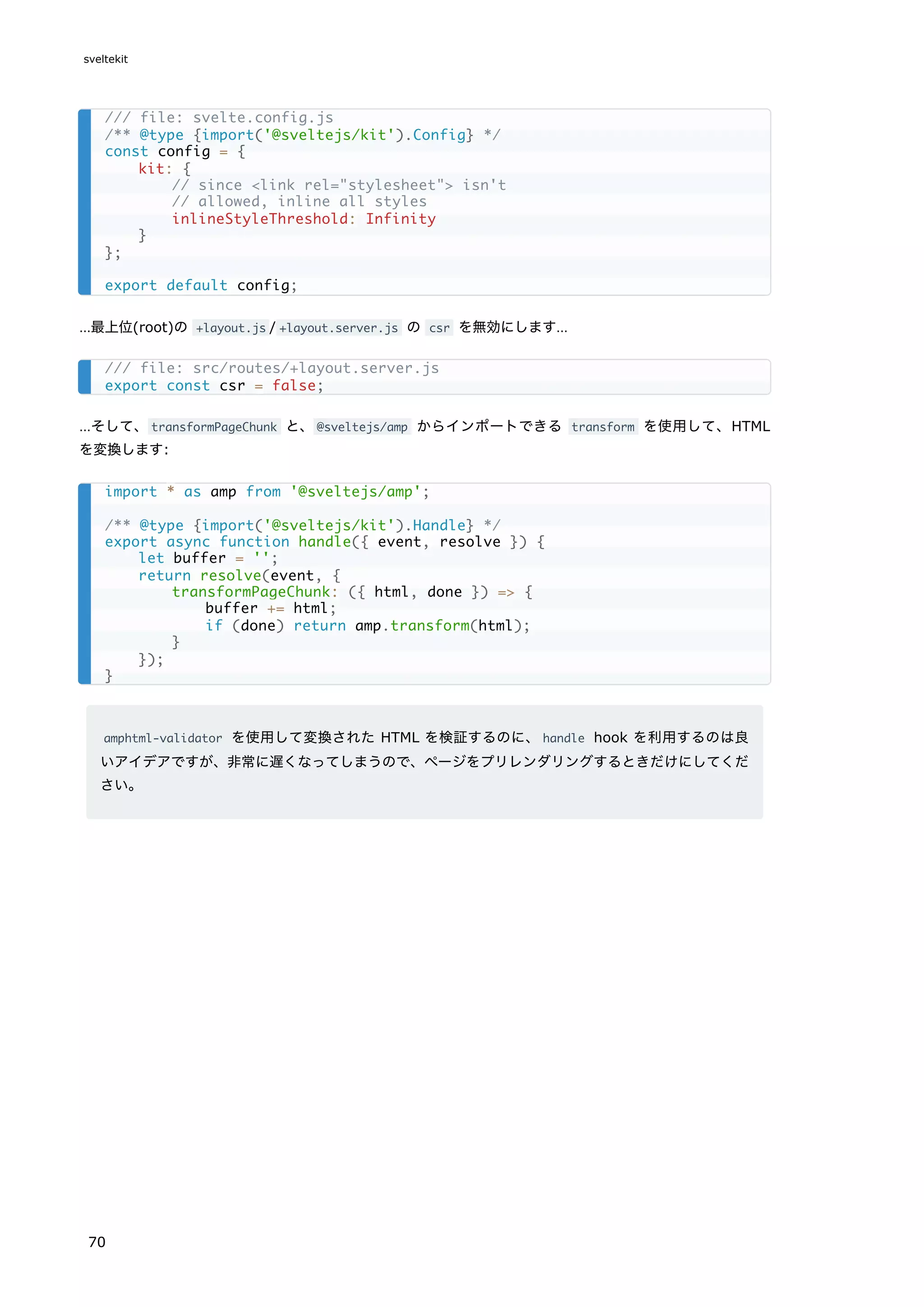 …最上位(root)の +layout.js / +layout.server.js の csr を無効にします…
…そして、transformPageChunk と、@sveltejs/amp からインポートできる transform を使用して、HTML
を変換します:
amphtml-validator を使用して変換された HTML を検証するのに、handle hook を利用するのは良
いアイデアですが、非常に遅くなってしまうので、ページをプリレンダリングするときだけにしてくだ
さい。
/// file: svelte.config.js
/** @type {import('@sveltejs/kit').Config} */
const config = {
kit: {
// since <link rel="stylesheet"> isn't
// allowed, inline all styles
inlineStyleThreshold: Infinity
}
};
export default config;
/// file: src/routes/+layout.server.js
export const csr = false;
import * as amp from '@sveltejs/amp';
/** @type {import('@sveltejs/kit').Handle} */
export async function handle({ event, resolve }) {
let buffer = '';
return resolve(event, {
transformPageChunk: ({ html, done }) => {
buffer += html;
if (done) return amp.transform(html);
}
});
}
sveltekit
70
 