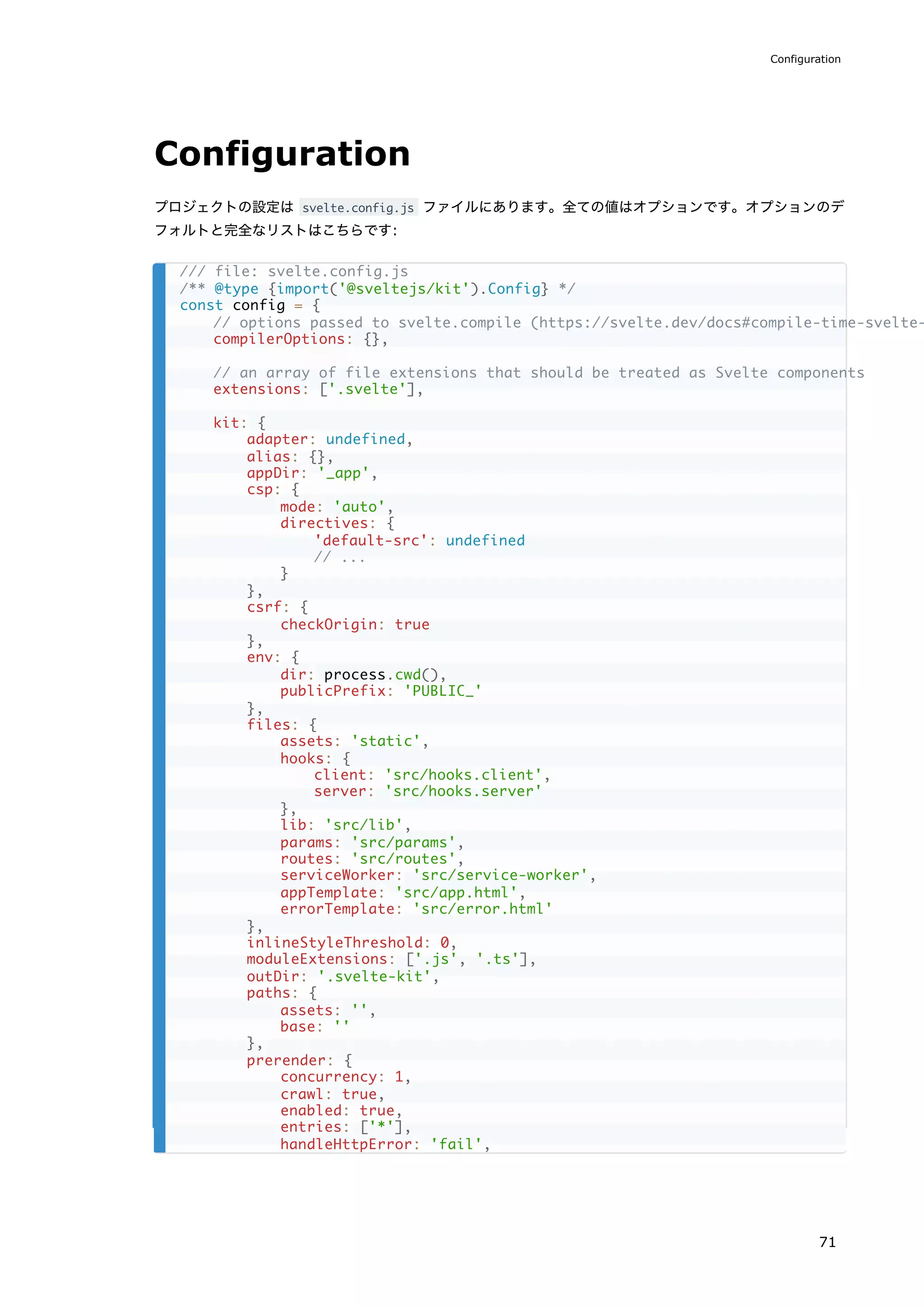 Configuration
プロジェクトの設定は svelte.config.js ファイルにあります。全ての値はオプションです。オプションのデ
フォルトと完全なリストはこちらです:
/// file: svelte.config.js
/** @type {import('@sveltejs/kit').Config} */
const config = {
// options passed to svelte.compile (https://svelte.dev/docs#compile-time-svelte-
compilerOptions: {},
// an array of file extensions that should be treated as Svelte components
extensions: ['.svelte'],
kit: {
adapter: undefined,
alias: {},
appDir: '_app',
csp: {
mode: 'auto',
directives: {
'default-src': undefined
// ...
}
},
csrf: {
checkOrigin: true
},
env: {
dir: process.cwd(),
publicPrefix: 'PUBLIC_'
},
files: {
assets: 'static',
hooks: {
client: 'src/hooks.client',
server: 'src/hooks.server'
},
lib: 'src/lib',
params: 'src/params',
routes: 'src/routes',
serviceWorker: 'src/service-worker',
appTemplate: 'src/app.html',
errorTemplate: 'src/error.html'
},
inlineStyleThreshold: 0,
moduleExtensions: ['.js', '.ts'],
outDir: '.svelte-kit',
paths: {
assets: '',
base: ''
},
prerender: {
concurrency: 1,
crawl: true,
enabled: true,
entries: ['*'],
handleHttpError: 'fail',
Configuration
71
 