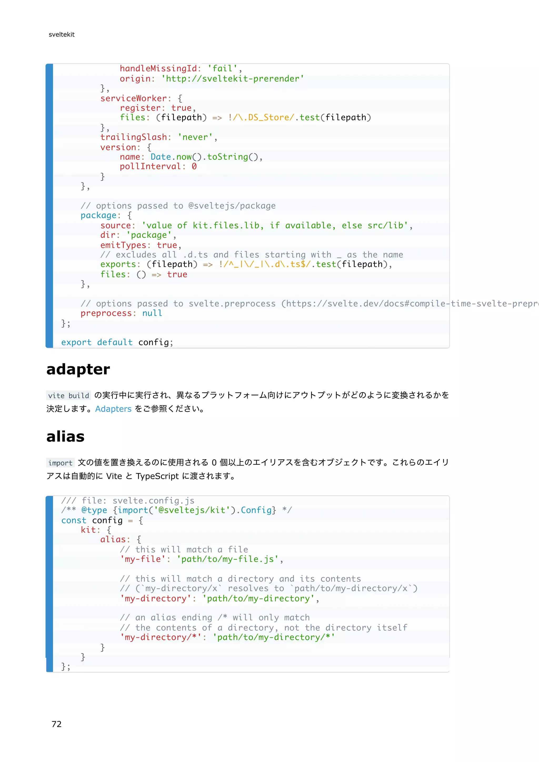 adapter
vite build の実行中に実行され、異なるプラットフォーム向けにアウトプットがどのように変換されるかを
決定します。Adapters をご参照ください。
alias
import 文の値を置き換えるのに使用される 0 個以上のエイリアスを含むオブジェクトです。これらのエイリ
アスは自動的に Vite と TypeScript に渡されます。
handleMissingId: 'fail',
origin: 'http://sveltekit-prerender'
},
serviceWorker: {
register: true,
files: (filepath) => !/.DS_Store/.test(filepath)
},
trailingSlash: 'never',
version: {
name: Date.now().toString(),
pollInterval: 0
}
},
// options passed to @sveltejs/package
package: {
source: 'value of kit.files.lib, if available, else src/lib',
dir: 'package',
emitTypes: true,
// excludes all .d.ts and files starting with _ as the name
exports: (filepath) => !/^_|/_|.d.ts$/.test(filepath),
files: () => true
},
// options passed to svelte.preprocess (https://svelte.dev/docs#compile-time-svelte-prepro
preprocess: null
};
export default config;
/// file: svelte.config.js
/** @type {import('@sveltejs/kit').Config} */
const config = {
kit: {
alias: {
// this will match a file
'my-file': 'path/to/my-file.js',
// this will match a directory and its contents
// (`my-directory/x` resolves to `path/to/my-directory/x`)
'my-directory': 'path/to/my-directory',
// an alias ending /* will only match
// the contents of a directory, not the directory itself
'my-directory/*': 'path/to/my-directory/*'
}
}
};
sveltekit
72
 
