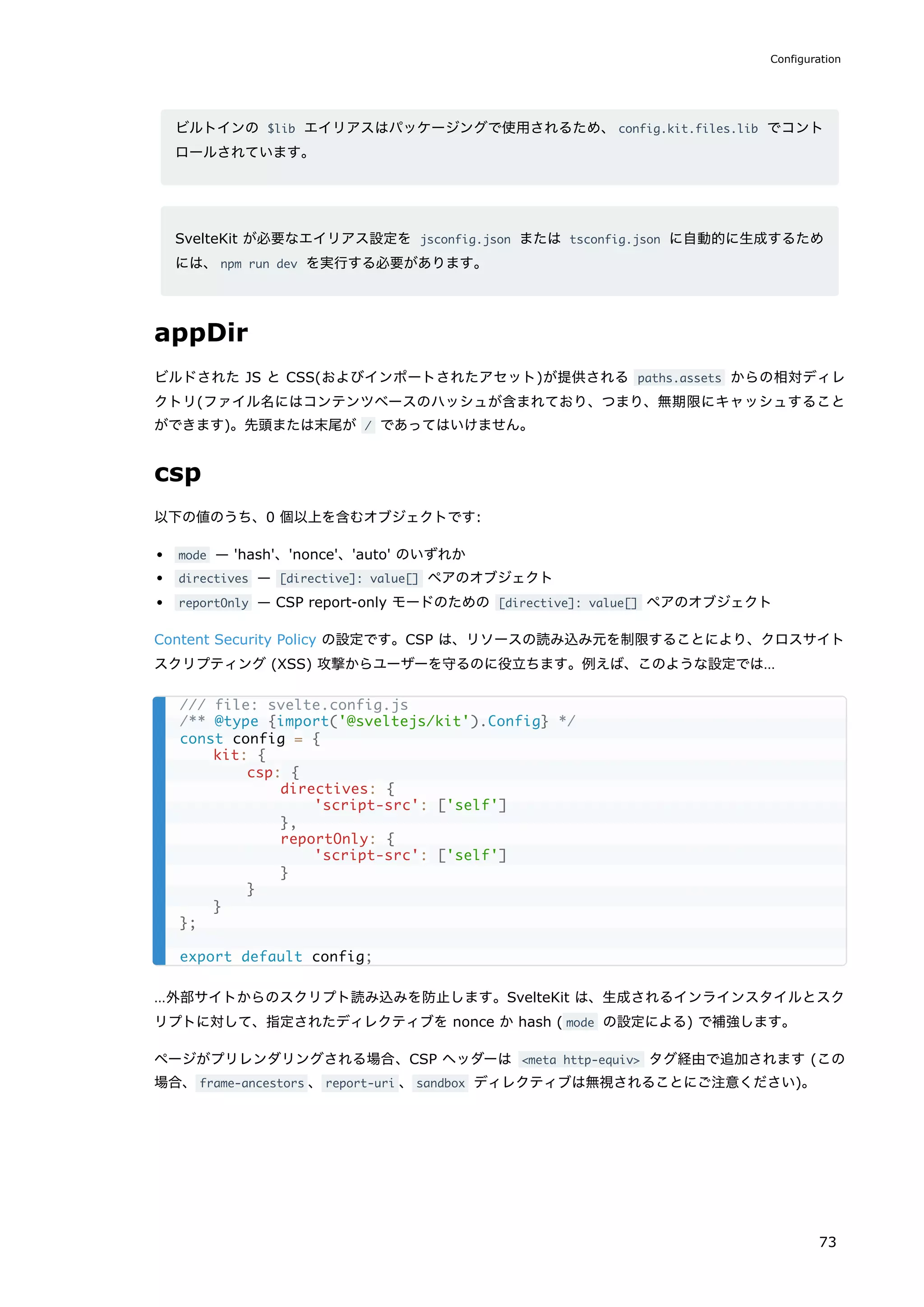 ビルトインの $lib エイリアスはパッケージングで使用されるため、config.kit.files.lib でコント
ロールされています。
SvelteKit が必要なエイリアス設定を jsconfig.json または tsconfig.json に自動的に生成するため
には、npm run dev を実行する必要があります。
appDir
ビルドされた JS と CSS(およびインポートされたアセット)が提供される paths.assets からの相対ディレ
クトリ(ファイル名にはコンテンツベースのハッシュが含まれており、つまり、無期限にキャッシュすること
ができます)。先頭または末尾が / であってはいけません。
csp
以下の値のうち、0 個以上を含むオブジェクトです:
mode — 'hash'、'nonce'、'auto' のいずれか
directives — [directive]: value[] ペアのオブジェクト
reportOnly — CSP report-only モードのための [directive]: value[] ペアのオブジェクト
Content Security Policy の設定です。CSP は、リソースの読み込み元を制限することにより、クロスサイト
スクリプティング (XSS) 攻撃からユーザーを守るのに役立ちます。例えば、このような設定では…
…外部サイトからのスクリプト読み込みを防止します。SvelteKit は、生成されるインラインスタイルとスク
リプトに対して、指定されたディレクティブを nonce か hash ( mode の設定による) で補強します。
ページがプリレンダリングされる場合、CSP ヘッダーは <meta http-equiv> タグ経由で追加されます (この
場合、frame-ancestors 、report-uri 、sandbox ディレクティブは無視されることにご注意ください)。
/// file: svelte.config.js
/** @type {import('@sveltejs/kit').Config} */
const config = {
kit: {
csp: {
directives: {
'script-src': ['self']
},
reportOnly: {
'script-src': ['self']
}
}
}
};
export default config;
Configuration
73
 