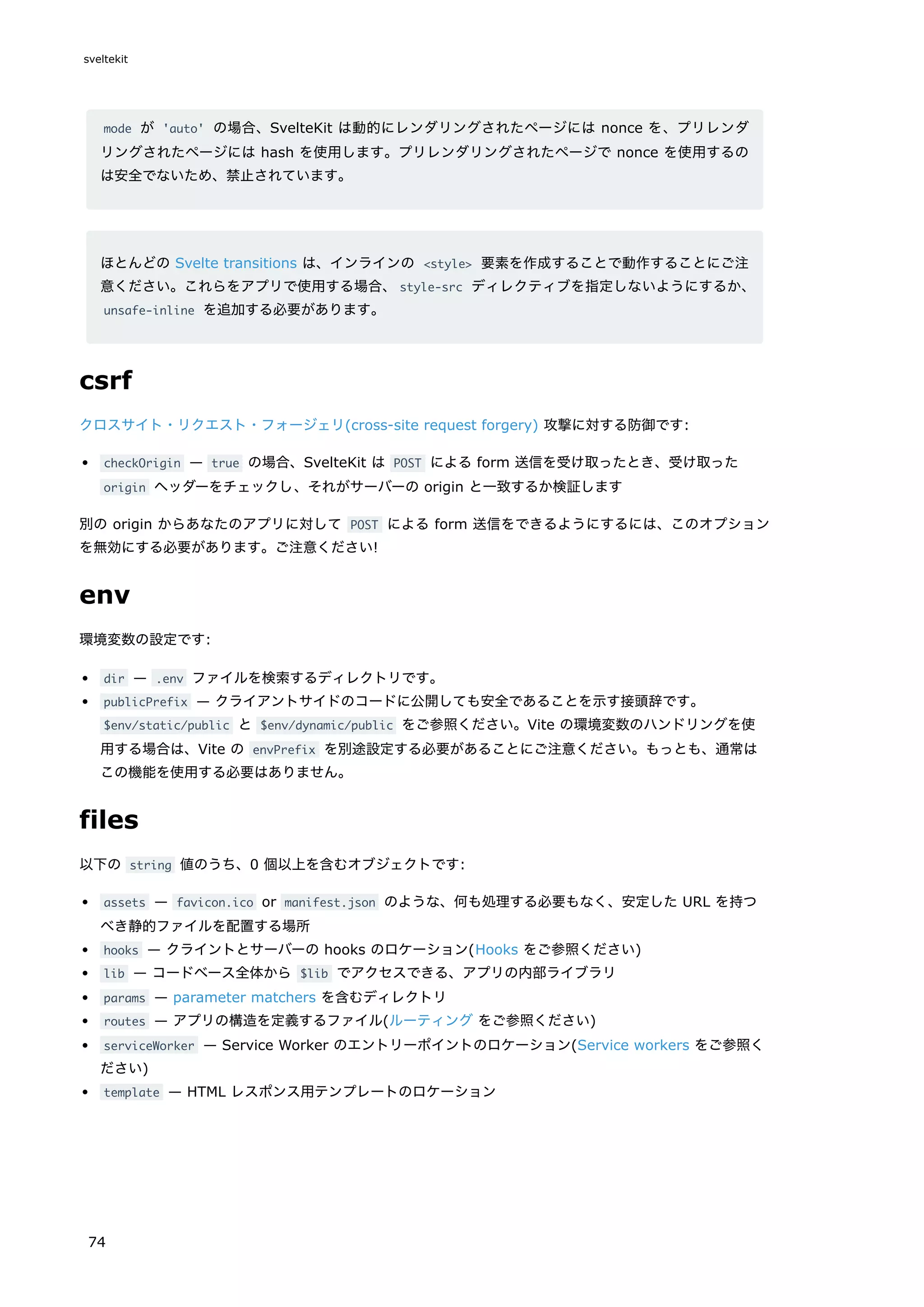 mode が 'auto' の場合、SvelteKit は動的にレンダリングされたページには nonce を、プリレンダ
リングされたページには hash を使用します。プリレンダリングされたページで nonce を使用するの
は安全でないため、禁止されています。
ほとんどの Svelte transitions は、インラインの <style> 要素を作成することで動作することにご注
意ください。これらをアプリで使用する場合、style-src ディレクティブを指定しないようにするか、
unsafe-inline を追加する必要があります。
csrf
クロスサイト・リクエスト・フォージェリ(cross-site request forgery) 攻撃に対する防御です:
checkOrigin — true の場合、SvelteKit は POST による form 送信を受け取ったとき、受け取った
origin ヘッダーをチェックし、それがサーバーの origin と一致するか検証します
別の origin からあなたのアプリに対して POST による form 送信をできるようにするには、このオプション
を無効にする必要があります。ご注意ください!
env
環境変数の設定です:
dir — .env ファイルを検索するディレクトリです。
publicPrefix — クライアントサイドのコードに公開しても安全であることを示す接頭辞です。
$env/static/public と $env/dynamic/public をご参照ください。Vite の環境変数のハンドリングを使
用する場合は、Vite の envPrefix を別途設定する必要があることにご注意ください。もっとも、通常は
この機能を使用する必要はありません。
files
以下の string 値のうち、0 個以上を含むオブジェクトです:
assets — favicon.ico or manifest.json のような、何も処理する必要もなく、安定した URL を持つ
べき静的ファイルを配置する場所
hooks — クライントとサーバーの hooks のロケーション(Hooks をご参照ください)
lib — コードベース全体から $lib でアクセスできる、アプリの内部ライブラリ
params — parameter matchers を含むディレクトリ
routes — アプリの構造を定義するファイル(ルーティング をご参照ください)
serviceWorker — Service Worker のエントリーポイントのロケーション(Service workers をご参照く
ださい)
template — HTML レスポンス用テンプレートのロケーション
sveltekit
74
 