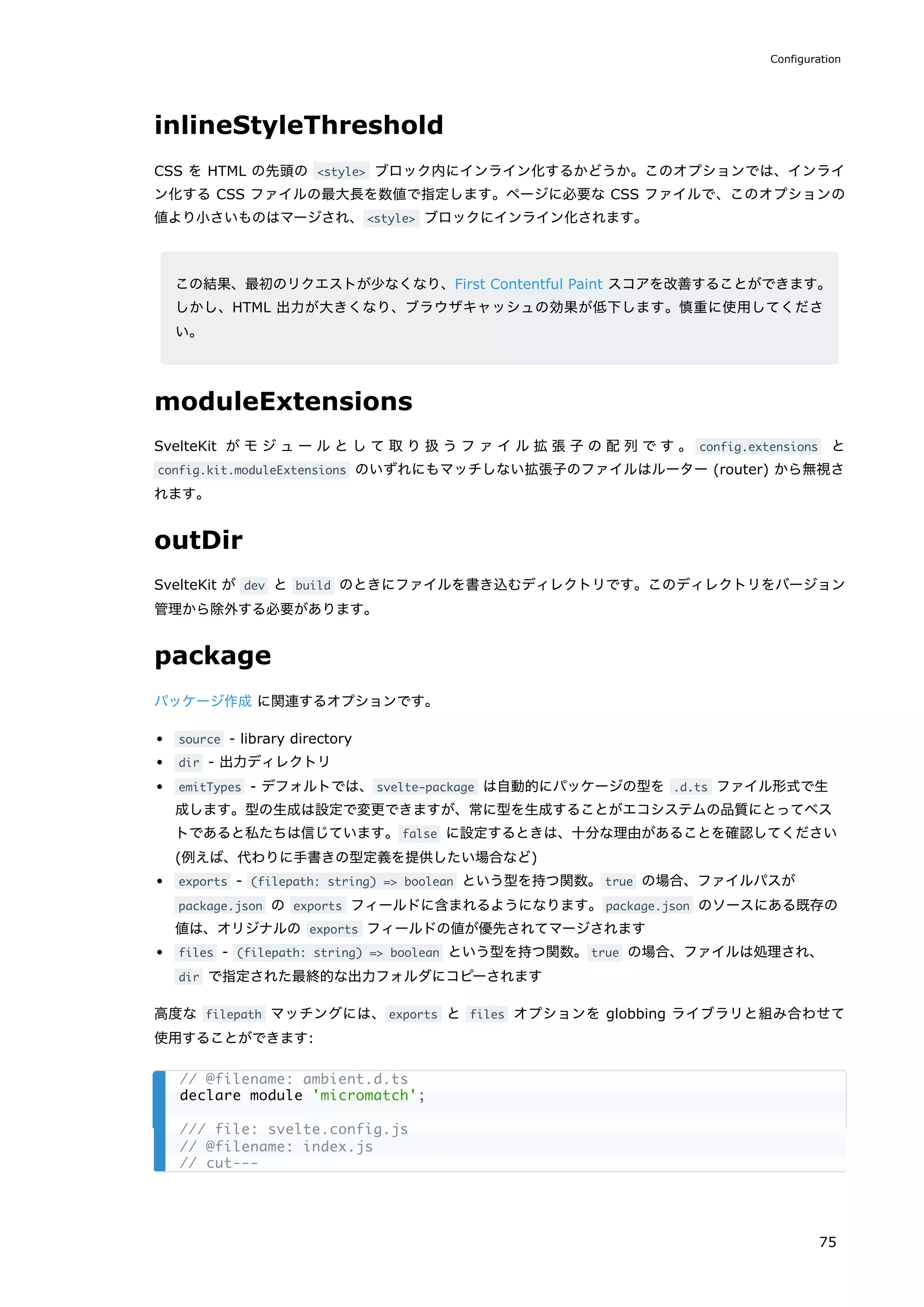 inlineStyleThreshold
CSS を HTML の先頭の <style> ブロック内にインライン化するかどうか。このオプションでは、インライ
ン化する CSS ファイルの最大長を数値で指定します。ページに必要な CSS ファイルで、このオプションの
値より小さいものはマージされ、<style> ブロックにインライン化されます。
この結果、最初のリクエストが少なくなり、First Contentful Paint スコアを改善することができます。
しかし、HTML 出力が大きくなり、ブラウザキャッシュの効果が低下します。慎重に使用してくださ
い。
moduleExtensions
SvelteKit がモジュールとして取り扱うファイル拡張子の配列です。 config.extensions と
config.kit.moduleExtensions のいずれにもマッチしない拡張子のファイルはルーター (router) から無視さ
れます。
outDir
SvelteKit が dev と build のときにファイルを書き込むディレクトリです。このディレクトリをバージョン
管理から除外する必要があります。
package
パッケージ作成 に関連するオプションです。
source - library directory
dir - 出力ディレクトリ
emitTypes - デフォルトでは、svelte-package は自動的にパッケージの型を .d.ts ファイル形式で生
成します。型の生成は設定で変更できますが、常に型を生成することがエコシステムの品質にとってベス
トであると私たちは信じています。false に設定するときは、十分な理由があることを確認してください
(例えば、代わりに手書きの型定義を提供したい場合など)
exports - (filepath: string) => boolean という型を持つ関数。true の場合、ファイルパスが
package.json の exports フィールドに含まれるようになります。package.json のソースにある既存の
値は、オリジナルの exports フィールドの値が優先されてマージされます
files - (filepath: string) => boolean という型を持つ関数。true の場合、ファイルは処理され、
dir で指定された最終的な出力フォルダにコピーされます
高度な filepath マッチングには、exports と files オプションを globbing ライブラリと組み合わせて
使用することができます:
// @filename: ambient.d.ts
declare module 'micromatch';
/// file: svelte.config.js
// @filename: index.js
// cut---
Configuration
75
 