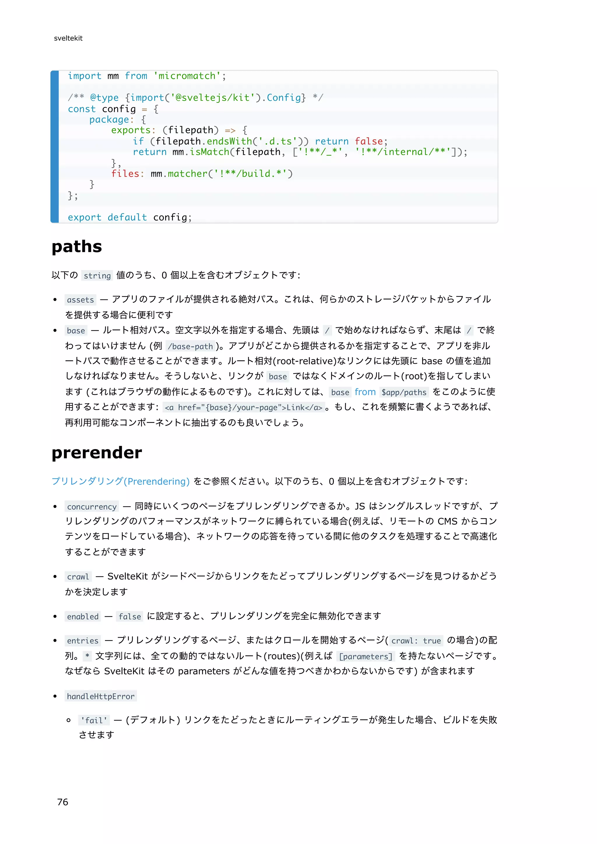 paths
以下の string 値のうち、0 個以上を含むオブジェクトです:
assets — アプリのファイルが提供される絶対パス。これは、何らかのストレージバケットからファイル
を提供する場合に便利です
base — ルート相対パス。空文字以外を指定する場合、先頭は / で始めなければならず、末尾は / で終
わってはいけません (例 /base-path )。アプリがどこから提供されるかを指定することで、アプリを非ル
ートパスで動作させることができます。ルート相対(root-relative)なリンクには先頭に base の値を追加
しなければなりません。そうしないと、リンクが base ではなくドメインのルート(root)を指してしまい
ます (これはブラウザの動作によるものです)。これに対しては、base from $app/paths をこのように使
用することができます: <a href="{base}/your-page">Link</a> 。もし、これを頻繁に書くようであれば、
再利用可能なコンポーネントに抽出するのも良いでしょう。
prerender
プリレンダリング(Prerendering) をご参照ください。以下のうち、0 個以上を含むオブジェクトです:
concurrency — 同時にいくつのページをプリレンダリングできるか。JS はシングルスレッドですが、プ
リレンダリングのパフォーマンスがネットワークに縛られている場合(例えば、リモートの CMS からコン
テンツをロードしている場合)、ネットワークの応答を待っている間に他のタスクを処理することで高速化
することができます
crawl — SvelteKit がシードページからリンクをたどってプリレンダリングするページを見つけるかどう
かを決定します
enabled — false に設定すると、プリレンダリングを完全に無効化できます
entries — プリレンダリングするページ、またはクロールを開始するページ( crawl: true の場合)の配
列。* 文字列には、全ての動的ではないルート(routes)(例えば [parameters] を持たないページです。
なぜなら SvelteKit はその parameters がどんな値を持つべきかわからないからです) が含まれます
handleHttpError
'fail' — (デフォルト) リンクをたどったときにルーティングエラーが発生した場合、ビルドを失敗
させます
import mm from 'micromatch';
/** @type {import('@sveltejs/kit').Config} */
const config = {
package: {
exports: (filepath) => {
if (filepath.endsWith('.d.ts')) return false;
return mm.isMatch(filepath, ['!**/_*', '!**/internal/**']);
},
files: mm.matcher('!**/build.*')
}
};
export default config;
sveltekit
76
 