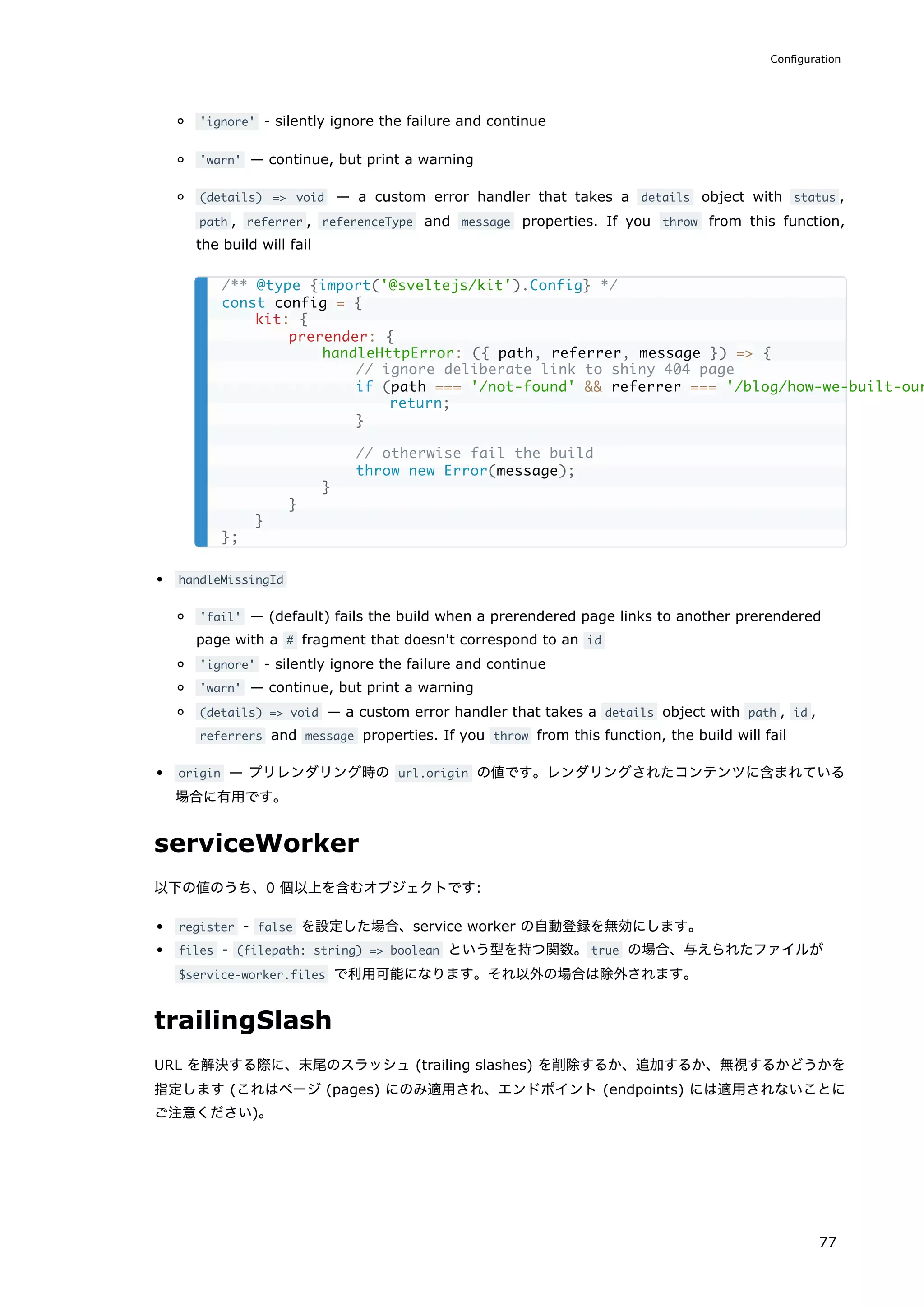 'ignore' - silently ignore the failure and continue
'warn' — continue, but print a warning
(details) => void — a custom error handler that takes a details object with status ,
path , referrer , referenceType and message properties. If you throw from this function,
the build will fail
handleMissingId
'fail' — (default) fails the build when a prerendered page links to another prerendered
page with a # fragment that doesn't correspond to an id
'ignore' - silently ignore the failure and continue
'warn' — continue, but print a warning
(details) => void — a custom error handler that takes a details object with path , id ,
referrers and message properties. If you throw from this function, the build will fail
origin — プリレンダリング時の url.origin の値です。レンダリングされたコンテンツに含まれている
場合に有用です。
serviceWorker
以下の値のうち、0 個以上を含むオブジェクトです:
register - false を設定した場合、service worker の自動登録を無効にします。
files - (filepath: string) => boolean という型を持つ関数。true の場合、与えられたファイルが
$service-worker.files で利用可能になります。それ以外の場合は除外されます。
trailingSlash
URL を解決する際に、末尾のスラッシュ (trailing slashes) を削除するか、追加するか、無視するかどうかを
指定します (これはページ (pages) にのみ適用され、エンドポイント (endpoints) には適用されないことに
ご注意ください)。
/** @type {import('@sveltejs/kit').Config} */
const config = {
kit: {
prerender: {
handleHttpError: ({ path, referrer, message }) => {
// ignore deliberate link to shiny 404 page
if (path === '/not-found' && referrer === '/blog/how-we-built-our
return;
}
// otherwise fail the build
throw new Error(message);
}
}
}
};
Configuration
77
 