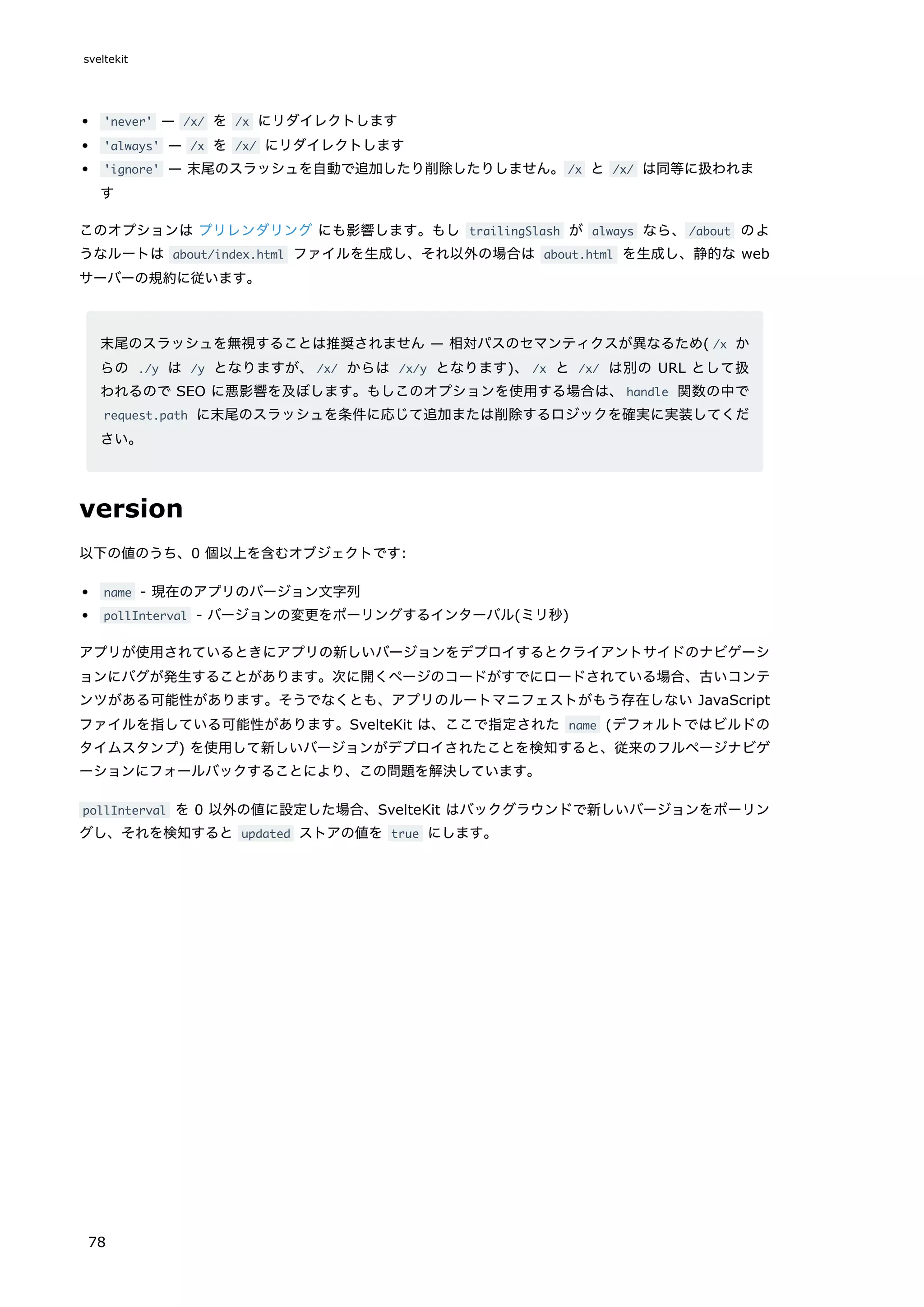 'never' — /x/ を /x にリダイレクトします
'always' — /x を /x/ にリダイレクトします
'ignore' — 末尾のスラッシュを自動で追加したり削除したりしません。/x と /x/ は同等に扱われま
す
このオプションは プリレンダリング にも影響します。もし trailingSlash が always なら、/about のよ
うなルートは about/index.html ファイルを生成し、それ以外の場合は about.html を生成し、静的な web
サーバーの規約に従います。
末尾のスラッシュを無視することは推奨されません — 相対パスのセマンティクスが異なるため( /x か
らの ./y は /y となりますが、/x/ からは /x/y となります)、/x と /x/ は別の URL として扱
われるので SEO に悪影響を及ぼします。もしこのオプションを使用する場合は、handle 関数の中で
request.path に末尾のスラッシュを条件に応じて追加または削除するロジックを確実に実装してくだ
さい。
version
以下の値のうち、0 個以上を含むオブジェクトです:
name - 現在のアプリのバージョン文字列
pollInterval - バージョンの変更をポーリングするインターバル(ミリ秒)
アプリが使用されているときにアプリの新しいバージョンをデプロイするとクライアントサイドのナビゲーシ
ョンにバグが発生することがあります。次に開くページのコードがすでにロードされている場合、古いコンテ
ンツがある可能性があります。そうでなくとも、アプリのルートマニフェストがもう存在しない JavaScript
ファイルを指している可能性があります。SvelteKit は、ここで指定された name (デフォルトではビルドの
タイムスタンプ) を使用して新しいバージョンがデプロイされたことを検知すると、従来のフルページナビゲ
ーションにフォールバックすることにより、この問題を解決しています。
pollInterval を 0 以外の値に設定した場合、SvelteKit はバックグラウンドで新しいバージョンをポーリン
グし、それを検知すると updated ストアの値を true にします。
sveltekit
78
 