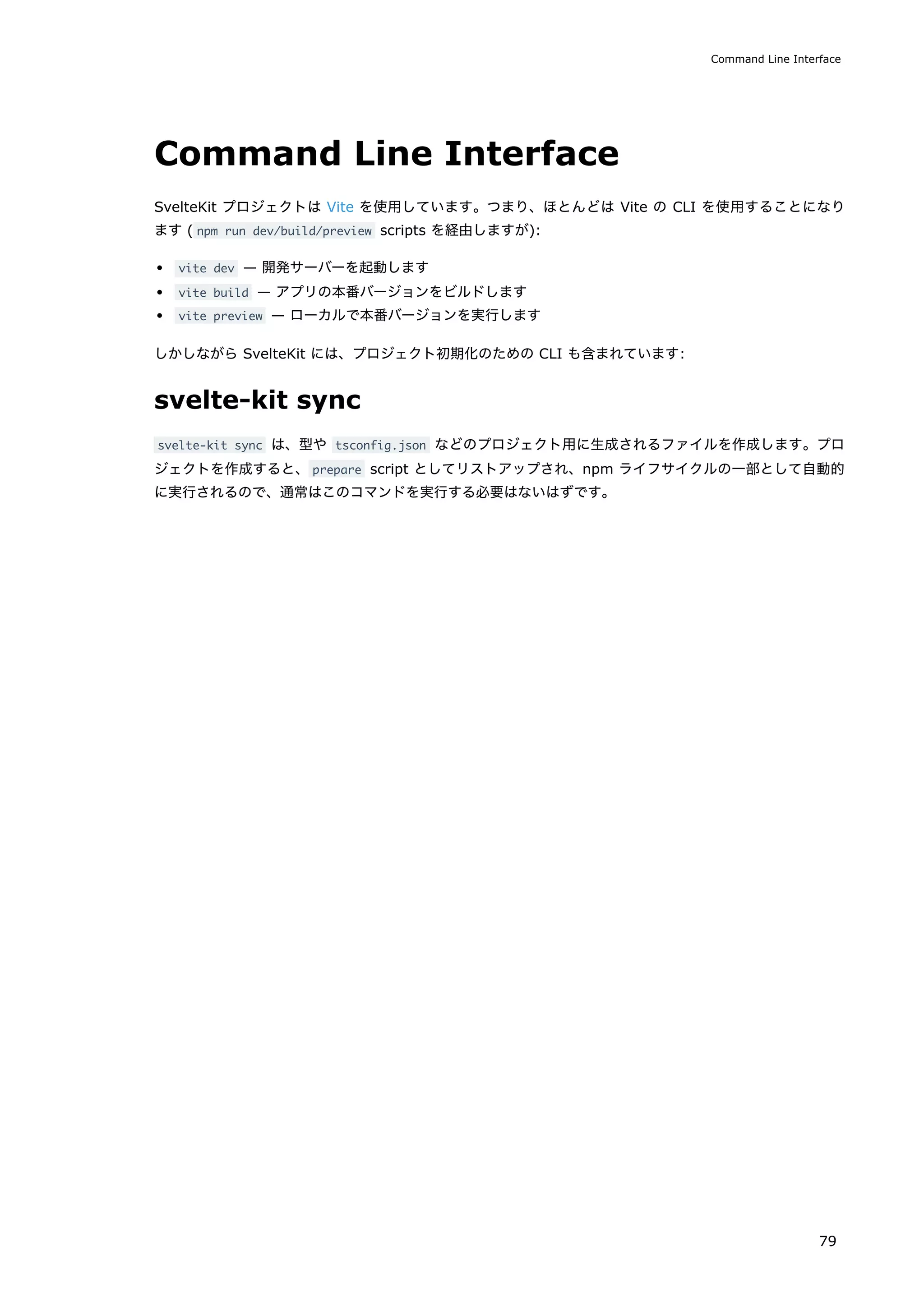 Command Line Interface
SvelteKit プロジェクトは Vite を使用しています。つまり、ほとんどは Vite の CLI を使用することになり
ます ( npm run dev/build/preview scripts を経由しますが):
vite dev — 開発サーバーを起動します
vite build — アプリの本番バージョンをビルドします
vite preview — ローカルで本番バージョンを実行します
しかしながら SvelteKit には、プロジェクト初期化のための CLI も含まれています:
svelte-kit sync
svelte-kit sync は、型や tsconfig.json などのプロジェクト用に生成されるファイルを作成します。プロ
ジェクトを作成すると、prepare script としてリストアップされ、npm ライフサイクルの一部として自動的
に実行されるので、通常はこのコマンドを実行する必要はないはずです。
Command Line Interface
79
 